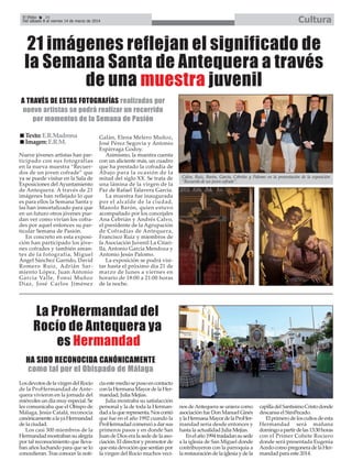 Cultura

El Efebo
24
Del sábado 8 al viernes 14 de marzo de 2014

21 imágenes reflejan el significado de
la Semana Santa de Antequera a través
de una muestra juvenil
A TRAVÉS DE ESTAS FOTOGRAFÍAS realizadas por
nueve artistas se podrá realizar un recorrido
por momentos de la Semana de Pasión
Texto: E.R.Madrona
Imagen: E.R.M.
Nueve jóvenes artistas han participado con sus fotografías
en la nueva muestra “Recuerdos de un joven cofrade” que
ya se puede visitar en la Sala de
Exposiciones del Ayuntamiento
de Antequera. A través de 21
imágenes han reflejado lo que
es para ellos la Semana Santa y
las han inmortalizado para que
en un futuro otros jóvenes puedan ver como vivían los cofrades por aquel entonces su particular Semana de Pasión.
En concreto en esta exposición han participado los jóvenes cofrades y también amantes de la fotografía, Miguel
Ángel Sánchez Garrido, David
Romero Ruiz, Adrián Sarmiento López, Juan Antonio
García Valle, Fonsi Muñoz
Díaz, José Carlos Jiménez

Galán, Elena Melero Muñoz,
José Pérez Segovia y Antonio
Espárraga Godoy.
Asimismo, la muestra cuenta
con un aliciente más, un cuadro
que ha prestado la cofradía de
Abajo para la ocasión de la
mitad del siglo XX. Se trata de
una lámina de la virgen de la
Paz de Rafael Talavera García.
La muestra fue inaugurada
por el alcalde de la ciudad,
Manolo Barón, quien estuvo
acompañado por los concejales
Ana Cebrián y Andrés Calvo,
el presidente de la Agrupación
de Cofradías de Antequera,
Francisco Ruiz y miembros de
la Asociación Juvenil La Citarilla, Antonio García Mendoza y
Antonio Jesús Palomo.
La exposición se podrá visitar hasta el próximo día 21 de
marzo de lunes a viernes en
horario de 18:00 a 21:00 horas
de la noche.

Calvo, Ruiz, Barón, García, Cebrián y Palomo en la presentación de la exposición
“Recuerdo de un joven cofrade”.

La ProHermandad del
Rocío de Antequera ya
es Hermandad
HA SIDO RECONOCIDA CANÓNICAMENTE
como tal por el Obispado de Málaga
Los devotos de la virgen del Rocío
de la ProHermandad de Antequera vivieron en la jornada del
miércoles un día muy especial. Se
les comunicaba que el Obispo de
Málaga, Jesús Catalá, reconocía
canónicamente a la ya Hermandad
de la ciudad.
Los casi 300 miembros de la
Hermandad mostraban su alegría
por tal reconocimiento que llevaban años luchando para que se lo
concedieran. Tras conocer la noti-

cia este medio se puso en contacto
con la Hermana Mayor de la Hermandad, Julia Mejías.
Julia mostraba su satisfacción
personal y la de toda la Hermandad a la que representa. Nos contó
que fue en el año 1992 cuando la
ProHermadad comenzó a dar sus
primeros pasos y en donde San
Juan de Dios era la sede de la asociación. El director y promotor de
que esta devoción que sentían por
la virgen del Rocío muchos veci-

nos de Antequera se uniera como
asociación fue Don Manuel Ginés
y la Hermana Mayor de la ProHermandad sería desde entonces y
hasta la actualidad Julia Mejías.
En el año 1994 trasladan su sede
a la iglesia de San Miguel donde
contribuyeron con la parroquia a
la restauración de la iglesia y de la

capilla del Santísimo Cristo donde
descansa el SimPecado.
El primero de los cultos de esta
Hermandad será mañana
domingo a partir de las 13:30 horas
con el Primer Cohete Rociero
donde será presentada Eugenia
Acedo como pregonera de la Hermandad para este 2014.

 