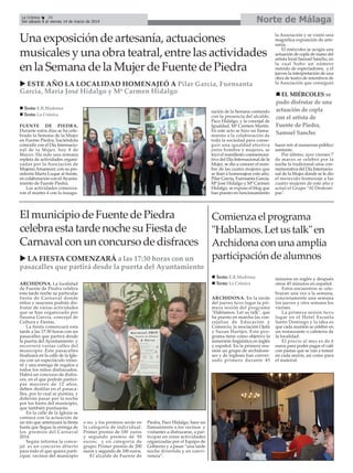 Norte de Málaga

La Crónica
30
Del sábado 8 al viernes 14 de marzo de 2014

Una exposición de artesanía, actuaciones
musicales y una obra teatral, entre las actividades
en la Semana de la Mujer de Fuente de Piedra
ESTE AÑO LA LOCALIDAD HOMENAJEÓ A Pilar García, Fuensanta
García, María José Hidalgo y Mª Carmen Hidalgo
Texto: E.R.Madrona
Texto: La Crónica

ración de la Semana contando
con la presencia del alcalde,
Paco Hidalgo, y la concejal de
Igualdad, Mª Carmen Martín.
En este acto se hizo un llamamiento a la colaboración de
toda la sociedad para conseguir una igualdad efectiva
entre hombre y mujeres, se
leyó el manifiesto conmemorativo del Día Internacional de la
Mujer, se dio a conocer el nombre de las cuatro mujeres que
se iban a homenajear este año,
Pilar García, Fuensanta García,
Mª José Hidalgo y Mª Carmen
Hidalgo, se expuso el blog que
han puesto en funcionamiento

FUENTE DE PIEDRA.
Durante estos días se ha celebrado la Semana de la Mujer
en Fuente Piedra, haciéndola
coincidir con el Día Internacional de la Mujer, hoy 8 de
Marzo. Ha sido una semana
repleta de actividades organizadas por la Asociación de
Mujeres Amanecer, con su presidenta Marta Luque al frente,
en colaboración con el Ayuntamiento de Fuente Piedra.
Las actividades comenzaron el martes 4 con la inaugu-

El municipio de Fuente de Piedra
celebra esta tarde noche su Fiesta de
Carnaval con un concurso de disfraces
LA FIESTA COMENZARÁ a las 17:30 horas con un
pasacalles que partirá desde la puerta del Ayuntamiento
ARCHIDONA. La localidad
de Fuente de Piedra celebra
esta tarde noche su particular
fiesta de Carnaval donde
niños y mayores podrán disfrutar de varias actividades
que se han organizado por
Susana García, concejal de
Cultura y Fiestas.
La fiesta comenzará esta
tarde a las 17:30 horas con un
pasacalles que partirá desde
la puerta del Ayuntamiento y
recorrerá varias calles del
municipio. Este pasacalles
finalizará en la calle de la Iglesia con un espectáculo infantil y una entrega de regalos a
todos los niños disfrazados.
Habrá un concurso de disfraces, en el que podrán participar mayores de 12 años,
deben desfilar en el pasacalles, por lo cual se puntúa, y
deberán pasar por la noche
por los bares del municipio,
que también puntuarán.
En la calle de la Iglesia se
contará con la actuación de
un trío que amenizará la fiesta
hasta que llegue la entrega de
los premios del Carnaval
2014.
Según informa la concejal es un concurso abierto
para todo el que quiera participar, vecinos del municipio

ARCHIDONA. En la tarde
del jueves tuvo lugar la primera sesión del programa
"Hablamos. Let us talk", que
ha puesto en marcha las concejalías de Educación y
Comercio, la asociación Ojalá
y Susan Hartjes. Este programa tiene como objetivo la
inmersión lingüística en inglés
y español. En la primera reunión un grupo de archidoneses y de ingleses han conversado primero durante 45

Piedra, Paco Hidalgo, hace un
llamamiento a los vecinos y
visitantes a disfrazarse, a participar en estas actividades
organizadas por el Equipo de
Gobierno y a pasar “una tarde
noche divertida y en convivencia”.

EL MIÉRCOLES se
pudo disfrutar de una
actuación de copla
con el artista de
Fuente de Piedra,
Samuel Sancho
hacer reir al numeroso público
asistente.
Por último, ayer viernes 7
de marzo se celebró por la
noche la tradicional cena conmemorativa del Día Internacional de la Mujer donde se le dio
el merecido homenaje a las
cuatro mujeres de este año y
actuó el Grupo “Al Deskompas".

Comienza el programa
"Hablamos. Let us talk" en
Archidona con una amplia
participación de alumnos
Texto: E.R.Madrona
Texto: La Crónica

o no, y los premios serán en
la categoría de individual:
Primer premio de 100 euros
y segundo premio de 50
euros; y en categoría de
grupo: Primer premio de 200
euros y segundo de 100 euros.
El alcalde de Fuente de

la Asociación y se visitó una
magnífica exposición de artesanía.
El miércoles se acogía una
actuación de copla de mano del
artista local Samuel Sancho, en
la cual hubo un número
nutrido de espectadores, y el
jueves la interpretación de una
obra de teatro de miembros de
la Asociación que consiguió

minutos en inglés y después
otros 45 minutos en español.
Estos encuentros se celebraran una vez a la semana,
concretamente una semana
los jueves y otra semana los
viernes.
La primera sesión tuvo
lugar en el Hotel Escuela
Santo Domingo y la idea es
que cada reunión se celebre en
un restaurante o cafetería de
la localidad.
El precio al mes es de 6
euros para poder pagar el café
con pastas que se van a tomar
en cada sesión, así como para
el material.

 