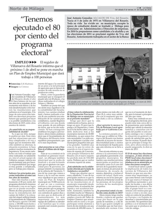 Norte de Málaga

“Tenemos
ejecutado el 80
por ciento del
programa
electoral”

33
La Crónica
Del sábado 8 al viernes 14 de marzo de 2014

José Antonio González ALCALDE DE Vva. del Rosario.
Nacía el 5 de julio de 1975 en Villanueva del Rosario.
Toda su vida ha vivido en su municipio, excepto la
época de estudiante donde se trasladó a Málaga para
licenciarse en Administración y Dirección de empresas.
En 2010 le propusieron como candidato a la alcaldía y en
las elecciones de 2011 se proclamó regidor de Vva. del
Rosario. Anteriormente trabajaba en el sector de la Banca

EMPLEO
El regidor de
Villanueva del Rosario informa que el
próximo 1 de abril se pone en marcha
un Plan de Empleo Municipal que dará
trabajo a 100 personas
Entrevista: E.R.Madrona
Imagen: La Crónica

osé Antonio González, regidor socialista de Villanueva
del Rosario desde el año
2011 hace balance de los casi
tres años de su mandato, de los
momentos más felices y de los
más desafortunados como fueron las inundaciones que
sufrieron en el municipio. A lo
largo de esta entrevista también nos desvelará proyectos
futuros que quedan por hacer
y su posible candidatura a las
elecciones de 2015, entre otros
asuntos de interés.

J

¿Es usted feliz en su responsabilidad de alcalde?
Si, si que soy feliz, aunque
lo podría ser más. Está claro
que hay situaciones que son
muy complicadas y no voy a
negar que los momentos difíciles también se alternan, la
situación económica te hace
padecer muchos momentos de
impotencia. Si me siento satisfecho con todo el trabajo que
estoy realizando, no solamente
yo, sino el actual equipo de
Gobierno, aunque todavía nos
queda bastante más por hacer.
La responsabilidad que tengo
es muy grande y complicada,
pero se trabaja para mejorar.
Subraye los principales proyectos realizados en estos casi
tres años de mandato.
Han sido muchos y prácticamente el 80 por ciento del
programa electoral lo tenemos
terminado y eso es un logro
que no se puede esconder.
Dentro de estos proyectos destacan la remodelación del
campo de fútbol y la colocación del césped artificial donde
el Ayuntamiento de Villanueva
del Rosario aportó 150.000
euros, y 250.000 euros Junta y
Diputación respectivamente.
Se ha mejorado el abasteci-

miento del agua y la conexión
de un pozo a la red principal
de agua para que en épocas de
escasez de este recurso no se
produzcan cortes.
Otros, como la guardería
municipal que se inauguró el
pasado año con 80 plazas, y las
obras realizadas en el colegio
Velasco y Merino.
También un punto del que
me siento muy orgulloso es de
la contabilidad del Ayuntamiento. Las cuentas estaban
fatal y hemos realizado a través de una auditoría una estabilización de las cuentas pues
contábamos, cuando llegamos
al Gobierno, con una deuda
muy grande, de seis millones
de euros, que se ha ido reduciendo. Se han conseguido
establecer los pagos a proveedores y ahora mismo podemos
decir que el Ayuntamiento de
Villanueva del Rosario tiene
equilibrio presupuestario, que
es lo más importante.
¿Qué proyectos se van a finalizar en el último año de legislatura?
Pues se va a construir en la
localidad un gimnasio municipal , un albergue también
municipal que se acaba de
finalizar y se está licitando
para que se aperture con capacidad para 36 personas, un
parque infantil y la reparación
de la cubierta del Tanatorio. Y
una de las cosas que vamos a
hacer y de la cual me siento
muy orgulloso es que vamos a
crear un Plan de Empleo
municipal con 70.000 euros en
el que se van a contratar
entorno a cien personas. Se
tiene previsto que se ponga en
marcha el próximo 1 de abril
con contratos de quince días y
un mes que se dedicarán al
mantenimiento. Lo más
importante para nuestro
equipo de Gobierno es atender
a las familias que lo están
pasando mal creando puestos
de trabajo.

El alcalde está centrado en finalizar todos los proyectos del programa electoral y en enero de 2015
decidirá si se presenta como candidato a las elecciones municipales por el PSOE.

¿Cómo valora la colaboración
de la Diputación Provincial
de Málaga con su municipio
en el presente mandato?
Tengo que decir que la
colaboración es buena, pero si
tengo un pero. El pero que le
pongo a la Diputación y como
así se lo he hecho saber, es que
debe dedicarse más a los
municipios menores de 20.000
habitantes, ya que somos los
más necesitados. Les pido eso,
que se dediquen a ayudar a los
municipios pequeños más que
a los grandes. También una
cosa en la que no estoy de
acuerdo es con el nuevo sistema de reparto de Concertación porque Villanueva del
Rosario con el nuevo reparto
ha perdido más de 534.000
euros. Pedimos que se vuelva
al mismo reparto de antes.
¿Está satisfecho con la colaboración ofrecida por la Junta de
Andalucía a su pueblo?
Tengo que apuntar que si
estoy satisfecho. Y uno de los
principales motivos es que la
Junta de Andalucía con el tema
de las inundaciones en el
municipio respondió desde
primera hora, su actuación fue
rápida y nos ayudaron bastante. Asimismo, también ha
invertido mucho en Villanueva
del Rosario con las políticas de
empleo a través del Taller de
Empleo Chamizo que actualmente está en curso y en que
participan veinte alumnos a
través de dos módulos con una
inversión de 490.000 euros. Y

ahora mismo con todo ello y el
Plan OLA, estoy muy satisfecho con la respuesta que nos
han dado y con su colaboración.
¿Qué opinión le merece la
Ley de Reforma Local aprobada por el Gobierno Central?
La semana pasada en el
Pleno que se celebró en Villanueva del Rosario nos hemos
adherido al recurso de inconstitucionalidad junto a cientos
de municipios de España para
que esta reforma no se lleve a
cabo.
Para mí esta reforma es una
ofensa a la autonomía local
que perjudica gravemente a los
pequeños municipios. En
nuestro caso muchos servicios
municipales se podrían ver
afectados como es el caso del
servicio de la guardería municipal, en temas de personal de
fontanería, de escuela de
música, deportiva, e incluso el
centro de salud. Ojalá esta
reforma no vea la luz pues perjudicaría al bienestar social de
las personas, de los propios
vecinos de los municipios
pequeños.
¿Se presentará usted a la reelección como alcalde en 2015?
Ahora mismo tengo mucha
ilusión, y todavía me quedan
cosas por hacer en lo que
queda de mandato, y a día de
hoy lo que quiero cumplir es
el mandato que me han encomendado mis vecinos. Creo

que no es el momento de decidir, pero la tomaré a principios
del año que viene.
Estoy muy centrado en acabar el programa electoral, pero
puedo estar más cerca del si,
de presentarme, pero también
tendré que valorar la situación
familiar y consultar con la
gente del pueblo si está contenta conmigo o no y valorar
la situación en general y el
grado de satisfacción que tienen los vecinos. Si puedo decir
que en principio si tengo ilusión, pero ahora mismo no
puedo asegurarlo, lo diré en
enero de 2015.
El 25 de mayo hay elecciones
europeas, ¿Cómo afronta el
PSOE local estas elecciones?
¿Qué resultado espera que se
produzca en su municipio en
estas elecciones europeas?
A nivel local vamos a pedir
la implicación de todos los
vecinos de Villanueva del
Rosario ya que son una elecciones muy importantes, ya
que como hemos visto Europa
es la que marca el tiempo en
las políticas nacionales y, por
ende, las locales, y nos afecta
directamente a nosotros. Por
ello, el grupo local va a concienciar a los vecinos para que
vayan a votar y en este caso
voten en contra de las políticas
en Europa y en España de
derechas y caracterizadas por
sus recortes. No queremos esas
política y es el momento idóneo para que se produzca un
voto de castigo.

 