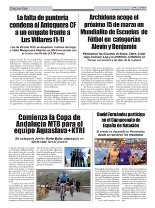 Deportes

37
La Crónica
Del sábado 8 al viernes 14 de marzo de 2014

Archidona acoge el
La falta de puntería
condena al Antequera CF próximo 15 de marzo un
a un empate frente a Mundialito de Escuelas de
Fútbol en categorías
Los Villares (1-1)
Los de Vicente Ortiz se desplazan mañana domingo
a Vélez Málaga para afrontar un difícil encuentro con
el cuarto clasificado (12:00 horas)
El poco acierto de cara al gol de los
pupilos de Vicente Ortiz el pasado
domingo en El Maulí le condenó a un
triste empate a uno ante Los Villares.
El encuentro se ponía de cara para los
verdiblancos en el minuto once con
un gran cabezazo de López tras atacar un balón de falta lanzado desde
el medio del campo por Hugo.
A partir de ese momento el Antequera fue claro dominador del
encuentro, pero no supo materializar
las oportunidades de gol, entre ellas,
las que tuvieron Fran y Javi Medina.
Y el gol lo marcaría el equipo visitante en el minuto 38 de la primera
parte por mediación de Chico.
Tras la reanudación el partido se
convitió en una monótona batalla de
los jugadores locales por intentar perforar la portería rival, pero Los Villares aguantaban el chaparrón ante las

continuas llegadas del Antequera, llegando a sacar el balón bajo palos en
una ocasión en la que ya se cantaba
el 2-1.
Así, llegaría el pitido final en un
encuentro en el que el Antequera
mereció más, pero los goles no subieron.
Con este punto el equipo de
Vicente Ortiz suma 34 puntos en 28
jornadas de Liga y cada vez más se
sitúa más cerca del objetivo de la permanencia, ahora mismo a 11 que lo
marca el Ronda.
Próxima jornada
Mañana domingo a partir de las 12:00
horas el Antequera CF visita el campo
del Vélez Málaga, dirigido por Carlos Tello. Un duro encuentro ante un
rival que ocupa la cuarta posición y
busca su ascenso a segunda B.

Alevín y Benjamín

Participarán las Escuelas de Baeza, Cabra, Cullar
Vega, Huescar, Loja y la anfitriona, Archidona. El
Torneo comenzará a las diez de la mañana
El próximo 15 de marzo se celebrará
en el Campo Municipal de Fútbol de
Archidona un Mundialito de Escuelas en categorías Alevín y Benjamín,
actividad que organiza el Centro de
Estudios, Desarrollo e Investigación
(CEDIFA) de la Federación Andaluza
de Fútbol junto al Patronato Municipal Deportivo de Archidona.
El Torneo comenzará a las 10:00
horas y para la ocasión se darán cita
las escuelas procedentes de Baeza,
Cabra, Cullar Vega, Huescar, Loja y
Archidona como anfitriona, que participarán en sus dos categorías Alevín y Benjamín con equipos de no
más de doce jugadores. A las tres de
la tarde se celebrará el desfile de clau-

Comienza la Copa de
Andalucía MTB para el
equipo Aquaslava+KTRI

sura y la entrega de premios. Los
ganadores tendrán plaza para jugar
la Final de Andalucía, junto a ganadores de otros Mundialitos, el 3 de
mayo en Herrera.
La Escuela Municipal de Archidona espera obtener un buen resultado dada la calidad de sus alumnos,
además de aprovechar la ocasión
como jornada de convivencia junto a
jugadores procedentes de escuelas
tan diversas de la geografía andaluza
con los que habitualmente no se
enfrentan.
También es una ocasión propicia
para que el público aficionado disfrute del espectáculo que ofrece el fútbol de base.

David Fernández participa
en el Campeonato de
España de Natación
El evento se desarrolló en Pontevedra
donde se reunieron 700 deportistas

En categoría Junior Mario Balta conseguía un
destacado tercer puesto
El pasado domingo tuvo lugar
la 4ª Maratón Ciudad de Almuñécar, siendo a su vez la prueba
que abría el calendario de
Maratón de la Copa de Andalucía. Hubo salida neutralizada
por las calles de Almuñécar,
con una distancia de 6 kilómetros y a partir de ese punto
kilométrico, esperaban 50 kilómetros muy duros, con rampas
que superaban el 30 por ciento
de desnivel y un total de
metros ascendidos de 2.100,
lo cual ponía a los corredores
en alerta por la dureza del recorrido.
El equipo Aquaslava +KTRI
se presentaba con Mario Balta,
Miguel Díez de los Ríos, Juan
Pablo Cuenca, Pedro Manuel
Moya, Eloy Ruiz, Juan Jesús
Rodríguez, Fernando Rodríguez y José A. Aguilera. Ocho
corredores que consiguieron
completar el recorrido en algo

más de 3 horas. Destacar el tercer puesto de Mario Balta en
Junior haciendo que el equipo
siga subiendo al podio.
Para mañana domingo se
disputará la segunda prueba de
Rally de la Copa de Andalucía,
esta vez en la localidad malagueña de Yunquera.
El pasado fin de semana se celebró en Pontevedra el Campeonato de España de Natación
Infantil y Junior en el que se citaron casi 700 nadadores pertenecientes a 193 Clubes. De ellos,
107 nadadores eran andaluces,
entre los que se encontraba el
antequerano David Fernández,
perteneciente al Club Natación Antequera Audiolis, y que
acudió junto a su entrenador
Luis Miguel Ruiz para participar en dos pruebas: 100 y 200
Espalda.
David logró mejorar los

tiempos de las dos pruebas en
las que participó obteniendo
unos registros de 1'04"58 en
100E y 2'20"94 en 200E, aunque
se quedó a pocos segundos de
entrar en las finales, debido al
altísimo nivel de competición
existente entre los deportistas.
Aún así, el antequerano se
encuentra satisfecho con el trabajo realizado y sobre todo el
orgullo de asistir a un Campeonato Nacional, junto a los mejores deportistas del país, representando a su Club y a su ciudad.

 