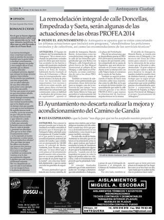 Antequera Ciudad

La Crónica
6
Del sábado 8 al viernes 14 de marzo de 2014

OPINIÓN
Por Juan Segundo Díaz Núñez

ROMANCE CXXXII
En el que se hacen algunas
consideraciones sobre una
foto aparecida en la "red"
que intenta justificar la
obra que se está llevando a
cabo en el Paseo Real.
Las nuevas tecnologías
muy a mal traer nos traen
pues se pierden los secretos,
impiden que la gente hable
o escriban correctamente,
y cuando alguien nos grabe
y nos cuelgue allí en la red,
permite que se difame
o que se ridiculice
a cualquier persona, alguien
que aunque no tenga secretos
aparece como infame.
No ha mucho me enseñaron
una foto sospechable
con un árbol rellenado
de una obra rellenable
para poner como ejemplo
de la obra ejecutable.
No hay que poner ni un pero
en que esos pobres árboles
merecían mejor trato
desde tiermpo inmemorable,
pero también es verdad,
una verdad incuestionable,
que se ha dejado pasar
un tiempo más que pasable
¿o es que no nos acordamos
de aquella famosa tarde
o noche, ya no me acuerdo,
en que voló por los aires
un ramajo hacia el suelo
y que vinieron a darle
en la cabeza a señora,
y hubo que suturarle
la herida como es debido?
Pues la visitó el alcalde
y presentó sus disculpas
¿Por qué no se hizo antes
el saneamiento entero
y se ha esperado al martes
pa empezar a cortar ramas
de esos maltrechos árboles?
¿Por qué dejar sin tapar
sin albero esos baches
que parecen dos piscinas
una chica y otra grande?
Si se pone el ambigú
y también un restaurante
veremos si se lo dan
pa explotación elegante
a alguien que esté cercano
al baronato reinante.
Me voy despidiendo ya
que me sale el mal talante
y se me escapa la boca
o la pluma al retirarme

La remodelación integral de calle Doncellas,
Empedrada y Saeta, serán algunas de las
actuaciones de las obras PROFEA2014
DESDE EL AYUNTAMIENTO de Antequera se apunta que se están concretando
las últimas actuaciones que incluirá este programa, “atendiéndose las peticiones
vecinales y de colectivos, así como las recomendaciones de los servicios técnicos”
ANTEQUERA. El Equipo de
Gobierno del Ayuntamiento de
Antequera “lleva meses escuchando las peticiones vecinales
para las obras que sean necesarias acometer en los barrios y
anejos del municipio mediante
el Área de Participación Ciudadana y el Área de Anejos,
habiendo hecho traslado al
Área de Urbanismo y Obras
para la correspondiente valoración técnica a la hora de priorizar las necesidades más
importantes. Los vecinos y
colectivos están siendo, por
tanto, pieza clave a la hora de
determinar las actuaciones que
comenzarán como es habitual
a mediados del próximo mes
de septiembre”, apuntó el

alcalde de Antequera, Manolo
Barón. Actuaciones como las
remodelaciones integrales de
la calle de las Doncellas (perpendicular que une Botica con
Obispo), calle Empedrada en
pleno barrio de San Miguel
(transversal al callejón de las
Monjas), o calle Saeta en el Portichuelo, ya están confirmadas de cara a las obras PROFEA 2014.
También se tratará de adecentar zonas patrimoniales que
presentan claras deficiencias
para su imagen, caso de la realización de una rampa “muy
demandada” por los vecinos en
calle Santa María la Vieja que
permitirá el soterramiento del
cableado que afea sobremanera

a la plaza del Portichuelo.
Otra de las actuaciones que
se desarrollarán gracias al PROFEA 2014 será la conclusión de
la mejora del pavimento artístico empedrado de la cuesta de
Zapateros, que será ahora terminado en el tramo aún pendiente entre la intersección con
calle Nájera hasta el comienzo
de la cuesta de San Judas.
También se seguirá potenciando el hecho de hacer más
cómodas calles muy transitadas como la calle Rey, en la que
se actuará de forma similar a la
remodelación que sufrió la calle
Garzón gracias a las obras
PROFEA 2012 y que supuso
la eliminación de barreras
arquitectónicas en la misma.

El alcalde de Antequera,
Manolo Barón, se reunía esta
semana con el Delegado y los
técnicos del Área de Urbanismo para conocer y concretar la valoración de las actuaciones que se llevarán a cabo,
destacando “el gran esfuerzo
inversor que vamos a dedicar
para mejorar la imagen de
nuestra ciudad en puntos clave
de distintos barrios y anejos al
tiempo que se sigue propiciando la creación de empleo,
actuaciones que serán posibles
gracias a la extraordinaria aportación y compromiso del
Gobierno de España, la Diputación Provincial de Málaga y
el propio Ayuntamiento de
Antequera”.

El Ayuntamiento no descarta realizar la mejora y
acondicionamiento del Camino de Gandía
ESTÁN ESPERANDO a que la Junta “nos diga por qué no ha aceptado nuestro proyecto”
ANTEQUERA. Tras conocer la
semana pasada que la Junta de
Andalucía no había concedido el
proyecto que el municipio de
Antequera había solicitado para
el programa de ‘Ciudad Amable’
en el que pedía la mejora y el
acondicionamiento peatonal del
camino de Gandía y que contaba
con un presupuesto de 140.000
euros, el concejal de Medio
Ambiente, Juan Álvarez, aseguraba que “es muy difícil que a
corto plazo el Ayuntamiento
pueda asumir esta actuación,
pero se va a tener pendiente, ya
que se trata de un punto negro en
la ciudad”, una zona muy transitada diariamente y que no cuenta
con toda las garantías de seguridad.
Álvarez puntualizó que se
trata de una vía muy estrecha, de

apenas cinco metros, que se hace
peligrosa transitar por ella sobre
todo cuando hay sol lo que provoca deslumbramiento en los
conductores, y una vía por la que
pasan también camiones.
Por todo ello, el edil de Medio
Ambiente no descarta que en un
futuro el Ayuntamiento actúe en
ella y quiso matizar que hasta el
momento la Junta de Andalucía
no le ha dado justificación alguna
de por qué se ha desestimado este
proyecto, “cuando uno de los
requisitos era poner en valor la
figura del peatón sobre los vehículos, y este es el fundamento del
proyecto que ha presentado Antequera”.
El concejal finalizaba
pidiendo que el ente autonómico
acabe con “el castigo y abandono
que está sometiendo a Antequera,

El edil de Medio Ambiente, Juan Álvarez.

a pesar de que el delegado de
Fomento y el delegado de
Gobierno de Andalucía son de la
ciudad”.
Por otro lado, también se

apuntó que se tiene previsto
actuar en el camino de Las Arquillas como ya se hizo hace un año,
“pero hasta que no acaben las lluvias no podemos hacer nada”.

 