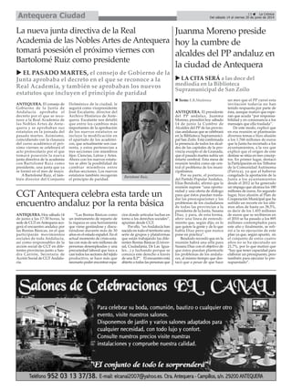 ANTEQUERA. El consejo de
Gobierno de la Junta de
Andalucía aprobaba el
decreto por el que se reco-
noce a la Real Academia de
las Nobles Artes de Ante-
quera y se aprobaban sus
estatutos en la jornada del
pasado martes. Asimismo,
coincidiendo con la clausura
del curso académico el pró-
ximo viernes se celebrará el
acto protocolario por el que
tomará posesión la nueva
junta directiva de la academia
con Bartolomé Ruiz como
presidente, una junta que ya
se formó en el mes de mayo.
A Bartolomé Ruiz, el tam-
bién director del Conjunto
Dolménico de la ciudad, le
seguirá como vicepresidente
José Escalante, director del
Archivo Histórico de Ante-
quera. Escalante nos detalló
que entre los cambios más
importantes de la aprobación
de los nuevos estatutos se
incluye la modificación en
el apartado de los académi-
cos, que actualmente son cua-
renta, y estos pertenecían a
tres secciones con miembros
fijos: Ciencias, Letras y Artes.
Ahora con los nuevos estatu-
tos se abre la posibilidad de
cambiar miembros entre
dichas secciones. Los nuevos
estatutos también recogerán
el principio de paridad.
La nueva junta directiva de la Real
Academia de las Nobles Artes de Antequera
tomará posesión el próximo viernes con
Bartolomé Ruiz como presidente
13 La Crónica
Del sábado 14 al viernes 20 de junio de 2014Antequera Ciudad
Juanma Moreno preside
hoy la cumbre de
alcaldes del PP andaluz en
la ciudad de Antequera
ANTEQUERA. El presidente
del PP andaluz, Juanma
Moreno, presidirá hoy sábado
14 de junio la Cumbre de
Alcaldes del PP de las provin-
cias andaluzas que se celebrará
en la Biblioteca Supramunici-
pal San Zoilo. Está confirmada
la presencia de todos los alcal-
des de las capitales de la pro-
vincia excepto el de Granada,
que el pasado martes sufría un
infarto cerebral. Esta mesa de
reunión tendrá como eje cen-
tral el problema de los muni-
cipalismos.
Por su parte, el portavoz
del Partido Popular Andaluz,
Elías Bendodo, afirmó que la
reunión supone “una oportu-
nidad y una oferta de diálogo
para que éstos puedan trasla-
dar las preocupaciones y los
problemas de los ciudadanos
de todas las provincias a la
presidenta de la Junta, Susana
Díaz, y para, de esta forma,
abrir una línea de entendi-
miento que, según dijo, es lo
que quiere la gente y de lo que
habla Díaz pero que nunca
pone en práctica”.
Bendodo recordó que en la
reunión habrá una silla para
Susana Díaz con el objetivo de
que éstos puedan plantearle
los problemas de los andalu-
ces, al mismo tiempo que des-
tacó que a pesar de que hace
un mes que el PP cursó esta
invitación todavía no han
tenido respuesta por parte de
ésta, aunque matizó que espe-
ran que acuda “por responsa-
bilidad y en consonancia a los
mensajes que ella traslada”.
De este modo, explicó que
en esa reunión se plantearán
diversos temas e hizo alusión
a los 1.768 millones de euros
que la Junta ha recortado a los
ayuntamientos, a la vez que
explicó que el origen de este
desfase se sitúa en tres concep-
tos. En primer lugar, destacó
la Participación en los Tributos
de la Comunidad Autónoma
(Patrica), ya que al haberse
congelado la aportación de la
Junta a los ayuntamientos
desde el 2012 se ha generado
un impago que alcanza los 180
millones de euros. En segundo
lugar, hizo alusión al Plan de
Cooperación Municipal que ha
sufrido un recorte en los últi-
mos años de hasta un 38,5%,
es decir de los 1.455 millones
de euros que se recibieron en
el 2010 se ha pasado a los 895
millones contemplados para
este año y finalmente, se refi-
rió a la no ejecución de este
plan ya que, según apuntó, en
el conjunto de estos cuatro
años no se ha ejecutado un
21,7%, por lo que matizó que
“hay que tener capacidad para
elaborar un presupuesto, pero
también para ejecutar lo pre-
supuestado”.
LA CITA SERÁ a las doce del
mediodía en la Biblioteca
Supramunicipal de San Zoilo
Texto: E.R.Madrona
CGT Antequera celebra esta tarde un
encuentro andaluz por la renta básica
ANTEQUERA. Hoy sábado 14
de junio a las 17:30 horas, la
sede de CGT enAntequera aco-
gerá el encuentro andaluz por
las Rentas Básicas, en el que
participarán movimientos
sociales de toda Andalucía,
así como responsables de la
acción social de CGT en dife-
rentes provincias junto a San-
dra Carrión, Secretaria de
Acción Social de CGTAndalu-
cía.
“Las Rentas Básicas como
un instrumento de reparto de
la riqueza es una herramienta
que viene gestándose y discu-
tiéndose durante más de 30
años en el estado español. En el
actual momento de crisis-esta-
fas con más de seis millones de
personas desempleadas y una
precariedad laboral que toca a
casi todos los sectores del tejido
productivo, se hace más que
necesario poder encontrar espa-
cios donde articular luchas en
torno a los derechos sociales”,
apuntan desde CGT.
Por ello, “enAndalucía han
nacido en todo el territorio una
serie de grupos y plataformas
que están trabajando las dife-
rentes Rentas Básicas (Univer-
sal, Ciudadanía, De Las Igua-
les...) y luchando porque se
conozca este derecho a través
de una ILP”. El encuentro está
abierto a todas las personas que
EL PASADO MARTES, el consejo de Gobierno de la
Junta aprobaba el decreto en el que se reconoce a la
Real Academia, y también se aprobaban los nuevos
estatutos que incluyen el principio de paridad
Bartolomé Ruiz.
 