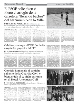 ANTEQUERA. La secretaria
general del Partido Popular de
Antequera,AnaCebrián,hacali-
ficado la labor como oposición
delPSOEdeAntequera"másque
nefasta,comoinexistente,yaque
carece de cualquier tipo de idea
o iniciativa para mejorar la ciu-
dad o la vida de los antequera-
nos".Laconcejalpopularasegura
que “la absoluta falta de inicia-
tiva de los socialistas en nuestra
ciudad ha derivado en algo
mucho más grave que el hecho
de no aportar ninguna idea
nueva, y es copiar las medidas
que propone el equipo de
Gobierno del Partido Popular y
presentarlas como propias tan
solounpardesemanasdespués
de que se hagan públicas”. De
esta forma, asegura Cebrián,
“quierenhacerpasarcomosuya
cualquier medida que pone en
marcha el Partido Popular de
Antequera, pero lo único que
consiguen es evidenciar su total
falta de talento para conocer las
necesidades de la ciudad y los
antequeranos,yproponermedi-
das para darles respuesta".
"AlPSOElefaltanideas,pro-
puestas y ganas", asegura Ana
Cebrián, que cree que “estamos
asistiendo a la deriva de un
grupo que ya no sabe lo que
hacerniquédecir,notienesenda
ni programa, y cuyo único obje-
tivoesconfundiralaciudadanía
parataparsuspropiascarencias".
Según la popular, “el último
gran desatino de los socialistas
tiene que ver con su petición de
quesearregleelcaminodelNaci-
mientodelaVilla,unaexigencia
quellegasolounassemanasdes-
pués de que incluso la prensa
publicase el anuncio por parte
delEquipodeGobiernopopular
de que se va a realizar este pro-
yecto, que se sumará a todas las
mejoras que se han venido des-
arrollando en este paraje”. La
edil asegura que esta actitud de
los socialistas “además de decir
muy poco sobre su capacidad
para gestionar el día a día y el
futuro de nuestra ciudad, dice
mucho de la gestión que está
haciendoelEquipodeGobierno
delPartidoPopular".“Agradece-
mosquealPSOElegustentanto
lasmedidasquetomaelEquipo
deGobiernodelPartidoPopular
para mejorar la calidad de vida
de los antequeranos y nuestra
ciudad como para dedicarse a
copiarlas", añade Ana Cebrián
que,sinembargo,hapedidoalos
socialistas que “hagan algo
muchomásproductivo,dejarde
intentar entorpecer la labor del
gobierno municipal y ponerse a
trabajar con ideas propias para
aportar, en lugar de restar".
ANTEQUERA.ElGrupoMuni-
cipal Socialista denunció en la
mañanadelmarteslaactituddel
alcalde de Antequera, Manolo
Barón, que "divisa la ciudad
desde su balcón, olvidando el
lamentable estado de ciertos
enclaves", en referencia a los
baches del camino interior del
NacimientodelaVillayeltalud
de tierra en calle Paco de Ante-
quera en Santa Catalina.
Tales motivos llevaron a los
socialistas a presentar dos
mociones en el día de ayer
donde la portavoz socialista,
Rosa Torres, recordó alAlcalde,
en el caso del Nacimiento de la
Villa,que"laactuacióndelaque
presume se ha llevado a cabo
graciasa26.554eurosprovenien-
tesdelaJuntadeAndalucíagra-
cias a fondos europeos y 4.779
euros que ha aportado elAyun-
tamiento”.
En cuanto al Nacimiento de
la Villa, Torres ha reclamado al
equipo de gobierno del PP que
actúe en el asfalto "gravemente
deteriorado" de la carretera de
acceso interior, añadiendo ade-
más peticiones encaminadas a
retirar los árboles secos que no
hanagarrado,laconstrucciónde
unosbañospúblicosyelcontrol
delasconstantesplagasdemos-
quitos. Esta moción era desesti-
madaporelequipodegobierno
al apuntar que este proyecto ya
lo tienen contemplado.
Porotraparte,laportavozha
puesto el foco sobre el talud de
tierra de la calle Paco de Ante-
quera,enelbarriodeSantaCata-
lina, pidiendo una actuación
municipal que ha calificado de
"prioritaria frente a las actuacio-
nes de ornato que tanto gustan
alAlcalde".Dichotaludpresenta
tierras corridas y canales por los
quelalluviaarrastratierraypie-
dras, además de suciedad y res-
tos vegetales hacia las viviendas
de la acera de enfrente, ante lo
que los socialistas piden una
actuación de contención y fija-
ción de tierras en esta zona
verde.
ANTEQUERA. Las instala-
ciones del Hotel Antequera
Golf acogieron en la jornada
de ayer viernes, una comida
homenaje al capitán saliente
de la Guardia Civil, José
Rafael Rodríguez, y a conti-
nuación dar la bienvenida al
capitán entrante, José Luis
Borrero.
A la cita acudían el dele-
gado del gobierno andaluz en
Málaga, José Luis Ruiz
Espejo; el alcalde de la ciudad
de Antequera, Manolo Barón,
el concejal de Seguridad y
Tráfico, Ángel González; el
alcalde de Fuente de Piedra,
Paco Hidalgo; y el regidor de
Sierra de Yeguas, Miguel
Ángel Sánchez, entre otras
autoridades.
A este homenaje no quisie-
ron faltar numerosos empre-
sarios y personajes destaca-
dos de la ciudad como Ramón
Jiménez, consejero delegado
del Grupo Antequera Golf;
Juan Manuel Rivera de AJE,
que fue el encargado de pre-
sentar el acto; y Julio
Maqueda, de Protección Civil,
entre muchos otros. Las Fuer-
zas y Cuerpos de Seguridad
también estuvieron presentes
con Enrique Ruz, jefe de la
Policía Local de Antequera y
Agustín Flores, comisario de
la Policía Nacional.
El PSOE solicitó en el
Pleno el arreglo de la
carretera “llena de baches”
del Nacimiento de la Villa
EL PARTIDO POPULAR la desestimó, ya que
recuerdan que este proyecto ya lo tienen contemplado
y es una actuación que pretenden llevar a cabo
Comida homenaje al capitán
saliente de la Guardia Civil y
bienvenida al capitán entrante
en el Hotel Antequera Golf
15 La Crónica
Del sábado 14 al viernes 20 de junio de 2014Antequera Ciudad
JOSÉ RAFAEL RODRÍGUEZ se despedía para dejar paso al
nuevo capitán, José Luis Borrero
Cebrián apunta que el PSOE “se limita
a copiar los proyectos del PP”
LAEDILPOPULARhacereferenciaalarreglodelacarreteradel
Nacimiento“proyectopresentadoporelequipodegobierno”
García y León en la vía del Nacimiento de La Villa señalando los
baches en el asfalto.
 