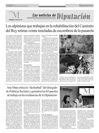 DiputaciónLa Crónica 16
Del sábado 14 al viernes 20 de junio de 2014
La vicepresidenta tercera y res-
ponsable de Ciudadanía de la
Diputación de Málaga, Ana
Mata, ha lamentado la “desle-
altad institucional” del dele-
gado de Igualdad, Salud y Polí-
ticas Sociales de la Junta en
Málaga, Daniel Pérez, a quien
ha reprochado que “lleva meses
eludiendo reunirse con los res-
ponsables de la institución pro-
vincial y, en cambio, ha mante-
nido un encuentro con un sin-
dicato con el único objetivo de
generar alarma entre los traba-
jadores” de las dos residencias
de mayores que gestiona y
financia la Diputación de
Málaga: La Vega enAntequera
y San Carlos, en Archidona.
En este punto, Mata ha afir-
mado que los 65 puestos de tra-
bajo de estos centros están
garantizados pese que las com-
petencias en materia de depen-
dencia corresponden a la Junta
de Andalucía, institución a la
que ha exigido que inicie un
calendario para concertar las
plazas de los usuarios tal y
como establece la Ley de
Dependencia aprobada en el
año 2007.
“Estamos tapando las ver-
güenzas del Gobierno andaluz
porque no podemos dejar des-
protegidos a los mayores, que
tanto nos necesitan”, ha mani-
festado la vicepresidenta, quien
ha puesto como ejemplo la deci-
sión de la Diputación de
Málaga de asumir de manera
íntegra los costes de atención a
17 usuarios de los centros de
discapacitados Aspromanis y
Sagrado Corazón hasta diciem-
bre de 2015, que suponen un
total de 380.000 euros anuales.
“Nuestra prioridad son las per-
sonas”, ha insistido, al tiempo
que ha subrayado la “obliga-
ción” de la Junta de Andalucía
de cumplir con sus competen-
cias.
Carta sin respuesta
La vicepresidenta ha informado
de que el pasado 22 de abril le
envió una carta a la consejera
de Igualdad, Salud y Políticas
Sociales, María José Sánchez,
explicándole la necesidad de
trabajar juntos y alcanzar acuer-
dos y convenios en materia
social, especialmente tras la
entrada en vigor de la Ley de
Racionalización y Sostenibili-
dad de laAdministración Local.
En la misiva, que no ha tenido
respuesta, Mata solicita una
reunión con la consejera, o con
quien delegue, para tratar asun-
tos relacionados con la gestión
de los centros de atención espe-
cializada, las dos residencias de
mayores, los usuarios deAspro-
manis y Sagrado Corazón, el
centro deAlzhéimer y el centro
de Drogodependencia.
“Entendemos que una pla-
nificación seria y responsable
debe ir de la mano de laAdmi-
nistración autonómica, por lo
que es necesario que planifique-
mos juntos los recursos públi-
cos de manera razonable y efi-
caz”, ha indicado.
En este punto, ha recordado
que la mencionada ley de
reforma de la Administración
Local obliga a la Junta a asumir
sus competencias en materias
sociales como máximo a fecha
31 de diciembre de 2015.
AnaMatacriticala“deslealtad”deldelegado
dePolíticasSocialesygarantizalos65puestos
detrabajoenlasresidenciasdelaDiputación
LosalpinistasquetrabajanenlarehabilitacióndelCaminito
delReyretiranveintetoneladasdeescombrosdelapasarela
Los alpinistas especializados
que trabajan en la rehabilita-
ción del Caminito del Rey, uno
de los proyectos más impor-
tantes de la Diputación de
Málaga en el presente man-
dato, han retirado veinte tone-
ladas de escombros de la anti-
gua pasarela, según ha infor-
mado el diputado deArquitec-
tura y Urbanismo, Ignacio
Mena.
Los residuos que recogen
los trabajadores son principal-
mente trozos sueltos o rotos de
barandillas y rodapiés, inesta-
bles y en peligro de despren-
dimiento. Esta tarea de lim-
pieza forma parte del proyecto
adjudicado a la empresa mala-
gueña Sando por 2,24 millones
de euros y que prevé la reaper-
tura del paraje a lo largo del
año 2015. Las obras, que avan-
zan a buen ritmo, comenzaron
el pasado mes de marzo.
Mena ha explicado que las
zonas de la antigua pasarela
del Caminito del Rey que se
encuentran en buenas condi-
ciones permanecerán ancladas
a la pared de roca a modo de
reliquia arquitectónica. Ya el
proyecto recogía esta posibi-
lidad, pues la nueva plata-
forma se construirá en madera
sobre la anterior, e incluso
algunos tramos de suelo serán
transparentes para que se
pueda observar el viejo trazado
sobre el desfiladero.
Los trabajadores tienen que
usar carretillas de mano o
incluso mochilas para retirar
los escombros de la pasarela
debido al escaso espacio dis-
ponible, algo que también
obliga, ha recordado Mena, “al
uso de helicópteros para el
traslado de materiales a la zona
de actuación”. Para despren-
der completamente las zonas
afectadas se han usado corta-
dores metálicos sin chispa que
eliminan la posibilidad de
incendios.
Dos toneladas
La limpieza de las principales
áreas de esparcimiento del
recorrido -que se seguía
usando a pesar de estar prohi-
bido el acceso por la peligrosi-
dad- resultará en unas dos
toneladas de basuras, princi-
palmente botellas, latas, enva-
ses y papeles. Los trabajadores
prevén recoger una tonelada
de residuos en cada una de las
dos zonas de desfiladero (tér-
minos municipales de Ardales
y Álora).
Actualmente los alpinistas
encargados de construir la
nueva pasarela trabajan en la
zona de Álora porque la de
Ardales está protegida por una
parada biológica que figura en
el proyecto. Se lleva a cabo
para no interferir en el anida-
miento de las aves buitreras en
el paraje natural del Desfila-
dero de Los Gaitanes.
Esta parada concluye el
próximo día 1 de julio y abre
un plazo de trabajo hasta el 31
de diciembre, cuando comen-
zará un nuevo periodo bioló-
gico contemplado asimismo en
el plan de obra, ha añadido
Mena. Cuando los trabajos
concluyan, el Caminito del Rey
será accesible a todas las per-
sonas y recuperará su identi-
dad de reclamo medioambien-
tal y turístico de fama mundial.
La técnica constructiva que
se usa en la rehabilitación del
Caminito del Rey es similar a
la que emplearon los trabaja-
dores de la Sociedad Hidroe-
léctrica del Chorro entre 1901
y 1905, ya que los alpinistas
especializados se cuelgan de la
pared del desfiladero para
anclar los nuevos paneles de la
pasarela a la roca. En 1921, el
Rey Alfonso XIII recorrió esta
estructura para inaugurar la
presa del Conde del Guadal-
horce. Desde aquel momento,
lo que era una vía de servicio
tomó su nombre actual.
 