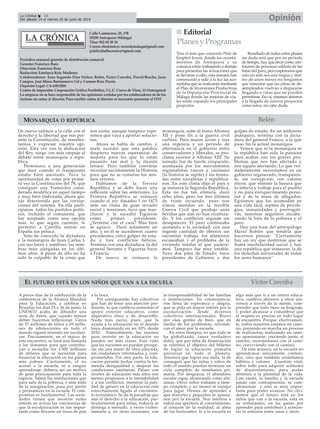 MONARQUÍA O REPÚBLICA
EL FUTURO ESTÁ EN LOS NIÑOS QUE VAN A LA ESCUELA
Calle Cantareros, 25, 1ºB
29200 Antequera (Málaga)
Tfno: 952 84 30 34
Correo electrónico: nortedemalaga@gmail.com
publicidadlacronica@gmail.com
Periódico semanal gratuito de distribución comarcal
Gerente: Francisco Ruiz
Dirección: Francisco Ruiz
Redacción: Estefanía Ruiz Madrona
Colaboradores: Juan Segundo Díaz Núñez, Belén, Victor Corcoba, David Bracho, Juan
Campos, José María Barrionuevo Gil y Carmen Ruiz Pavón.
Depósito Legal: CA-630/2004
Centro de impresión: Corporación Gráfica Penibética, S.L.U. Cueva de Viera, 15 (Antequera)
La empresa no se hace responsable de las opiniones vertidas por los colaboradores ni de los
lectores en cartas al director. Para escribir cartas al director es necesario presentar el DNI
Belén
OpiniónLa Crónica 18
Del sábado 14 al viernes 20 de junio de 2014
A pocos días de la celebración de la
conferencia de la Alianza Mundial
para la Educación, a celebrar en
Bruselas los días 25 y 26 de junio, la
UNESCO acaba de difundir una
serie de datos, que cuando menos
deben hacernos reflexionar. Cerca
de 57 millones de niños y 69 millo-
nes de adolescentes en todo el
mundo siguen estando sin escolari-
zar. Precisamente, en el marco de
este encuentro, se hará una llamada
a los donantes para que contribu-
yan a recaudar los 3.500 millones
de dólares que se necesitan para
financiar la educación en los países
más pobres. Ciertamente, el no
acceso a la escuela, ni a ningún
aprendizaje, debiera ser un motivo
de gran preocupación para toda la
especie. Saben las instituciones que
para salir de la pobreza, y ante todo
de la marginación, pasa por asistir
y permanecer en la escuela. El com-
promiso es fundamental. Las socie-
dades tienen que mostrar sumo
interés en avivar las conciencias de
que la escolarización es tan impor-
tante como llevarse un trozo de pan
a la boca.
Por consiguiente, hay colectivos
que han de tener una atención pre-
ferente, lo que conlleva aumentar el
apoyo exterior educativo, como
imperativo ético y de desarrollo.
Nada más necio, pues, que la
ayuda a la educación en el mundo
haya disminuido en un 10% desde
2010. Naturalmente, las razones
para invertir en la educación no
pueden ser más claras. Está visto
que las naciones no pueden prospe-
rar sin una mano de obra educada,
sin ciudadanos informados y com-
prometidos. Por otra parte, la edu-
cación permite luchar contra la tre-
menda desigualdad y mejorar las
condiciones sanitarias. Países con
niveles de educación más altos son
menos propensos a la inestabilidad
y a los conflictos, mientras la pari-
dad de género en la educación está
estrechamente ligada al crecimien-
to económico. Se da la paradoja que
aún el derecho a la educación, par-
ticularmente para niñas, todavía se
deniega a menudo, a veces violen-
tamente y, en otras ocasiones, con
la irresponsabilidad de las familias
e instituciones. En consecuencia,
nos llena de esperanza y alegría,
que se pida un mayor interés por la
escolarización desde diversos
colectivos internacionales. Bravo
por esas gentes de bien, que en
medio de los problemas, reivindi-
can el amor por la escuela.
En estos tiempos, en que todo se
ha globalizado, causa verdadero
dolor, que por falta de financiación
se ralentice el objetivo del Milenio
de lograr la educación primaria
universal en todo el planeta.
Tenemos que lograr esa meta, la de
conseguir que las niñas y niños de
todo el mundo puedan terminar un
ciclo completo de enseñanza pri-
maria. Por desgracia, el abandono
escolar sigue alcanzando cotas altí-
simas. Otros niños trabajan a tiem-
po completo y no tienen ni tiempo
para jugar. Hemos de aprender a
que mayores y pequeños se apasio-
nen por la escuela. Nos interesa a
todos esa apertura al conocimiento,
al corazón de la realidad, al alma
de los horizontes. Ir a la escuela es
algo más que ir a un centro educa-
tivo, conlleva abrirnos a otros uni-
versos a través de la mente, com-
prender que todo tiene su lenguaje,
y poder alcanzar a vislumbrar que
el respeto es preciso en todo lugar
de encuentro. Porque, efectivamen-
te, todos nosotros estamos en cami-
no, poniendo en marcha un proceso
de realización, realizando un cami-
no apasionante, creciendo junto al
camino, recreándonos con el cami-
no, conviviendo con el camino.
De esta manera, en la escuela no
aprendemos únicamente conteni-
dos, sino que también asimilamos
hábitos y valores. Cuestión vital,
sobre todo para adquirir actitudes
de discernimiento, para poder
abrirnos a la plenitud de la vida.
Con razón, la familia y la escuela
jamás van contrapuestas, se com-
plementan y esto es muy impor-
tante para poder avanzar. No olvi-
demos que el futuro está en los
niños que van a la escuela, está en
su entusiasmo, en las ganas por
aprender para contribuir a acrecen-
tar la armonía entre unos y otros.
VictorCorcoba
De nuevo salimos a la calle con el
derecho y la libertad que nos per-
mite la Constitución, de manifes-
tarnos y expresar nuestra opi-
nión. Esta vez con la abdicación
del Rey, surge con más empuje el
debate entre monarquía o repú-
blica.
Pertenezco a una generación
que nace cuando el franquismo
estaba bien asentado. Tuve la
oportunidad de votar por prime-
ra vez la Constitución del 78, que
consiguió una Transición consi-
derada modélica en aquel tiempo
y muy bien elaborada, ahora qui-
zás deteriorada por las corrup-
ciones del sistema. En ella parti-
ciparon todos los partidos políti-
cos, incluido el comunista, que
fue aceptado como una opción
más, lo que según cuentan, le
permitió a Carrillo entrar en
España sin peluca.
Solo he conocido la dictadura
y la monarquía de Juan Carlos I,
con sus luces y sombras, las som-
bras muy alargadas en los últi-
mos años. A pesar de ello no ha
sido la culpable de la crisis que
nos azota, aunque tampoco espe-
remos que vaya a aportar solucio-
nes.
Ahora se habla de cambio, y
suele suceder que esta palabra
despierta nuevas esperanzas de
mejoría para los que lo están
pasando tan mal y la ilusión
renace. Pero también conviene
recordar sucintamente la Historia
para que no se cometan los mis-
mos errores.
Hablamos de la Tercera
República y se debe hacer una
reflexión sobre las anteriores. La
Primera República se instauró
cuando el rey Amadeo I en 1873
ante un clima de gran revuelo
social y tensiones, tuvo que mar-
charse y le sucedió Figueras
como primer presidente.
¿Terminó con el caos? Más bien
se agravó. Duró solamente un
año, y en él se sucedieron cuatro
presidentes, cinco golpes de esta-
do y tres conflictos bélicos.
Termina con una dictadura, la del
general Serrano y Figueras huye
a Francia.
De nuevo se restaura la
monarquía, sube al trono Alfonso
XII y pone fin a la guerra civil
carlista. Pero muere joven y tras
una regencia y un periodo de
alternancia en el gobierno entre
conservadores y liberales, se pro-
clama sucesor a Alfonso XIII. Su
reinado fue de fuerte crispación,
acentuada por los movimientos
regionalistas vascos y catalanes
(la historia se repite) y las tensio-
nes entre socialistas y republica-
nos. En este clima deja el país y
se instaura la Segunda República.
Ésta no fue tan efímera, duró
ocho años, pero los tres últimos
de triste recuerdo, pues nos
vimos metidos en la terrible
Guerra Civil que produjo unas
heridas que aún no han cicatriza-
do. Y los conflictos seguían sin
desaparecer. El paro continuaba
azotando a la sociedad, con una
ingente cantidad de obreros sin
encontrar trabajo, los alimentos
escaseaban y el problema de la
vivienda similar al que padece-
mos. Tampoco fue muy estable.
Tuvo dos jefes de Estado, trece
presidentes de Gobierno y dos
golpes de estado. En un ambiente
anárquico, termina con la dicta-
dura del general Franco, a la que
puso fin la actual monarquía
Vemos que ni la monarquía ni
la república han sido la panacea
para acabar con los graves pro-
blemas que nos han afectado y
nos siguen afectando. Lo que ver-
daderamente necesitamos es un
gobierno regenerado, transparen-
te, sin corrupción, con valores
éticos, que elimine la basura que
lo infecta y trabaje para el pueblo
y no para enriquecimiento perso-
nal y de la masa de allegados.
Egoísmos que los acomodan en
una vida fácil, repleta de privile-
gios, inmunidades y prerrogati-
vas, mientras seguimos encabe-
zando la lista de la pobreza y el
paro.
Hay una frase del antropólogo
Mario Robles que tendría que
hacernos pensar: "Ciertamente
hay un rey que destronar que se
llama insolidaridad social y hay
una república que instaurar, la de
los derechos universales de todos
los seres humanos"
Editorial
Tras el más que conocido Plan de
Emple@ Joven, donde los ayunta-
mientos de Antequera y su
comarca están trabajando a destajo
para presentar las actuaciones que
se llevarán a cabo, esta semana han
comenzado a salir a la luz las aco-
metidas que se realizarán mediante
el Plan de Inversiones Productivas
de la Diputación Provincial de
Málaga donde las mejoras de via-
les están copando los principales
proyectos.
Resultado de todos estos planes
sin duda será que por un período
de tiempo, hay que decir corto, cen-
tenares de personas saldrán de las
listas del paro, pero esperemos que
esto no solo sea una tregua y den-
tro de unos meses no tengamos
que lamentar que las cifras de de-
sempleados vuelvan a dispararse
llegando a cotas que no pueden
permitirse. Eso sí, estamos abiertos
a la llegada de nuevos proyectos
como estos, no cabe duda.
PlanesyProgramas
 