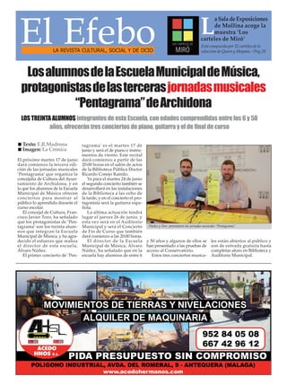El próximo martes 17 de junio
dará comienzo la tercera edi-
ción de las jornadas musicales
‘Pentagrama’ que organiza la
concejalía de Cultura del Ayun-
tamiento de Archidona, y en
la que los alumnos de la Escuela
Municipal de Música ofrecen
conciertos para mostrar al
público lo aprendido durante el
curso escolar.
El concejal de Cultura, Fran-
cisco Javier Toro, ha señalado
que los protagonistas de ‘Pen-
tagrama’ son los treinta alum-
nos que integran la Escuela
Municipal de Música, y ha agra-
decido el esfuerzo que realiza
el director de esta escuela,
Álvaro Núñez.
El primer concierto de ‘Pen-
tagrama’ es el martes 17 de
junio y será el de piano e instru-
mentos de viento. Este recital
dará comienzo a partir de las
20:00 horas en el salón de actos
de la Biblioteca Pública Doctor
Ricardo Conejo Ramilo.
Ya para el martes 24 de junio
el segundo concierto también se
desarrollará en las instalaciones
de la Biblioteca a las ocho de
la tarde, y en el concierto el pro-
tagonista será la guitarra espa-
ñola.
La última actuación tendrá
lugar el jueves 26 de junio, y
esta vez será en el Auditorio
Municipal y será el Concierto
de Fin de Curso que también
dará comienzo a las 20:00 horas.
El director de la Escuela
Municipal de Música, Álvaro
Núñez, ha señalado que en la
escuela hay alumnos de entre 6
y 50 años y algunos de ellos se
han presentado a las pruebas de
acceso al Conservatorio.
Estos tres conciertos musica-
les están abiertos al público y
son de entrada gratuita hasta
completar aforo en Biblioteca y
Auditorio Municipal.
El EfeboLA REVISTA CULTURAL, SOCIAL Y DE OCIO
L
aSaladeExposiciones
de Mollina acoge la
muestra ‘Los
carteles de Miró’
Está compuesta por 32 carteles de la
colección de Quero y Moyano. / Pag.20
LosalumnosdelaEscuelaMunicipaldeMúsica,
protagonistasdelastercerasjornadasmusicales
“Pentagrama”deArchidona
LOS TREINTA ALUMNOS integrantes de esta Escuela, con edades comprendidas entre los 6 y 50
años, ofrecerán tres conciertos de piano, guitarra y el de final de curso
Núñez y Toro presentaron las jornadas musicales “Pentagrama”.
Texto: E.R.Madrona
Imagen: La Crónica
 