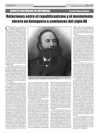 C
oncluíamos una anterior
entrega nuestra (La Crónica
nº 598) señalando las estre-
chas relaciones establecidas entre
el republicanismo y el movimiento
obrero antequeranos en los inicios
del siglo XX. Esa intensa relación,
que se desarrolló a lo largo de todo
el país y hasta bien entrado el siglo
XX, ha sido expuesta ampliamente
por los historiadores de los movi-
mientos sociales. En esta ocasión
nos vamos a limitar a señalar unos
momentos concretos y unas actua-
ciones puntuales, aunque en ambos
casos más que significativos, en los
que esas relaciones se manifestaron
de modo claro y evidente refirién-
donos a Antequera, especialmente
en los comienzos del pasado siglo
XX. Fueron momentos en los que
republicanos y obreros de la ciudad
actuaron de consuno en la defensa
de unos derechos y libertades que
el régimen restauracionista no
estaba dispuesto a atender conve-
nientemente.
Para nuestra ciudad las relacio-
nes entre ambos movimientos, para
los inicios del siglo XX, ya han sido
apuntadas aunque muy tangencial-
mente por FernandoArcas Cubero
y por Manuel Morales Muñoz, lle-
gando a calificar el primero de ellos
el mitin celebrado en Antequera
el domingo 29 de enero de 1905
como "la expresión más clara de
la unidad de acción de republica-
nos y obreros".
En aquel mitin de 1905, republi-
canos y obreros deAntequera, a los
que se unieron otros procedentes
de Málaga y Granada, además de
algunos grupos socialistas llegados
desde esta última ciudad, se dieron
cita en la plaza de toros de nues-
tra ciudad para protestar contra la
subida de los impuestos que grava-
ban "los consumos" y contra los
desorbitados precios que estaban
alcanzando las subsistencias, y que
amenazaban muy seriamente con
el espantoso fantasma del hambre.
El acto fue convocado conjunta-
mente por la Junta Municipal y
Centro de Unión Republicana de
Antequera, y las sociedades de
obreros manufactureros y de alba-
ñiles de la ciudad. Según la prensa
malagueña, en la plaza de toros de
Antequera se reunieron cinco mil
personas presidiendo el acto Cris-
tóbal Ciria de Tajar, republicano y
presidente de la Federación Obrera
Antequerana, y Pedro Gómez
Chaix, líder del republicanismo
malagueño. En la alocución dirigida
a los antequeranos invitándolos a
unirse a la protesta mediante su
asistencia al mitin se destacaba el
carácter apolítico del acto: "Ante-
queranos: acudid todos, sin distin-
ción de ideas políticas ni sociales,
que no se trata en este acto de
defender ideales políticos, relega-
dos hoy, por estas tristes circuns-
tancias, a segundo término: trátase
en estos supremos momentos de
defender algo que está por encima
de todo y sobre todo, algo que cons-
tituye el primero y más sagrado de
todos los derechos humanos, que
es el derecho a la vida."
En abril de aquel mismo año de
1905 una comisión formada por
miembros del partido republi-
cano y de las sociedades obreras
locales solicitan del alcalde deAnte-
quera una reducción de las tributa-
ciones que gravaban los artículos
alimenticios; de los siete miembros
de la citada comisión, al menos seis
eran miembros del Centro de
Unión Republicana de Antequera.
Al mismo tiempo, la citada comi-
sión se reúne con Francisco Romero
Robledo al que le piden una solu-
ción para la lamentable y penosa
situación de los obreros antequera-
nos. Solo unos meses después, en
octubre del mismo 1905, se consti-
tuye en Antequera un Consejo
Local y de Distrito de la Federación
Obrera con Cristóbal de Ciria Tajar,
activo militante republicano, a la
cabeza como presidente. Cuando
en junio de 1905 se había consti-
tuido aquella Federación en la
que se integraron todas las socieda-
des y gremios organizados de tra-
bajadores de la ciudad, el corres-
ponsal del diario malagueño "El
Popular" afirmaba que la práctica
totalidad de los federados pertene-
cían al partido republicano. Igual-
mente señalaba los propósitos de
tal federación: "obligar al cumpli-
miento de las leyes protectoras
del trabajo y procurar la rectifica-
ción del censo electoral para garan-
tizar la libertad y el derecho del ciu-
dadano".
Dos años después, la lucha con-
tra los impuestos de consumos
sigue uniendo a republicanos y
sociedades obreras de Antequera,
como lo demuestra el nuevo mitin
contra el citado impuesto celebrado
el 19 de abril de 1907; la junta nom-
brada al efecto, que celebró sus reu-
niones preparatorias en el Centro
de Unión Republicana, estaba com-
puesta por siete miembros de esta
última entidad, y once de diversas
sociedades obreras (Sociedad de
Obreros de la Lana, Sociedad de
Oficios Varios y Sociedad de Soco-
rros Mutuos). Al menos diez de
estos once últimos eran a su vez
socios del Centro de Unión Repu-
blicana.
Sin duda alguna, las sociedades
obreras antequeranas de aquellos
años iniciales del siglo XX estaban
controladas por elementos republi-
canos. "La Fraternal Antequerana.
Sociedad del gremio de manufac-
tura lanera en general" celebraba
sus reuniones en el salón de actos
del Centro de Unión Republicana
de la ciudad, del cual eran socios
la totalidad de los miembros de su
Junta Directiva. Los obreros de la
lana deAntequera, en su mayoría,
estaban social y políticamente en
la órbita del republicanismo: de los
826 miembros socios que tenía el
Centro de Unión Republicana en
1904, la mitad (411) eran obreros
de la lana.
"La Sociedad de Socorros
Mutuos deArtistas deAntequera",
refundada en 1908, también estaba
en la órbita del republicanismo
local. De los doce asistentes al acto
de reconstitución, al menos ocho
eran republicanos; de los cinco
componentes de su Junta Directiva
en 1913, al menos tres; y de los diez
que componían sus juntas Consul-
tiva y de Inspección, al menos siete.
La relación y actuación conjunta
de republicanos y obreros enAnte-
quera no es, en absoluto, una nove-
dad de los años iniciales del siglo
XX.Algunos años antes, en octubre
de 1891, los obreros agrícolas cele-
braron reuniones periódicas en el
Centro de Unión Republicana con
objeto de constituir una sociedad
de socorros mutuos. Por las mismas
fechas, los acabadores de la lana,
"como socios del Centro de Unión
Republicana", se reunían periódi-
camente en su local con el objeto de
tratar asuntos del trabajo. Yaún con
anterioridad, ya en los años del
Sexenio (1868-1874), los republi-
canos antequeranos, con Francisco
Joaquín de Aguilar, "Don Paco", a
la cabeza, predicaban su credo polí-
tico entre las masas populares y
obreras y colaboraban activamente
en la creación de sociedades en las
que se integraron artesanos, obre-
ros agrícolas y jornaleros de las
fábricas.
Y como culminación de las rela-
ciones entre republicanos y obreros
podríamos considerar, en cierto
modo, el hecho de que en abril de
1931 nueve obreros manuales,
incluidos en la coalición republi-
cano-socialista, llegasen a ocupar
otras tantas concejalías en el ayun-
tamiento de Antequera.
APUNTES HISTÓRICOS DE ANTEQUERA Por Juan Campos Rodríguez
Relaciones entre el republicanismo y el movimiento
obrero en Antequera a comienzos del siglo XX
Francisco Joaquín de Aguilar y Pérez Coronel (1826-1911), líder republicano
antequerano. (Foto: "Antequera, memorias de una época").
23 El Efebo
Del sábado 14 al viernes 20 de junio de 2014Cultura
 