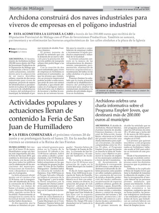 ARCHIDONA. El Ayunta-
miento de Archidona recibirá
250.000 euros dentro del Plan
de Inversiones Productivas de
la Diputación de Málaga que
se destinarán a llevar a cabo
cuatro actuaciones, concreta-
mente para la adquisición
de un nuevo microbús
urbano, creación de dos naves
industriales para vivero de
empresas, proyecto de mejora
de infraestructura y pavimen-
tación en la plaza de la Iglesia
y proyecto de rehabilitación
y mejora del polideportivo
municipal, ha señalado el pri-
mer teniente de alcalde, Fran-
cisco Jiménez.
El primer teniente de
alcalde ha señalado que con
la dotación de un nuevo vehí-
culo para la prestación del
servicio público de transporte
urbano éste podrá llegar a las
pedanías.
Con la creación de dos
naves industriales para vivero
de empresas en Archidona se
potenciará el autoempleo, ya
que los jóvenes que comien-
cen un proyecto empresarial
podrán acceder a estas naves,
que serán de unos cien metros
cuadrados, y que estarán ubi-
cadas en el polígono indus-
trial del Llano con el objetivo
de favorecer y facilitar la exis-
tencia de un entrono favora-
ble para la creación y conso-
lidación de empresas viables
e incrementar el tejido pro-
ductivo empresarial e indus-
trial de la localidad.
La tercera actuación con-
siste en la mejora de las
infraestructuras de abasteci-
miento, saneamiento, pavi-
mentación, eliminación de
barreras arquitectónicas y
reordenación del tráfico en las
calles aledañas a la plaza de
la Iglesia.
Francisco Jiménez ha seña-
lado que la cuarta actuación
consiste en la rehabilitación y
mejora del polideportivo
municipal para ampliar las
instalaciones destinadas a la
práctica de actividades depor-
tivas en Archidona.
Archidona construirá dos naves industriales para
viveros de empresas en el polígono industrial
ESTA ACOMETIDA LA LLEVARÁ A CABO a través de los 250.000 euros que recibirá de la
Diputación Provincial de Málaga con el Plan de Inversiones Productivas. También se saneará,
pavimentará y se eliminarán las barreras arquitectónicas de las calles aledañas a la plaza de la Iglesia
HUMILLADERO. Del vier-
nes 20 al lunes 23 de junio,
Humilladero acoge sus fies-
tas más importantes del año,
la Feria de San Juan 2014, que
combina la diversión propia
de la fiesta, con las activida-
des para todos los públicos
con la colaboración de las aso-
ciaciones del municipio.
Actuaciones de flamenco,
rock y discjockeys se conju-
gan en el programa.
La feria arrancará oficial-
mente con el viernes a las
22:30 horas, con la inaugura-
ción del alumbrado de feria,
la coronación de la Reina de
las Fiestas, sus damas de
honor y el mister y un home-
naje a Mariano Rodríguez
Ortiz, querido vecino de la
localidad. Posteriormente se
inaugurará la caseta de la
Juventud donde todas las
noches habrá discjockeys.
Al día siguiente, por la
mañana se instalará un par-
que infantil gratuito para
niños en la Caseta de la
Juventud. El sábado a las
12:00 horas además, habrá
una salida a caballo y poste-
riormente, a las 13:30 horas se
abrirá la feria de día donde
habrá actuaciones en las que
no faltarán los grupos locales
como ‘El Arte de los Pueblos
Malagueños’. También habrá
un concurso de vestidos de
flamenca. A las 19:00 horas en
el Parque Salvador Allende
no faltará el concurso de la
"Viga Engrasá" y por la noche
la fiesta retornará con la
‘Orquesta de Chema Cantón’
en la caseta municipal, y pos-
teriormente con los discjoc-
keys en la Caseta de la Juven-
tud.
El domingo habrá un cer-
tamen de coros flamencos a
partir de las 13:30 horas en la
Caseta Municipal con el ‘Coro
Flamenco Nuestra Señora del
Rosario’, ‘Esperanza Mala-
gueña’, ‘Nuestra Señora de
las Virtudes’de Fuente de Pie-
dra, ‘La Zaranda de San Isi-
dro’ de Antequera y ‘Al com-
pás del Tamboril’ de Archi-
dona.
Por la noche se desarro-
llará a las 23:30 horas una
actuación de copla en la
Caseta Municipal con Andrés
Bernete.
El día 23, lunes seguirá la
fiesta. A las 14:00 horas la aso-
ciación de Teatro de Humilla-
dero presenta la actividad
Música en el Aire con entre-
vistas, música en directo, la
actuación del grupo de rock
‘Espiral’, además de Aina
Navarro y artistas locales.
Desde las 22:30 horas ten-
drá lugar una Gran Velada de
San Juan con la orquesta
‘Pekado’, el monologuista
Ángel Macías, junto con Jose
Moreno Dj y Sergio FM como
discjockeys en la Caseta de la
Juventud.
LA FERIA COMENZARÁ el próximo viernes 20 de
junio y se prolongará hasta el lunes 23. En la noche del
viernes se coronará a la Reina de las Fiestas
Texto:E.R.Madrona
Imagen:LaCrónica
ARCHIDONA. El alcalde de
Archidona, Manuel Sánchez,
el primer teniente de alcalde,
Francisco Jiménez, y la con-
cejal de Educación, Juana
Barrio, ofrecieron en la tarde
del pasado miércoles una
charla informativa para expli-
car a los jóvenes, con edades
comprendidas entre los 18 y
los 29 años, el Programa
Emple@ Joven que ha puesto
en marcha la Junta de Anda-
lucía y cuyo objetivo es pro-
mover la creación de empleo
en los municipios andaluces
a través de los Consistorios.
Al Ayuntamiento de
Archidona le corresponde
201.870 euros y este dinero se
destinará al desarrollo de dis-
tintos proyectos como pueden
ser sobre cuidados asistencia-
les y prestación del servicio
de ayuda a domicilio, protec-
ción del medio ambiente,
revalorización de espacios
públicos urbanos, gestión de
residuos y aguas, desarrollo,
protección y mantenimiento
de zonas rurales o naturales,
ahorro y control de energía,
promoción del turismo y del
deporte, promoción y de-
sarrollo del comercio y pro-
ductos locales y promoción y
desarrollo cultural.
El primer teniente de
alcalde ha señalado que en
este programa podrán parti-
cipar los 225 jóvenes de entre
18 y 29 años que a fecha del
31 de marzo de 2014 apare-
cían como demandantes de
empleo en el SAE.
Los jóvenes que quieran
inscribirse a este programa
tendrán que estar empadro-
nados en Archidona y debe-
rán acudir al SAE para solici-
tar su inclusión en este pro-
yecto.
Desde el Ayuntamiento se
baraja que se podrán contra-
tar entorno a unos cincuenta
jóvenes entre los distintos
proyectos que se podrán en
marcha.
También se ha explicado
el Bono de Empleo Joven que
tiene la finalidad de fomentar
la obtención de empleo y faci-
litar la incorporación al mer-
cado laboral de las personas
jóvenes andaluzas que
posean una titulación. A estos
efectos, se concederá una
ayuda económica a las
empresas, cualquiera que sea
su forma jurídica, las perso-
nas trabajadoras autónomas
o las entidades privadas sin
ánimo de lucro, que formali-
cen un contrato laboral con
una persona titular de un
Bono de Empleo Joven.
Archidona celebra una
charla informativa sobre el
Programa Emple@ Joven, que
destinará más de 200.000
euros al municipio
Actividades populares y
actuaciones llenan de
contenido la Feria de San
Juan de Humilladero
El teniente de alcalde, Francisco Jiménez, dando a conocer los
proyectos que se llevarán a cabo.
29 La Crónica
Del sábado 14 al viernes 20 de junio de 2014Norte de Málaga
 