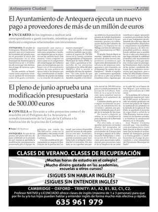 ANTEQUERA. En uno de los
puntos del pleno del mes de
junio celebrado en la jornada
de ayer viernes se aprobaba la
modificación presupuestaria
presentada por el equipo de
gobierno que ronda los
500.000 euros, como así lo
adelantaba a este medio el edil
de Urbanismo, José Ramón
Carmona.
Con esta modificación pre-
supuestaria se asegura la fina-
lización de la piscina de Car-
taojal, que estará disponible
para los vecinos de esta peda-
nía en este mes. Asimismo,
también se va a destinar una
partida económica para reas-
faltar todo el polígono indus-
trial de La Azucarera. Por otro
lado, se va a aprobar una par-
tida inicial de 200.000 euros
para el acondicionamiento de
la Casa de la Cultura. Tam-
bién se va a sacar la licita-
ción para construir nuevos
módulos en el cementerio de
la ciudad.
Carmona añadía que se va
a seguir invirtiendo en pro-
yectos de rehabilitación de
vivienda y además una par-
tida irá destinada para el arre-
glo de la fachada de San Juan.
En cuanto a deporte se
refiere, se va a reconstruir la
pista deportiva de la Barriada
García Prieto.
Por otro lado, se van a
aprobar proyectos incluidos
dentro del programa de
Empl@o Joven con fondos
procedentes de Europa para
el arreglo y mejora de la urba-
nización Valdealanes y urba-
nización de El Molino, así
como para ejecuciones subsi-
diarias para proyectos como
el de la limpieza de un solar
en la calle Sol, en el barrio de
San Miguel, que tendrá un
coste aproximado de 5.000
euros.
En la pedanía de La Joya se
acometerán mejoras por valor
de 20.000 euros; se llevará a
cabo un estudio geotécnico en
la torre del palacio de Nájera;
se sustituirán los canalones en
la fachada de la iglesia de San
Zoilo; se aprobará el proyecto
de seguridad y salud de la
Villa Romana; nuevas actua-
ciones en los huertos sociales;
y se finalizar la canalización
eléctrica en la Alcazaba.
José Ramón Carmona
recordó que “esta modifica-
ción presupuestaria viene
dada gracias al ahorro impor-
tante que ha tenido el ayunta-
miento de Antequera gracias
a su buena gestión y a modi-
ficaciones en el pago de pro-
veedores y a los remanentes
del Patrimonio Municipal de
Suelo”.
ANTEQUERA. El alcalde de
Antequera, Manolo Barón,
anunció que en el transcurso
de la jornada del pasado mar-
tes se procedió al inicio del
procedimiento en el área
municipal de Tesorería para la
transferencia de 1,10 millo-
nes de euros que irán destina-
dos al pago de facturas a pro-
veedores.
En este sentido, se benefi-
ciarán tanto empresas relati-
vas al capítulo de inversiones
como al de gasto corriente,
suponiendo una nueva e
importante inyección econó-
mica para pequeñas y media-
nas empresas que en su mayo-
ría son de carácter local. Este
anuncio “viene a suponer un
nuevo paso en el compromiso
del actual Equipo de Gobierno
para con las empresas que tra-
bajan con el Ayuntamiento
dentro de una política de
apoyo total a las mismas que
siga contribuyendo al mante-
nimiento de puestos de trabajo
o a la creación de empleo en
nuestro municipio”.
Por otra parte, el Alcalde
confirma también que se pro-
cederá al ingreso de 350.000
euros en la cuenta corriente
correspondiente al Patrimonio
Municipal de Suelo (PMS), lo
que viene a garantizar el de-
sarrollo de los proyectos
incluidos en las obras del plan
PROFEA 2014 a iniciar a
mediados del mes de septiem-
bre. “No cabe duda de que
este hecho también supone un
decidido respaldo a los intere-
ses relativos a la promoción de
puestos de trabajo impulsados
directamente desde el Ayun-
tamiento, gracias a la colabo-
ración directa del Gobierno de
España y la Diputación de
Málaga a la hora de subvencio-
nar conjuntamente el PRO-
FEA”.
El alcalde Manolo Barón se
muestra “satisfecho con la con-
secución de estos nuevos com-
promisos económicos que
repercuten directamente en la
solvencia de empresas ante-
queranas y, por extensión, en
el bienestar de cientos de tra-
bajadores”. Añade el regidor
que “continuamos apostando
por llevar a cabo una política
económica seria y rigurosa que
contribuya a seguir apoyando
a nuestros proveedores, hecho
por el que trabajamos decidi-
damente día a día muy lejos de
los irresponsables dispendios
y compromisos incumplibles
de otras épocas y de otros res-
ponsables políticos, demos-
trando además que es posible
llevar a cabo una alternativa
que haga solvente la viabilidad
económica del Ayuntamiento
de Antequera y en la que nues-
tros vecinos sean los principa-
les benefactores, bien a través
de las ‘pymes’o pudiendo dis-
frutar de las mejoras e inver-
siones que seguimos, pese a
todas las dificultades existen-
tes, llevando a cabo dentro
de unas posibilidades reales”.
ElAyuntamiento deAntequera ejecuta un nuevo
pago a proveedores de más de un millón de euros
UN CUARTO de los ingresos a realizar será
correspondiente a gasto corriente, mientras que el resto se
dedicará a empresas relacionadas con inversiones
3 La Crónica
Del sábado 14 al viernes 20 de junio de 2014Antequera Ciudad
El pleno de junio aprueba una
modificación presupuestaria
de 500.000 euros
CON ELLA se llevarán a cabo proyectos como el de
reasfalto en el Polígono de La Azucarera, el
acondicionamiento de la Casa de la Cultura o la
finalización de la piscina de Cartaojal
Texto: E.R.Madrona
 