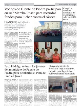 FUENTE DE PIEDRA. El
alcalde de Fuente Piedra,
Paco Hidalgo, convocó a una
reunión a los jóvenes de su
pueblo para explicarles y
aclararles dudas sobre el Plan
de Emple@ Joven aprobado
por la Junta de Andalucía. En
la charla informativa estuvie-
ron acompañándolo la direc-
tora del SAE de Antequera,
Mª Cruz García, la directora
del Instituto Andaluz de la
Juventud en Málaga, Soraya
García y la encargada de per-
sonal del Ayuntamiento de
Fuente Piedra, Judit Muñoz.
El plan de empleo juvenil que
ha aprobado recientemente
la Junta de Andalucía es una
iniciativa destinada a la cre-
ación y mantenimiento de
puestos de trabajo para la
juventud andaluza. “Este
plan incluye medidas orien-
tadas a promover tanto la
contratación por parte de
empresas como el autoem-
pleo entre los jóvenes”, según
informó Soraya García. La
directora de del Instituto
Andaluz de la Juventud ade-
más anticipó a los asistentes
que “habrá más planes de
Empleo por parte de la Junta
de Andalucía para otros sec-
tores de la población además
de un Plan de Empleo de
Inserción Social”.
La directora del SAE
Antequera indicó que el plan
“está orientado a la activa-
ción del empleo entre la
población con edades com-
prendidas entre los 18 y 29
años, residentes en Andalu-
cía”. El desarrollo del mismo
compete a la Agencia del Ser-
vicio Andaluz de Empleo, y
en él se incluyen cinco inicia-
tivas, Activa Empleo Joven,
Cooperación Social y Comu-
nitaria para el impulso del
Empleo Joven, Prácticas Pro-
fesionales en Empresas, Bono
de Empleo Joven y Becas
para el desarrollo de proyec-
tos de I+D+i.
El Alcalde comunicó que
“el Ayuntamiento se acoge-
ría a la línea que puede, la de
Cooperación Social y Comu-
nitaria para el Impulso del
Empleo Joven, para la que
cuenta con un importe de
56.000 euros para llevar a
cabo proyectos para contra-
tar jóvenes que el Equipo de
Gobierno ya lleva tiempo tra-
bajando en el tema para
ponerlos en marcha en
cuanto antes”.
FUENTE PIEDRA. El pasado
sábado, 7 de junio, se orga-
nizó en Fuente Piedra una
marcha rosa solidaria para
luchar contra el cáncer de
mama. La marcha comenzó
en la plaza de la Constitución
e hizo un recorrido por parte
de la Laguna con un total de
cinco kilómetros.
El alcalde, Paco Hidalgo,
estuvo presente en el inicio
de la marcha mostrando su
apoyo al grupo de vecinos, en
su gran mayoría ingleses,
que voluntariamente habían
organizado la caminata y con
un objetivo “tan loable y
digno de admirar”. El
Alcalde agradeció y mani-
festó “la defensa incondicio-
nal para iniciativas como esta
que se organizan para luchar
contra el cáncer, enfermedad
que se ha convertido en una
lacra social debido al número
considerable de personas que
lo padecen o lo han padecido,
unas logran superarlo y otras
desgraciadamente no”.
Durante la caminata se
repartieron sobres rosas para
que los participantes pudie-
ran dejar su donativo solida-
rio para la investigación del
cáncer. Según manifiestan los
organizadores, una vez que
recibieron el donativo del
Ayuntamiento de Fuente Pie-
dra de mano del Alcalde y de
la primer teniente de Alcalde,
habían recaudado 1.000
euros.
Vecinos de Fuente de Piedra participan
en su “Marcha Rosa” para recaudar
fondos para luchar contra el cáncer
LA MARCHA de 5 kilómetros
comenzaba en la plaza de la
Constitución, realizando un
recorrido por la Laguna de
Fuente de Piedra
CON ESTA CITA
deportiva benéfica se
recaudaron 1.000
euros que irán
destinados a la lucha
contra la enfermedad
del cáncer
Campillos
cambiará
luminarias del
municipio por
valor de 67.423
euros
CAMPILLOS. El Ayunta-
miento de Campillos aprobó
recientemente en Junta de
Gobierno la relación de
actuaciones a realizar con
cargo al Plan de Inversiones
Productivas 2014 de la Dipu-
tación Provincial de Málaga.
Dicho plan permitirá que el
Ayuntamiento pueda llevar
a cabo la sustitución de una
serie de luminarias en distin-
tas zonas del municipio, lo
que supondrá un coste de
67.423,93 euros; la sustitución
de la marquesina que cubre
la entrada al Ayuntamiento
(12.576,07 euros); la rehabili-
tación del recinto ferial
(70.000 euros) y la reordena-
ción del tráfico y remodela-
ción de la plaza Cruz Blanca
(100.000 euros). Así, la Dipu-
tación Provincial de Málaga
financiará estos cuatro pro-
yectos en Campillos por un
importe total de 250.000
euros.
"Este tipo de inversiones
permiten la mejora y adecua-
ción de diversas infraestruc-
turas de la localidad, contri-
buyen a la creación de un
Campillos más confortable y,
además, generan empleo",
afirma el Alcalde de Campi-
llos, Jesús Galeote.
Paco Hidalgo reúne a los jóvenes
del municipio de Fuente de
Piedra para detallarles el Plan de
Emple@ Joven
Norte de MálagaLa Crónica 32
Del sábado 14 al viernes 20 de junio de 2014
El Ayuntamiento de
Sierra de Yeguas dota un
espacio para la práctica
del boxeo en el municipio
SIERRA DE YEGUAS. El
Ayuntamiento ha dotado del
espacio donde se ubicaba la
antiguabibliotecaa unaasocia-
ciónquepromulgaypracticael
boxeoenSierradeYeguas,para
que aficionados a este deporte
dispongandeunlocalenelque
poderpracticarlo.Laasociación
estácompuestaporunas17per-
sonas y se trata de un deporte
que empieza a tener repercu-
sión en el pueblo.
La asociación se encargará
delosgastosdemantenimiento
y el cuidado del local, lo que
supondrá un ahorro para el
Consistorio en un espacio que
hasta la fecha permanecía
cerrado.
 