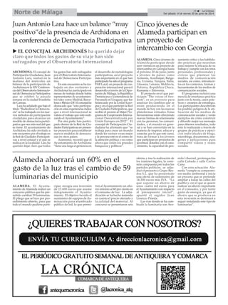 ALAMEDA. El Ayunta-
miento de Alameda realizó un
concurso público que ha per-
mitido cambiar 59 luminarias.
El pliego que se hizo por pro-
cedimiento abierto, para que
todo el mundo pudiera parti-
cipar, recogía una inversión
de 23.600 euros que asume
íntegramente el Ayunta-
miento. El objetivo ha sido el
suministro de equipos de ilu-
minación para alumbrado
público de led, lo que permi-
tirá al Ayuntamiento un aho-
rro entorno al 60 por ciento en
el consumo de luz. La adju-
dicación se ha hecho teniendo
en cuenta el precio ofertado y
la calidad del material. Al
concurso se presentaron seis
ofertas y tras la realización de
los trámites legales, la comi-
sión compuesta por todos los
partidos políticos, se adju-
dicó el proyecto a Grupo Rex-
dos S.L. que ha presentado
una oferta de suministro de
14.200 euros más IVA. “Lo
que supone un ahorro de
unos cuatro mil euros para
el Ayuntamiento con respecto
al presupuesto inicial”,
apuntó el regidor Juan
Lorenzo Pineda.
Las vías donde se ha cam-
biado la luminaria son Ave-
nida Libertad, prolongación
calle Cañada y calle Carlos
Cano.
Con esta actuación Ala-
meda “cumple su compromi-
sos medio ambiental e inicia
un proceso que se pretende
ampliar a todas las calles del
pueblo y con el que se quiere
realizar un ahorro importante
en el consumo, y por tanto
gasto de energía, ya que el
ahorro que se produzca en
esta inversión se destinará a
seguir instalando este tipo de
luminarias”.
ARCHIDONA. El concejal de
Participación Ciudadana, Juan
Antonio Lara, realizó en la
mañana del miércoles un
balance de la participación de
Archidona en la XIV Conferen-
cia del Observatorio Internacio-
nal de Democracia Participativa
que se celebró la pasada
semana en la ciudad brasileña
de Canoas.
Lara ha señalado que bajo el
título “Radicalizar la Democra-
cia” se ha trabajado en los nue-
vos métodos de participación
ciudadana para alcanzar un
modelo de democracia partici-
pativa que sea más real del que
se tiene. El ayuntamiento de
Archidona ha sido invitado a
este encuentro por el trabajo en
la Red de Ciudades Participati-
vas a nivel estatal y el que se
realiza en la localidad. Lara ha
querido dejar claro que todos
los gastos han sido sufragados
por el Observatorio Internacio-
nal de Democracia Participa-
tiva.
En este encuentro se ha tra-
bajado en dos vertientes y
Archidona ha participado en
mesas de trabajo donde había
representantes de ayuntamien-
tos tales como Madrid, Barce-
lona o México DF. El concejal ha
destacado que “esta participa-
ción en estas experiencias indica
que a nivel internacional se
valora el trabajo que está reali-
zando el Ayuntamiento”.
Por otra parte, han partici-
pado dentro de la Red de Ciu-
dades Participativas en presen-
tar proyectos para establecer
nuevos modelos de democra-
cias en otros países.
Asimismo, recordó que el
Ayuntamiento de Archidona
“tiene una larga experiencia en
el desarrollo de metodologías
participativas, así el proyecto
más importante en el que han
participado ha sido el programa
PARLocal, un proyecto de coo-
peración internacional para el
desarrollo a través de la Dipu-
tación de Málaga, la República
Dominicana y la intendencia de
Paysandú en Uruguay, que fue
financiado por la Unión Euro-
pea y en el que participó la Red
de Ciudades Participativas, que
recibió el premio al Mejor Pro-
grama de Cooperación Interna-
cional Descentralizada por
Unión Europea en 2012”. El
concejal de Participación Ciu-
dadana ha afirmado que “se
trabaja para crear un mundo
donde los vecinos vivan mejor
y la persona esté en el centro de
la atención política y no como
ahora que están los grandes
banqueros y políticos”.
Juan Antonio Lara hace un balance “muy
positivo”de la presencia de Archidona en
la conferencia de Democracia Participativa
EL CONCEJAL ARCHIDONÉS ha querido dejar
claro que todos los gastos de su viaje han sido
sufragados por el Observatorio Internacional
Cinco jóvenes de
Alameda participan en
un proyecto de
intercambio con Georgia
ALAMEDA. Cinco jóvenes de
Alameda participan desde
ayer viernes en un proyecto de
intercambio en Georgia hasta
el próximo 20 de junio, junto
a jóvenes de países como
Armenia, Azerbaijan, Bulga-
ria, Ucrania, Turquía, Italia,
Lituania, Letonia, Moldavia,
Polonia, República Checa,
Rumanía y Eslovenia.
El proyecto en el que par-
ticipan "The voices of free-
dom", es un proyecto para
analizar los cambios que se
están produciendo en el
mundo de hoy con las nuevas
plataformas virtuales. Estas
herramientas están ofreciendo
nuevas formas de relacionarse
con las personas, las comuni-
dades, y el mundo en gene-
ral y se han convertido en la
manera de inspirar, educar y
conectar, por lo que este curso,
trata de formar a los jóvenes
que participan en proyectos de
juventud, dotarlos con el cono-
cimiento, la capacidad de pen-
samiento crítico y las habilida-
des prácticas que necesitan
para mejorar la eficacia de su
trabajo y cumplir con los retos
personales, profesionales y
cívicos que plantean los
medios de comunicación
sociales, así como, introducir-
los en los contextos, formas y
herramientas de los medios de
comunicación sociales.
El programa incluirá una
mezcla de enseñanza práctica
junto con la teoría, casos prác-
ticos y consejos de estrategia.
Los participantes descubrirán
los posibles peligros de la uti-
lización de los medios de
comunicación sociales y verán
ejemplos de cómo construir
y difundir mejor sus mensajes
para obtener resultados, todo
esto lo realizarán a través de
grupos de prácticas y ejerci-
cios individuales de blogs,
microblogs, documentos, imá-
genes y aplicaciones para
compartir vídeos y redes
sociales.
33 La Crónica
Del sábado 14 al viernes 20 de junio de 2014Norte de Málaga
Alameda ahorrará un 60% en el
gasto de la luz tras el cambio de 59
luminarias del municipio
 