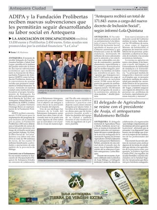 ANTEQUERA. El delegado
territorial deAgricultura, Pesca
y Medio Ambiente, Javier Car-
nero, se reunía en la jornada del
pasado miércoles con represen-
tantesdelnuevocomitéejecutivo
de la sección malagueña de la
Asociación Agraria de Jóvenes
Agricultores (ASAJA) liderados
por el antequerano Baldomero
Bellido, presidente de esta enti-
dad desde el pasado mes de
mayo, tras el repentino falleci-
miento del su antecesor el tam-
bién antequerano, Carlos Bláz-
quez.
Duranteesteencuentro,elpri-
merocelebradoentreladirectiva
de Asaja Málaga y el delegado
territorial,Carnerohaofrecidosu
colaboración a la organización
"paratrabajarconjuntamentepor
losinteresesdelsectoragrariode
la provincia", afirmando que se
encuentra"asudisposición"para
buscar vías de trabajo que avan-
cenenlamejoradelascondicio-
nes de los profesionales del
campo.
Estareuniónhaservidoade-
más de escenario para analizar
algunos de los temas de actuali-
dad que afectan a los agriculto-
res de la provincia como, por
ejemplo, la Política Agrícola
Común (PAC), los regadíos, las
ayudasforestalesoasuntosrela-
cionados con la Sanidad Vege-
talylasvíaspecuariasquediscu-
rrenporelterritoriomalagueño.
ANTEQUERA. El teniente de
alcalde delegado de Familia,
Asuntos Sociales y Salud, José
Luque, presidía en la mañana
del pasado miércoles la firma
de dos nuevas subvenciones
económicas que recibirán
tanto la Asociación de Disca-
pacitados Psíquicos de Ante-
quera (ADIPA) como la Fun-
dación Prolibertas dentro de
la convocatoria de ayudas
sociales que promueve anual-
mente la entidad financiera "la
Caixa", teniendo en nuestra
ciudad como institución cola-
boradora al propio Ayunta-
miento de Antequera. En
dicho acto han estado presen-
tes el director de "la Caixa", en
Antequera, Rafael Barrera, la
presidenta de ADIPA, Cristina
Marina, y el padre trinitario
Domingo Reyes en represen-
tación de la Fundación Proli-
bertas.
ADIPA recibirá concreta-
mente 13.030 euros para la
implantación del programa de
ocio inclusivo de la entidad;
por su parte, la Fundación
Prolibertas 2.450 euros obtiene
para el desarrollo de cursos de
formación para personas con
riesgo de exclusión social para
que puedan trabajar. En total,
la Obra Social de "la Caixa"
destina a su labor este año
2014 un total de 500 millones
de euros, de los cuales 13
millones beneficiarán a activi-
dades y asociaciones de este
ámbito de la provincia de
Málaga.
Convenio con el balonmano
En esa misma mañana la Aso-
ciación de Discapacitados Psí-
quicos de Antequera firmaba
un convenio de colaboración
con el Balonmano Antequera,
promovido por este último
con el objetivo de integrar a
estos chicos de la asociación
en el mundo del deporte.
Uno de sus ideólogos fue
Antonio de la Linde del
Balonmano Antequera, quien
desde hace años como un afi-
cionado más en la grada veía
como algunos de estos niños
que se acercaban a ver el par-
tido lo vivían de manera espe-
cial. Por ello, este convenio va
impulsar que en ADIPA se
comience a practicar este
deporte cuyas clases estarán
dirigidas por Quino Soler. A
los niños se les obsequiará con
un abono para que de forma
gratuita puedan acudir a
todos los partidos del equipo
de su ciudad y también
durante el año recibirán la
visita de jugadores de la pri-
mera plantilla.
ADIPA y la Fundación Prolibertas
reciben nuevas subvenciones que
les permitirán seguir desarrollando
su labor social en Antequera
9 La Crónica
Del sábado 14 al viernes 20 de junio de 2014Antequera Ciudad
El delegado de Agricultura
se reúne con el presidente
de Asaja, el antequerano
Baldomero Bellido
LA ASOCIACIÓN DE DISCAPACITADOS recibirá
13.030 euros y Prolibertas 2.450 euros. Estas ayudas son
promovidas por la entidad financiera “La Caixa”
Texto: E.R.Madrona
Entrega de las ayudas en el Ayuntamiento de Antequera a Adipa y
Prolibertas.
Firma del Convenio entre ADIPA y el Balonmano Antequera.
“Antequera recibirá un total de
171.843 euros a cargo del nuevo
decreto de Inclusión Social”,
según informó Lola Quintana
ANTEQUERA. IU ha valo-
rado positivamente a través de
su parlamentaria Lola Quin-
tana el nuevo Decreto Ley
8/2014 de Inclusión Social,
aprobado el martes por el
Gobierno autonómico y que
beneficiará a más de 160.000
andaluces, destinando 64
millones de euros adicionales
para la atención a los colecti-
vos más vulnerables con pla-
nes de contratación y garantía
alimentaria, especialmente a
las personas desempleadas
que no reciben ninguna pres-
tación y las familias con todos
sus miembros en paro. Así,
“apuntar que Antequera reci-
birá 171.843 euros con cargo al
nuevo decreto de inclusión
social, 19.500 euros del pro-
grama de garantía de suminis-
tros vitales y prestaciones de
urgencia social y 152.343 euros
para el programa de ayuda a
la contratación, además de
otras medidas.”, detalló Quin-
tana.
Esta nueva iniciativa de
inclusión social del Gobierno
andaluz se suma, hasta alcan-
zar los 158 millones de euros,
a otras como el Ingreso
Mínimo de Solidaridad, el
programa de inserción socio-
laboral de las personas perte-
necientes a colectivos en situa-
ción de exclusión o las ayudas
económicas familiares.
La norma se aglutina en
torno a tres planes: el de Inser-
ción a través del Empleo, el
Extraordinario de Solidaridad
de Andalucía y el Extraordi-
nario de Garantía Alimenta-
ria. “La principal medida de
integración e inserción social
es el empleo; que es necesario
introducir medidas de solida-
ridad para atender las necesi-
dades básicas de las personas,
como los suministros básicos
del hogar, y también asegurar
una ingesta de alimentos a las
personas con problemas de
exclusión, especialmente per-
sonas mayores y menores”.
 
