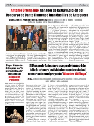 En el marco de la programa-
ción del Museo de la Ciudad
de Antequera en este año 2014
y dentro del ciclo "La pieza
destacada", hoy sábado 28 de
junio a las 12:00 horas, Anto-
nio Rafael Fernández Paradas,
Doctor en Historia del Arte ,
presentará la escultura "La
Magdalena Penitente", obra
restaurada recientemente por
Marisa Olmedo, restauradora
municipal de Ayuntamiento
de Antequera.
HoyelMuseode
Antequera en“La
piezadestacada”
presentaala
Magdalena
Penitente
El cantaor mairenero Antonio
Ortega hijo se proclamaba en la
noche del pasado sábado 21 de
junio vencedor de la vigésimo
sexta edición del Concurso de
Cante Flamenco Juan Casillas,
certamen organizado anual-
mente por el Área de Cultura y
Festejos del Ayuntamiento de
Antequera y cuya final se cele-
bró en el patio del Palacio de
Nájera, sede del Museo de la
Ciudad de Antequera.
El alcalde de Antequera,
Manolo Barón, y la teniente
de alcalde Ana Cebrián presi-
dieron la entrega de premios
que además de Antonio Ortega
hijo (premiado con 2.300 euros
más actuación en la Noche Fla-
menca de Santa María o en la
Navidad Flamenca), tuvo como
protagonistas a la otra finalista
del concurso, Paqui Corpas
(1.500 euros y actuación en la
Noche Flamenca de Cartaojal),
así como a las respectivos gana-
dores de los premios especiales
(400 euros cada uno) del Mejor
Cantaor Joven Menor de 26
años, Tamara Aguilera, y el Pre-
mio a la Mejor Malagueña de la
Trini, Evaristo Cuevas.
Esta edición, cuyas tres fases
preliminares se han disputado
entre los meses de abril y mayo,
ha contado con 16 participan-
tes. El jurado ha estado inte-
grado por Miguel Romero Cal-
derón, Antonio Muñoz Fernán-
dez, Pedro Rodríguez Muñoz,
Francisco López Godoy, Rafael
Cañas Gutiérrez y Francisco
Jiménez García.
Cabe destacar también el
homenaje que durante el trans-
curso de la final se realizó a la
figura de Juan Hatero Marfil,
distinguido aficionado y pro-
motor del Flamenco en nuestra
ciudad que falleciera hace esca-
sos días, guardándose un
minuto de silencio en su memo-
ria y siendo uno de sus hijos
el encargado de hacer entrega
de uno de los premios.
AntonioOrtegahijo,ganadordelaXXVIEdicióndel
ConcursodeCanteFlamencoJuanCasillasdeAntequera
El GANADOR FUE PREMIADO CON 2.300 EUROS más la actuación en la Noche Flamenca
de Santa María o en la Navidad Flamenca
El Efebo 22
Del sábado 28 de junio al viernes 4 de julio de 2014 Cultura
ElMuseodeAntequeraacogeelviernes4de
juliolaprimeraactividadennuestraciudad
enmarcadaenelproyecto"Muestra-tMálaga"
La concejal de Juventud y Patri-
monio Histórico del Ayunta-
miento de Antequera, Euge-
nia Acedo, anunció que el
Museo de Antequera acogerá el
próximo viernes 4 de julio la
primera actividad en nuestra
ciudad enmarcada en el pro-
yecto "Muestra-t Málaga", ini-
ciativa que nace con el objetivo
de la necesidad de crear un
nuevo espacio por y para cre-
adores, destacando cada ámbito
(moda, música, arte, fotografía
y video, artesanía, artes gráfi-
cas y artes escénicas) pero con
una línea en común, la identi-
ficación y promoción como
oportunidad para estructuras y
fomentar el potencial de los
talentos creadores de la provin-
cia de Málaga.
En este sentido, el Museo
albergará el día 4 una muestra
de jóvenes artistas de Bellas
Artes que se podrá visitar en
horario de 09:30 a 14:00 y de
19:00 a 21:00 horas, contando
también a las 20:00 horas con
una actividad denominada
"Descubre a un joven talento
malagueño".
Esta marca que recorrerá la
provincia malagueña era pre-
sentado por la Diputación en la
jornada del pasado jueves en La
Térmica, “que nace con el obje-
tivo de promocionar y agluti-
nar a los jóvenes talentos de la
provincia, dar nombre a un
conjunto de acciones culturales
que pongan en valor el trabajo
de estos profesionales e inno-
var desde la creación joven para
la mejora de la sociedad”, des-
tacó la vicepresidenta tercera
de Diputación, Ana Mata.
Así, explicó que esta marca
surge como consecuencia de la
labor realizada en las diferen-
tes mesas de trabajo que se han
celebrado en los últimos meses,
en las que han participado 150
creadores de disciplinas como
la moda, la música, las artes
escénicas, la fotografía, las artes
gráficas, la videocreación y las
artes plásticas.
Por otro lado, la Diputación
está ya trabajando en la confec-
ción de una base de datos de
jóvenes creadores de toda la
provincia para ponerla a dispo-
sición de los ayuntamientos.
Además, en septiembre se reto-
marán las mesas de trabajo y se
están organizando certámenes
y jornadas de formación para
difundir las creaciones artísti-
cas de los jóvenes por toda la
provincia a través de la marca
'Muestra-t Málaga'.
ENELLA sedaráncitaartistasdelamoda,música,arte,fotografíayvídeos,artesanía,
artesgráficasyartesescénicas
 