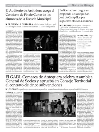 Norte de MálagaLa Crónica 28
Del sábado 28 de junio al viernes 4 de julio de 2014
COMARCA. El Grupo de
Acción y Desarrollo Local
Comarca de Antequera cele-
bró esta semana su Asamblea
General de Socios, en el Edifi-
cio de Usos Múltiples de
Humilladero con la presencia
del presidente, JuanA. Martín
Benítez; el teniente de Alcalde
de Humilladero, Epigmenio
Alarcón Calle, y la gerente del
Grupo, Mª Luisa Olmedo Car-
mona.
En la Asamblea del Grupo
de Desarrollo se dio conoci-
miento a los socios asistentes
de las actividades realizadas
durante la anualidad 2013 y el
primer trimestre de 2014, y
además se procedió a la apro-
bación de las Cuentas Anua-
les de 2012-2013, se explicó
detalladamente la situación
actual del Programa de Des-
arrollo Rural LiderA, y se
informó que el Grupo de
Acción y Desarrollo Local
Comarca de Antequera está
seleccionado para gestionar el
Nuevo Programa de Desarro-
llo Rural 2016-2020.
Además de la convocato-
ria de Asamblea General de
Socios, el Grupo de Desarro-
llo celebró Consejo Territorial
en el que se procedió a la apro-
bación para contrato de cinco
nuevos proyectos que supo-
nen una inversión en la
comarca de más de 400.000
euros, un coste subvenciona-
ble de 352.094,79 euros y una
subvención total de 152.720,07
euros.
El Consejo Territorial
aprobó también el pago de dos
proyectos correspondientes a
el Consorcio Provincial para
el Desarrollo de la Provincia
de Málaga, con un total de
subvención de 7.982,70 euros
para el proyecto "Mejora en la
resistencia al fuego en las
naves del Vivero Provincial de
Empresas de Humilladero", y
a Javier López Sánchez con
una subvención de 13.754,92
euros para la inversión "Crea-
ción de un taller de mecánica,
chapa y pintura El Rayo", en
el municipio de Mollina.
El Grupo de Acción y Des-
arrollo Local Comarca de
Antequera está pendiente de
recibir las autorizaciones opor-
tunas por parte de la Dirección
General de Desarrollo Soste-
nible del Medio Rural para
proceder en los próximos días
a la aprobación de contratos y
pagos de un importante
número de expedientes.
ARCHIDONA. El Auditorio
Municipal acogió en la tarde
del pasado jueves 26 de junio
el Concierto de Fin de Curso
de la Escuela Municipal de
Música. Los alumnos de este
centro interpretaron diversos
temas a piano, guitarra, clari-
nete, flauta y saxofón. Ade-
más, en la última actuación un
joven archidonés interpretó
dos canciones acompañado
por dos guitarristas.
El Auditorio Municipal se
lleno de familiares y amantes
de la música que disfrutaron
del concierto ofrecido por
estos alumnos.
Con este concierto se ponía
punto final a las terceras ‘Jor-
nadas Musicales. Pentagrama’
en la que los alumnos de la
Escuela Municipal de Música
son los protagonistas.
Antes de comenzar el con-
cierto el director de la Escuela
Municipal de Música, Álvaro
Núñez, el primer teniente de
alcalde, Francisco Jiménez, y
el concejal de Cultura, Fran-
cisco Javier Toro Martin, toma-
ron la palabra y destacaron
el trabajo realizado por estos
alumnos durante el curso y
mostraron su apoyo a esta
escuela que es una cantera
de jóvenes músicos.
La Escuela Municipal de
Música deArchidona imparte
durante el curso escolar los
siguientes instrumentos: cla-
rinete, flauta, guitarra, len-
guaje musical, iniciación musi-
cal, percusión, piano, saxofón,
trombón, trompeta y tuba.
El Auditorio de Archidona acoge el
Concierto de Fin de Curso de los
alumnos de la Escuela Municipal
EL PIANO, LA GUITARRA, el clarinete, la flauta y el
saxofón pusieron la nota musical en la tarde del jueves
En libertad con cargos un
empleado del colegio San
José de Campillos por
supuestos abusos a alumnas
CAMPILLOS. Un empleado
del colegio San José de Cam-
pillos, quien fue detenido por
la Guardia Civil por supues-
tos abusos a alumnas menores
de edad, ha sido puesto en
libertad con cargos tras pres-
tar declaración ante un magis-
trado de Antequera. Fuentes
judiciales aseguraron que el
juez tomó esta decisión a la
espera de que el instituto
armado aporte nuevos datos
a la investigación que se inició
tras la denuncia de una ado-
lescente que el año pasado
cursaba Educación Secunda-
ria Obligatoria, aunque se
estánestudiandoalmenosdos
casos más. Así, el hombre fue
detenido el pasado lunes por
los agentes del instituto
armado acusado de los pre-
suntos delitos de acoso, abu-
sos, exhibicionismo y provo-
cación sexual.
El hombre trabajaba en el
colegio San José de Campillos
desde hacía tiempo en labores
de vigilancia y disciplina entre
el alumnado. Las pesquisas se
iniciaron tras la denuncia que
una joven, que todavía es
menor de edad, puso en una
comisaría de Ceuta.
La adolescente, que ya ha
abandonado el centro educa-
tivo, declaró a los agentes que
había sido objeto de abusos
sexuales por parte del emple-
ado cuando cursaba la ESO,
aunque al parecer la chica no
denunció antes por miedo.
El GADL Comarca de Antequera celebra Asamblea
General de Socios y aprueba en Consejo Territorial
el contrato de cinco subvenciones
LOSCINCO expedientescontratadossupondránunasubvencióntotalquesuperalos150.000euros
EL HOMBRE trabaja en labores de
vigilancia, y la investigación se ha
abierto tras la denuncia de una niña que
dice haber sufrido abusos el pasado año
LA VÍCTIMA, antigua
alumna del centro, dice
no haber denunciado
hasta ahora por miedo.
La investigación
continúa por posibles
nuevos casos
 