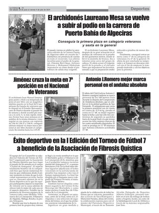 El pasado viernes se celebró la cator-
ceava edición de la Carrera Puerto
de Algeciras sobre un circuito de 7
kilómetros con presencia de cuestas
en todo el recorrido. Los atletas
favoritos para el podio de la gene-
ral, Otmane Ben Omar, Antonio
Moreno y Mohamed Abdeslam
impusieron un ritmo desde el pis-
toletazo de salida muy exigente.
El archidonés Laureano Mesa,
después de su gran actuación en el
andaluz de veteranos en la prueba
de mil quinientos metros, donde se
llevó la medalla de bronce, iba a
intentar estar cerca del grupo de
cabeza. El atleta acusó el exigente
perfil de la prueba y el elevado
ritmo que impusieron los favoritos,
sumado a que su preparación estaba
enfocada a pruebas de menor dis-
tancia.
Finalmente, consiguió entrar en
meta como 1º de la categoría de
veteranos A y 6º de la general. El
atleta da por concluida su tempo-
rada y se tomará un descanso esti-
val con el fin de empezar la tem-
porada motivado y con los objetivos
para la próxima.
Jiménezcruzalametaen7ª
posiciónenelNacional
deVeteranos
El archidonés Juan Manuel Jiménez
puso punto y final a su temporada de
pista al aire libre con un magnífico
séptimo puesto en la final del Cam-
peonato de España de veteranos que
se disputó en el Estadio Iberoameri-
cano de Huelva durante el pasado fin
de semana y donde accedió por mar-
cas a la serie A, la más rápida. Jimé-
nez, bronce hace unas semanas en el
andaluz de la misma distancia y muy
regular en sus marcas con registros
de 2.06.18, 2.06.37 y 2.06.91, consiguió
además mejorar su mejor marca per-
sonal al aire libre durante el campe-
onato llevándola hasta los 2.05.85.
ElarchidonésLaureanoMesasevuelve
asubiralpodioenlacarrerade
PuertoBahíadeAlgeciras
Conseguía la primera plaza en categoría veteranos
y sexta en la general
El atleta del Club Gedysa Antonio J.
Romero consiguió mejorar su marca
personal de los 100 metros lisos
durante la disputa del Campeonato
de Andalucía absoluto, que se cele-
bró en la localidad gaditana de San
Fernando. El antequerano que corría
la primera semifinal con un viento
en contra de -0,5 m/sg. paraba el
crono en 11’’48, su mejor registro
hasta la fecha y por tan sólo tres cen-
tésimas de segundo se quedaba
fuera de la gran final a la que tenían
acceso las ocho mejores marcas de
las cuatro semifinales disputadas. El
corte se produjo en 11’’45 mientras
que Antonio J.Romero acreditaba
11’’48.
AntonioJ.Romeromejormarca
personalenelandaluzabsoluto
DeportesLa Crónica 38
Del sábado 28 de junio al viernes 4 de julio de 2014
ÉxitodeportivoenlaIEdicióndelTorneodeFútbol7
abeneficiodelaAsociacióndeFibrosisQuística
El equipo de Las Caramelito se adju-
dicó la I Edición del Torneo de Fút-
bol 7 organizado por la Asociación
de Fibrosis Quística que tuvo lugar
el pasado fin de semana en el campo
"Ciudad de Antequera". El aspecto
totalmente benéfico de la competi-
ción hizo que fueran numerosas fir-
mas las que colaboraran desde el pri-
mer momento en tratar de que la acti-
vidad representara un éxito, hecho
que se consumó además de en la
faceta deportiva en la que los equi-
pos participantes dejaron la impronta
de volcarse con la causa además de
ofrecer todo lo mejor de cada uno en
el aspecto deportivo. Notable fue la
presencia de diversos equipos de la
comarca tales como Mollina, Villa-
nueva de La Concepción, Villanueva
de Algaidas, Málaga, Ronda o la pro-
pia Antequera.
Reseñar que tras la disputa de una
primera fase de grupos muy intensa
se llegó a la ronda semifinal en la que
el Mortadelo goleó a Villanueva de
La Concepción (8-0), mientras que
Las Caramelito tampoco tuvieron
piedad del Antequera C.F., a quienes
derrotaron (3-0). En la final estas últi-
mas lograron adjudicarse el trofeo
venciendo en la sufrida tanda de
penaltis tras empatar a dos tras el
tiempo reglamentario. La final fue
dirigida por el flamante nuevo cole-
giado de Primera División, el mala-
gueño Mario Melero.
También fueron elegidas como
mejor jugadora del torneo Erika
Mayorga del Mortadelo y como
mejor portera Cande Ruz de Villa-
nueva de La Concepción.
Asimismo, se disputó un amis-
toso, antes de la final, entre el C.D.
Algaidas y una selección de juga-
doras del torneo, en el que las prime-
ras vencieron rotundamente (6-1).
Significar en gran medida y
aparte de la colaboración de todas las
firmas que se volcaron, personifica-
das a través de Sara Rodríguez y
María José Paradas, almas del evento,
la colaboración expresa para con el
mismo del Patronato Deportivo
Municipal, a través de su Teniente
Alcalde Delegado de Deportes
Alberto Vallespín, presente tam-
bién en el acto de entrega de trofeos
junto a Eugenia Acedo, así como de
la Subdelegación Local de Árbitros a
través de su máximo responsable
José Toro.
 