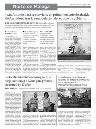 ARCHIDONA. El nuevo
alcalde de Archidona, Fran-
cisco Jiménez, realizaba una
remodelación del equipo de
gobierno, así el primer edil
junto con sus labores como
alcalde seguirá llevando las
concejalías de Hacienda, Eco-
nomía, Personal y Escuela
Taller, mientras que el exal-
calde, Manuel Sánchez, osten-
tará las áreas de Derechos
Sociales y las relaciones con
los servicios sociales comuni-
tarios, así como el segui-
miento y control de la residen-
cia de asistidos, la coordina-
ción con entidades locales que
tenga su actuación en el
ámbito social y representante
en la Comunidad de Empre-
sarios del Polígono Industrial.
Jiménez era hasta ahora el
primer teniente de alcalde que
ahora pasará a ocupar Juan
Antonio Lara, que seguirá con
las concejalías de Obras,
Medio Ambiente, Nuevas Tec-
nologías, Participación Ciuda-
dana y Cooperación Interna-
cional al Desarrollo, y ahora
será responsable de la gestión
del servicio de Guadalinfo y
la relación y coordinación con
el tejido asociativo de la ciu-
dad.
Alberto Arjona pasa a ser
el segundo teniente de alcalde
y seguirá con las responsabi-
lidades en Turismo, Comercio
y Tráfico.
La tercera teniente de
alcalde seguirá siendo Juana
María Barrio y continuará con
las concejalías de Educación,
Políticas de Juventud e Igual-
dad, Salud, Servicios Munici-
pales, Protección Civil y Bom-
beros, y ahora asume la res-
ponsabilidad en el programa
de recuperación de la Memo-
ria Histórica.
El cuarto teniente de
alcalde sigue siendo Francisco
Javier Toro y seguirá con las
concejalías de Cultura, Patri-
monio, Museos y Protocolo
Municipal, y asume las políti-
cas de comunicación y rela-
ción con los medios de comu-
nicación.
La concejala, María Ába-
los, junto con las concejalías
de Festejos y Deportes asume
la organización de la Feria del
Perro y la gestión de cemente-
rio municipal.
El concejal, Agustín Valero,
abandona la segunda tenen-
cia de Alcaldía, pero continúa
con la concejalía de Urba-
nismo.
El alcalde también ha
informado sobre los miem-
bros que forman Junta de
Gobierno Local, así estará
integrada pro Juan Antonio
Lara, Alberto Arjona, Juana
Barrio, Francisco Javier Toro
y Francisco Jiménez.
Norte de Málaga
Del sábado 19 al viernes 25 de julio de 2014
Juan Antonio Lara se convierte en primer teniente de alcalde
de Archidona tras la remodelación del equipo de gobierno
ELEXALCALDEMANUELSÁNCHEZdirigirálasáreasde
DerechosSocialesylasrelacionesconlosserviciossociales,así
comoelseguimientoycontroldelaresidenciadeasistidos
Lalocalidadarchidonesaorganizaun
viajeculturalaLaNoriaparajóvenes
deentre14y17años
Texto: E.R.Madrona
Imagen: La Crónica
Juan Antonio Lara se convierte en primer teniente de alcalde.
ARCHIDONA. La concejalía
de Juventud ha organizado un
viaje a La Noria, espacio de
encuentro de Málaga, del 23 al
26 de julio y que está destinado
a jóvenes de entre 14 y 17 años.
La concejal de Juventud, Juana
Barrio, ha afirmado que este
viaje va dirigido a los jóvenes
que no pueden participar en la
Escuela de Verano y que tam-
poco son mayores de edad para
realizar ciertas actividades.
Barrio ha señalado que es un
viaje que tiene un precio de 20
euros, en el que está incluido las
visitas, el alojamiento y las acti-
vidades. Durante estos cuatro
días los jóvenes visitarán la
Alcazaba, la catedral y distintos
museos como el CAC o el
Picasso, también habrá tiempo
de ocio con salidas a la playa o
un paseo por la bahía de
Málaga en una reproducción de
la carabela la Pinta, una de las
embarcaciones que llevaba
Colón en el descubrimiento de
América.
Los jóvenes al ser menores
de edad tendrán que contar con
la autorización paterna. En total
podrán participar en este viaje
40 archidoneses y las inscripcio-
nes serán por riguroso orden de
llegada.
Las inscripciones se realiza-
rán en el Ayuntamiento de
Archidona hasta el 21 de julio a
las 13:00 horas y tendrán que
preguntar por Manuel Jiménez.
ELVIAJEestáprogramadoentrelosdías23y26dejulio
LostrabajadoresdeGamesa
acudenalosjuzgadosdeMadrid
trasnoconseguirun
entendimientoconlaempresa
CAMPILLOS. Los trabaja-
dores de Gamesa Eólica de
Campillos, que llevaban 61
días acampados en la sede de
la empresa en Torremolinos,
acudían en la mañana del mar-
tes a Madrid al juicio para
poner fin a su situación, “tras
no llegar a un entendimiento
con la empresa”.
Los afectados lo único que
quieren es “volver a trabajar,
mientras que la empresa que-
ría comprarnos para callarlos,
pagándonos importantes
indemnizaciones”.
Finalmente la resolución se
conocerá en septiembre y espe-
ran que vuelvan a ser readmi-
tidos, ya que consideran que
sus despidos han sido impro-
cedentes.
EL CONCEJAL
popular Alberto
Arjona pasa a ser el
segundo teniente de
alcalde y seguirá con
las áreas de Turismo,
Comercio y Tráfico
EL NUEVO regidor,
Francisco Jiménez,
continuará al frente de
las concejalías de
Hacienda, Economía,
Personal y Escuela
Taller
 
