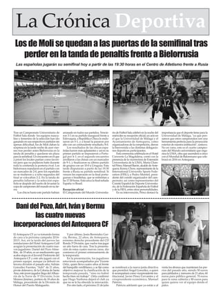 ElAntequera CF ya va tomando forma
de cara a la próxima campaña 2014-
2015. Así, en la tarde del jueves las
instalaciones del HotelAntequera Golf
acogían la presentación de cuatro nue-
vos jugadores: Daniel del Pozo Alme-
llón, de 19 años, es un mediocentro que
acaba etapa en el Juvenil Preferente del
Antequera CF y este año jugará con el
primer equipo, aunque ya debutó en
tercera división el pasado año; Adrián
González Fuentes, “Adri” de 21 años,
pivote defensivo, de la Colonia de Santa
Ana, este joven jugador llega delAlhau-
rín de la Torre de 3ª División; Iván
Moreno Jiménez, portero de 18 años de
Málaga, procedente de la División de
Honor del Puerto Malagueño.
Y por último, Jesús Bermúdez Gar-
cía, Bermu, 22 años, de Antequera,
extremo derecho procedente del CD
Ronda 3ª División, que vuelve tras jugar
un año fuera de casa. Tras la presenta-
ción de estas cuatro nuevas caras, dio
comienzo el primer entrenamiento de
la temporada.
En la presentación, los jugadores
estuvieron acompañados por Vicente
Ortiz, quien lleva cuatro años al frente
del banquillo verdiblanco, y se fijó como
objetivo mejorar la clasificación de la
temporada pasada, “sino no habré
hecho bien mi trabajo”. Ortiz confirmó
que Hugo Narbona dejará el club ya
que no se le ha ofrecido la renovación.
Por otro lado, el próximo 21 de julio
se nombrará a la nueva junta directiva
que presidirá Ángel González, a quien
le acompañará como vicepresidente ins-
titucional, Javier Pérez Cervantes y el
vicepresidente económico, Manuel
Patricio.
Patricio adelantó que ya están a al
venta los abonos que mantienen los pre-
cios del pasado año, siendo 50 euros
para jubilados y menores de 21 años, 60
euros para público general, 70 euros
para la zona cubierta y 80 euros para
quien quiera ver al equipo desde el
palco.
La Crónica Deportiva
DanidelPozo,Adri,IványBermu
lascuatronuevas
incorporacionesdelAntequeraCF
LosdeMolisequedanalaspuertasdelasemifinaltras
perderenlatandadepenaltisfrenteaBielorrusia
Tras un Campeonato Universitario de
Fútbol Sala donde los equipos mascu-
lino y femenino de la selección han ido
ganando en sus respectivos partidos sin
apenas dificultad, los de Moli daban la
sorpresa en la tarde noche de ayer vier-
nes tras perder antes Bielorrusia en la
tanda de penaltis y quedarse sin plaza
paralasemifinal.Unencuentroenelque
a priori los locales partían como favori-
tos pero que no pudieron batir durante
toda la contienda la portería rival. Los
bielorrusos mandaron en el partido con
un marcador de 2-0, pero los españoles
no se rindieron y a ocho segundos del
final se colocaban 2-2. En la tanda de
penaltis fallaron y la selección espa-
ñola se despide del sueño de levantar la
copadecampeonesdelmundoensutie-
rra.
Los chicos hasta este partido habían
arrasado en todos sus partidos. Vencie-
ron 3-1 en su partido inaugural frente a
Eslovaquia, a República Checa le endo-
saron un 5-1, y a Israel la pasaron por
alto con un contundente resultado, 8-0.
Los resultados de las chicas espa-
ñolas fueron más aplastantes y así en su
primer partido se impusieron a Portu-
gal por 4-1; en el segundo encuentro
arrollaron a las chinas con un marcador
de 9-1, y finalizaron su último partido
de grupos con un 10-0 a Uruguay. Esta
tarde disputarán a partir de las 19:30
frente a Rusia su partido semifinal. Si
vencen les esperarán en la final portu-
guesas o brasileñas, que se enfrentan a
las 17:30 horas. Está cerca la final soñada
España vs Brasil.
Recepción oficial
El Campeonato del Mundo Universita-
rio de Fútbol Sala celebró en la noche del
miércoles su recepción oficial, un acto en
el que la Universidad de Málaga y el
Ayuntamiento de Antequera, como
organizadoras de la competición, dieron
la bienvenida a las distintas delegacio-
nes deportivas participantes.
Esta ceremonia celebrada en el Hotel
Convento La Magdalena, contó con la
presenciadelavicerrectoradeExtensión
Universitaria de la UMA, María Chan-
talPérez;ManuelBarón,alcaldedeAnte-
quera; Kenny Chow, representante de la
International University Sports Fede-
ration (FISU); y Pedro Montiel, presi-
dente del comité organizador del cam-
peonato; así como representantes del
Comité Español de Deporte Universita-
rio, de la Federación Española de Fútbol
y de la FIFA, entre otras personalidades.
En su intervención, Pérez destacó la
importancia que el deporte tiene para la
Universidad de Málaga, "ya que pen-
samos que estos campeonatos son una
herramienta perfecta para la proyección
exterior de nuestra institución", sostuvo.
No en vano, este es el cuarto campeo-
nato del Mundo universitario que orga-
nizalaUMA,cifraqueascenderáacinco
con el Mundial de Balonmano que cele-
brará en 2016 en Antequera.
Las españolas jugarán su semifinal hoy a partir de las 19:30 horas en el Centro de Atletismo frente a Rusia
 