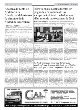 ANTEQUERA. “Pese a que
nuestra ciudad cuenta con el
80 por ciento del patrimonio
de la provincia de Málaga,
desde hace tres años no recibe
ni un solo euro del gobierno
andaluz para conservación,
intervención o remodelación”.
La vicesecretaria de Estudios
y Programas del PP de Ante-
quera y concejal popular,
Eugenia Acedo, ha recordado
que “desde hace tres años
todas las actuaciones en mate-
ria de patrimonio que se rea-
lizan en nuestra ciudad se
financian gracias a fondos pro-
pios del Ayuntamiento de
Antequera o por convenios
con el Obispado, pese a que
cuando el equipo de gobierno
en el Ayuntamiento era del
mismo color que el de la Junta
de Andalucía llegaban ingen-
tes cantidades de dinero para
patrimonio”.
Añade que “a esto se suma
la eliminación, a principios del
año pasado, de las subvencio-
nes que podían solicitar los
Ayuntamientos con el fin de
conservar su patrimonio, eje-
cutar intervenciones arqueo-
lógicas o remodelar sus espa-
cios escénicos, así como aque-
llas a las que podía acogerse
la Iglesia para rehabilitar los
edificios históricos de su titu-
laridad, y que eran la espe-
ranza de muchos municipios
como Antequera de recibir
fondos para actuaciones en
patrimonio, incumpliendo de
esta forma la Ley de Patri-
monio Histórico de Andalu-
cía, que en su artículo 3 esti-
pula que corresponde a la
Comunidad Autónoma de
Andalucía la competencia
exclusiva sobre el Patrimonio
Histórico Andaluz”. “Con la
eliminación de estas subven-
ciones, de las que nunca más
se supo porque no se han
vuelto a poner en marcha, se
agotaron las opciones de Ante-
quera de recibir ayudas de la
Junta para la conservación del
Patrimonio, porque han deci-
dido no darnos nada”,
lamentó Acedo.
La edil popular considera
que a la Junta, “de forma inex-
plicable, ha dejado de intere-
sarle Antequera y su patrimo-
nio”. “En los últimos tres años
lo único que ha hecho la Junta
con respecto al patrimonio
antequerano ha sido tratar de
controlar todo lo que se haga”,
afirmó Eugenia Acedo que ha
reprochado al gobierno anda-
luz que “no ponga ni un euro
para realizar ninguna actua-
ción, pero que se encargue
de poner trabas y solicitar per-
misos para todas y cada una
de las actuaciones de patrimo-
nio cuando antes no había que
pedir permisos para las actua-
ciones de patrimonio”.
Eugenia Acedo ha recor-
dado que con esta medida “no
solo se ataca a la riqueza cul-
tural y artística de Antequera,
sino que también se trata de
frenar uno de los mayores
potenciales de nuestra ciudad,
el turismo lo que en definitiva
es frenar las posibilidades de
crecimiento, futuro y empleo
de Antequera”.
Acusan a la Junta de
Andalucía de
“olvidarse”del extenso
Patrimonio de la
ciudad de Antequera
Antequera CiudadLa Crónica 8
Del sábado 19 al viernes 25 de julio de 2014
ANTEQUERA. Tras el pleno
celebradoelpasadolunes,elPar-
tido Popular de Antequera
sacaba a la luz en la mañana del
martes una factura, sin firmar y
sin pagar, a cargo del Patronato
Deportivo Municipal de 680
euros que respondía a una
comida,celebradaaoncedíasde
las elecciones municipales de
mayode2011,enunrestaurante
delmunicipioyalparecerdeun
campeonato infantil de balon-
manoquesecelebróenlalocali-
dad.
Esta factura fue presentada
por el alcalde de la ciudad,
Manolo Barón, y la edil Ana
Cebrián, quien apuntaba que
dichafactura“sehasacadodeun
cajón y se trata de una comi-
lonaaoncedíasdelaselecciones
y si a la señora Torres le molesta
es lo que hay” . Cebrián añadía
que la falta de respeto de Torres
“sehacepatenteentodoslosple-
nos y no lo vamos a permitir”.
ElequipodeGobiernoseñala
quehasalidoalaluzestafactura
traslasacusacionesvertidaspor
el PSOE en el Pleno del lunes
en las que apuntaban que no se
invierte, ni se mejora las instala-
cionesdeportivasdelmunicipio.
Barón destacó que el equipo de
gobierno del Partido Popular se
encontróunPatronatoDeportivo
con un déficit de 300.000 euros
“y actualmente podemos decir
que estamos al día”.
El actual concejal de Depor-
tes del ayuntamiento de Ante-
quera, Alberto Vallespín, se ha
negadoafirmarypagarestafac-
turatrasparecerle“vergonzosa”
la misma.
Cebrián finalizaba adelan-
tando que en días venideros el
concejalJoséLuqueenruedade
prensadaráaconocer“enquése
gastaba la señora García el pre-
supuesto de Asuntos Sociales,
algoquesorprenderá”,yapunta
que, como mínimo, es un hecho
por el cual “tendría que presen-
tar su dimisión”.
El PP saca a la luz una factura sin
pagar de una comida de un
campeonato infantil de balonmano
días antes de las elecciones de 2011
EUGENIA ACEDO apunta que “el
bipartito eliminó las subvenciones que
podían solicitar los Ayuntamientos con
el fin de conservar su patrimonio o
ejecutar intervenciones arqueológicas”
MANOLOBARÓNhizopúblicaestafacturaantelosmedios
comorespuestaalasacusacionesdelPSOEdenollevaracabo
inversionesymejorasenlasinstalacionesdeportivasdelaciudad
El alcalde de la ciudad, Manolo Barón, acompañado por Ana Cebrián.
El PSOE aclara que no se trata de “ninguna
comilona”, sino de un menú infantil para 85 niños
que participaron en un campeonato deportivo
ANTEQUERA. El concejal
socialista, Manolo Chicón, tras
conocer la noticia de la publi-
cación del equipo de gobierno
del Partido Popular de una fac-
tura de “una supuesta comi-
lona a días antes de las eleccio-
nes municipales” quiso dejar
claro que “no se trata de nin-
guna comilona” e hizo hinca-
pié en que esta factura hace
referencia a un almuerzo que
se le ofreció a 85 niños, a razón
de 8 euros por menú infantil,
que participaron en un campe-
onato de balonmano celebrado
en la ciudad, niños llegados de
varios puntos de la provincia,
y “según convenio entre Patro-
nato y Federación de Balon-
mano, el PDM corría con los
gastos del almuerzo”, detalló.
Añadió que estos niños vinie-
ron acompañados por 400 fami-
liares que estuvieron durante
todo el día en la ciudad.
También quiso dejar claro
que esa comida tuvo lugar el 4
de diciembre de 2010 por lo que
califica de “ridícula” la publi-
cación de esta factura
“haciendo creer que fue una
comilona socialista para com-
prar votos días antes de las elec-
ciones”.
Por otro lado, Chicón ade-
lantó que requerirán al secreta-
rio del Ayuntamiento si se ha
vulnerado algún artículo de la
ley de protección de datos “por
subir a twitter el Partido Popu-
lar una factura en el que apa-
rece el nombre de la empresa
antequerana que ofreció la
comida y sus datos”.
 