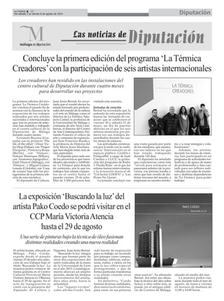 El artista leonés, afincado en
Málaga, Pako Coedo,
expone desde el pasado
viernes 25 de julio una selec-
ción de sus trabajos bajo el
título ‘Buscando la luz’. La
muestra podrá visitarse de
forma gratuita en el Centro
Cultural Provincial María
Victoria Atencia (c/ Ollerías)
hasta el 29 de agosto. En el
acto de inauguración se
contó con la presencia del
diputado de Cultura y
Deportes, Juan Jesús Bernal.
‘Buscando la luz’ integra
obras que forman parte de
otras dos exposiciones del
autor realizadas de la mano
de la Universidad de León
en el año 2013. Cronológica-
mente abarcan un amplio
período, desde los tiempos
universitarios del artista,
diez años atrás, hasta la
actualidad.
Los “lugares vividos”
como afirma Coedo, han
sido fuente de inspiración
para su trabajo, un recorrido
por paisajes como campos,
montañas, edificios, estruc-
turas, nubes, y cielos, en los
que la luz cobra especial
protagonismo, y que de
forma particular transforma
a su antojo creando otras
realidades.
En definitiva, “Coedo
fusiona diversas realidades,
descontextualizándolas,
para crear, en sus pinturas
otras nuevas”, ha afirmado
Bernal. Así entre sus obras,
bajo la técnica del óleo sobre
lienzo u óleo sobre tela, se
puede ver el antiguo edifi-
cio de Correos de Málaga,
situado en medio del mar.
La muestra podrá visi-
tarse durante todo el mes de
agosto, de lunes a viernes
en horario de mañana de
11:00 a 14:00 horas.
Concluyelaprimeraedicióndelprograma‘LaTérmica
Creadores’conlaparticipacióndeseisartistasinternacionales
La primera edición del pro-
grama ‘La Térmica Creado-
res’concluía el pasado fin de
semana con la clausura de la
exposición de los trabajos
realizados por seis artistas
nacionales e internacionales
que, tras un proceso de selec-
ción, han residido y trabajado
en el centro cultural de la
Diputación de Málaga
durante cuatro meses.
Fernando Bayona (Gra-
nada) con su proyecto ‘The
life of the other’; Omar Vic-
tor Diop (Dakar), con ‘Project
Diaspora’; Florencia Rojas
(Berlín), con ‘Statues’;
Nekane Manrique (Bilbao),
con ‘Anatomía topográfica’;
Dadi Dreucol (Málaga), con
‘Efímera’, y Miguel Gómez
Losada (Córdoba), con ‘Casa
de verano’ han sido los pro-
tagonistas de la primera edi-
ción de esta iniciativa.
El diputado de Cultura,
Juan Jesús Bernal, ha recor-
dado que el comité elector ha
estado formado por profesio-
nales del mundo de la cultura
y el arte en Málaga como el
director de La Térmica, Salo-
món Castiel; la profesora de
la Universidad de Málaga y
comisaria de arte Tecla Lum-
breras; el director del Centro
de Arte Contemporáneo, Fer-
nando Francés; el crítico de
arte y comisario de exposicio-
nes Juan Francisco Rueda y
la profesora de Historia del
Arte María Jesús Martínez,
que han elegido entre más de
cien aspirantes.
El requisito para cada uno
de los proyectos es que fuera
ideado, ejecutado y exhibido
en ‘La Térmica’ para dotarla
de contenido, por lo que los
trabajos han estado expues-
tos en el centro hasta el
pasado viernes, 25 de julio.
Más de 3.500 personas han
visitado esta muestra.
Jornadas de creación
Bernal ha recordado que la
antesala de esta exposición
fueron las ‘Jornadas de cre-
ación’ que se celebraron el
viernes 30 y sábado 31 de
mayo, un día de puertas
abiertas en el que los seis
artistas mostraron por pri-
mera vez sus trabajos de-
sarrollados durante los cua-
tro meses de estancia.
Las actividades comenza-
ron por la tarde con la confe-
rencia ‘Intervención en el
espacio público: Graffiti y
Postgraffiti’ a cargo de Juan
Canales y LUCE; la graba-
ción del programa de Radio
3 ‘Fluido Rosa’, en el que los
artistas fueron entrevistados,
y la actuación musical de
‘Col.lectui LOOPA!’ y ‘Las
Flores No Lloran’.
La jornada concluyó con
una visita guiada por parte
de los creadores, que mostra-
ron sus talleres en los que
han estado trabajando
durante 120 días.
El diputado ha señalado
que experiencias como ésta
“sirven para estimular el
panorama artístico de la pro-
vincia, con jóvenes locales y
otros que han venido de dis-
tintos rincones del mundo, a
inspirarse en nuestro territo-
rio, y a crear sinergias y cola-
boraciones”.
Además, los artistas,
durante los meses de estan-
cia, han participado en un
programa de actividades for-
mativas y de apoyo de mano
de profesionales y han con-
tado para sus talleres indi-
viduales con salas de reunio-
nes y distintas dependencias
de ‘La Térmica’ para poder
trabajar.
Laexposición‘Buscandolaluz’del
artistaPakoCoedosepodrávisitarenel
CCPMaríaVictoriaAtencia
hastael29deagosto
Los creadores han residido en las instalaciones del
centro cultural de Diputación durante cuatro meses
para desarrollar sus proyectos
Unaseriedepinturasbajolatécnicadeóleofusionan
distintasrealidadescreandounanuevarealidad
DiputaciónLa Crónica 16
Del sábado 2 al viernes 8 de agosto de 2014
 