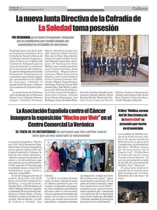 La localidad de Mollina aco-
gía en la noche de ayer vier-
nes 1 de agosto desde las
20:30 horas en la plaza de la
Constitución, la presentación
del libro “Mollina, Verano
del 36: Una crónica de la
Guerra Civil”. El libro lleva
la firma del escritor Juan
Vicente García Moreno. Al
acto de presentación acudía
el alcalde de la localidad de
Mollina, Paco “Huracán”.
El autor para ilustrar la
portada de su texto ha esco-
gido la pintura de “Los fusi-
lamientos del 2 de mayo” de
Goya.
Ellibro“Mollina,verano
del36:UnaCrónicade
laGuerraCivil”se
presentóayernoche
enelmunicipio
El pasado jueves día 24 de julio
se reunían los miembros de la
Cofradía de Nuestra Señora de
la Soledad, Quinta Angustia y
Santo Entierro en la Iglesia del
Carmen de Antequera para la
toma de posesión y juramento
de la nueva Junta de Gobierno,
la cual fue designada por la Junta
Permanente integrada por la
candidatura que resultó elegida
por unanimidad en el Cabildo
de elecciones celebrado el
pasado día 20 de junio, conforme
a los estatutos de Nuestra Cofra-
día.
La actual Junta de Gobierno
está constituida por el Hermano
Mayor: Luis Alejandro Moreno
Aragón; Teniente Hermano
Mayor: Salvador Cruzado Cas-
tillo; Tesorera: María Torralvo
Díez de los Ríos; Mayordomo:
Sonia Cruzado Castillo; Fiscal:
José Manuel Cantos Ruiz; Secre-
taria: Dª Purificación Pérez
Muñoz; como vocales: José Fran-
cisco Cantos González, Jesús
Cantos Ruiz, Miguel Gálvez
Guerrero, María Luisa García
Jiménez, José Carlos Jiménez
Galán, Carmen Jiménez Sar-
miento, Miguel Ángel Jiménez
Sarmiento, Francisco Javier Mal-
donado Báez, José Molina López,
Juan José Molina Rodríguez,
Juan Navarrete Domínguez,
Jesús Ortiz Palomo, Antonio
Jesús Palomo Domínguez, José
Rodríguez León, Fernando Rosa-
les León, Francisco Rosales León,
Francisco Rosales Martín, María
Rosales Martín, María José Sán-
chez Arias, Francisco Sierras
Palomo, Francisco Somosierras
Atanet, Lola Torralvo Díez de los
Ríos, Francisco Torres Escobar y
Nacho Márquez Morente.
La recién estrenada Junta Directiva.
LanuevaJuntaDirectivadelaCofradíade
LaSoledadtomaposesión
FUEDESIGNADAporlaJuntaPermanente integrada
porlacandidaturaqueresultóelegidapor
unanimidadenelCabildodeelecciones
El Efebo 22
Del sábado 2 al viernes 8 de agosto de 2014 Cultura
LaAsociaciónEspañolacontraelCáncer
inauguralaexposición“MuchoporVivir”enel
CentroComercialLaVerónica
La muestra fotográfica “Mucho
por Vivir" de laAsociación Espa-
ñola Contra el Cáncer inaugura la
nueva sala de exposiciones del
Centro Comercial La Verónica. Se
trata de una visión optimista y
vital de un grupo de pacientes de
cáncer y de sus familiares, que
han pasado por la enfermedad y
la han superado. El mensaje que
se pretende lanzar a través de 25
instantáneas es que “cáncer y
vida son compatibles”.
El acto de inauguración fue el
martes, 29 de julio a las 12:00
horas, en el Centro Comercial La
Verónica, a cargo del Gerente,
Nicolás Pérez, y del Presidente de
AECC Málaga, FranciscoAguilar,
y presidenta de la asociación ante-
querana, Carmen Rivas. A la cita
también acudían el alcalde de la
ciudad, Manolo Barón, y la edil
de Cultura y Festejos, Ana
Cebrián.
LaAECC, en su labor de lucha
contra el cáncer, además de tener
un objetivo prioritario que es la
curaciónylaatenciónalospacien-
tes, tiene también la prioridad de
informar sobre la enfermedad,
“por eso queremos transmitir que
acabar con el cáncer es tarea de
todos, que siendo más seremos
másfuertes,yaunandotenacidad,
investigación y trabajo será posi-
ble un futuro sin cáncer”, apun-
taron desde la asociación. Por su
parte, el Centro Comercial, “estre-
cho colaborador con la AECC”,
manifiesta que seguirá fomen-
tando iniciativas que “conciencien
a la población de lo importante
que es tener conductas saludables
y adoptar medidas de precaución
para prevenir la enfermedad”.
SE TRATA DE 25 INSTANTÁNEAS de personas que han sufrido cáncer
pero que ya han superado la enfermedad
 