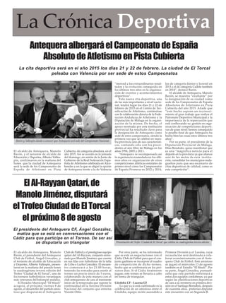 El alcalde de Antequera, Manolo
Barón, el presidente del Antequera
Club de Fútbol, Ángel González, y
el teniente de alcalde de Educación
y Deportes, Alberto Vallespín, presen-
taron en la mañana del pasado lunes
la cuadragésima tercera edición del
Trofeo "Ciudad de El Torcal", uno de
los torneos futbolísticos veraniegos
más veteranos del balompié andaluz.
El Estadio Municipal "El Maulí"
acogerá, el próximo viernes 8 de
agosto, el desarrollo del partido amis-
toso que disputarán el Antequera
Club de Fútbol y el prestigioso equipo
qatarí del Al-Rayyan, conjunto entre-
nado por Manolo Jiménez que cuenta
en sus filas con futbolistas de la talla
de Uche o Lucho González. El encuen-
tro comenzará a las 21:00 horas,
teniendo las entradas para asistir al
torneo un precio único de 5 euros,
colaborando de esta manera con el
club antequerano de cara al inminente
inicio de la temporada que supone la
continuidad en la Tercera División
Nacional del conjunto que entrena
Vicente Ortiz.
Por otra parte, se ha informado
que se está en negociaciones con el
Cádiz Club de Fútbol para que el con-
junto gaditano se incorpore al cuadro
de competición de dicho torneo,
hecho que se confirmaría en los pró-
ximos días. Si el Cádiz finalmente
jugase, este torneo se llevaría a cabo
en forma de triangular.
Córdoba CF - Lucena CF
Lo que ya si está confirmado es la
celebración de un amistoso entre el
Córdoba, equipo recién ascendido a
Primera División y el Lucena, cuya
recaudación será destinada a cola-
borar económicamente con el Ante-
quera Club de Fútbol. Este amistoso
se jugará el miércoles 13 de agosto
también en el Estadio “El Maulí”. Por
su parte, Ángel González, puntuali-
zaba que este partido enfrentará a
estos dos equipos cordobeses, ya que
según las planificaciones deportivas
de cara a su reestreno en primera divi-
sión en el Santiago Bernabeú, después
de cuarenta años, preferían disputar
este encuentro con un Segunda B.
La Crónica Deportiva
AntequeraalbergaráelCampeonatodeEspaña
AbsolutodeAtletismoenPistaCubierta
El alcalde de Antequera, Manolo
Barón, y el teniente de alcalde de
Educación y Deportes, Alberto Valles-
pín, confirmaron en la mañana del
lunes que la ciudad de Antequera
será la sede de los Campeonatos de
España de Atletismo en Pista
Cubierta, de categoría absoluta, en el
año 2015. Así se acordó en la jornada
del domingo ,en sesión de la Junta de
Gobierno de la Real Federación Espa-
ñola de Atletismo celebrada en Alco-
bendas y en la que se eligió la opción
de Antequera frente a la de Valencia
“merced a los extraordinarios resul-
tados y la evolución conseguida en
los últimos tres años en la organiza-
ción de eventos y acontecimientos
deportivos”.
Esta nueva cita deportiva, una
de las más importantes a nivel nacio-
nal, tendrá lugar los días 21 y 22 de
febrero de 2015 en el Centro de Tec-
nificación de Atletismo, contándose
con la colaboración directa de la Fede-
ración Andaluza de Atletismo y la
Diputación de Málaga en la organi-
zación de la misma. De hecho, el
apoyo mostrado por esta institución
provincial ha resultado clave para
la designación de Antequera como
sede de estos campeonatos, siendo la
primera vez que se celebre en nues-
tra provincia uno de sus característi-
cas, contando sólo con los prece-
dentes al aire libre de Málaga en los
años 1996, 2005 y 2011.
“Antequera ve recompensada así
la experiencia acumulada en los últi-
mos años en organización de otras
competiciones atléticas estatales de
primer nivel como los Campeonatos
de España Promesa en 2012 y 2014,
los de categoría Júnior y Juvenil en
2013 o el de categoría Cadete también
en 2014”, destacó Barón.
El alcalde de Antequera, Manolo
Barón, se muestra “exultante” por
la designación de su ciudad como
sede de los Campeonatos de España
Absolutos de Atletismo en Pista
Cubierta del año 2015. Añade que
“este hecho supone un reconoci-
miento al gran trabajo que realiza el
Patronato Deportivo Municipal y la
importancia de la repercusión que
está conllevando su gestión en orga-
nización de competiciones deporti-
vas de gran nivel; hemos conseguido
la prueba final de que Antequera ha
hecho bien las cosas estos últimos tres
años”.
Por su parte, el presidente de la
Diputación Provincial de Málaga,
Elías Bendodo, quiso manifestar que
es una “magnífica noticia para el
deporte en la provincia ya que afianza
una de las metas de esta institu-
ción, consolidar los municipios mala-
gueños para que sea escenario de
citas deportivas de calidad, como es
esta competición”.
La cita deportiva será en el año 2015 los días 21 y 22 de febrero. La ciudad de El Torcal
peleaba con Valencia por ser sede de estos Campeonatos
Barón y Vallespín dando a conocer que Antequera será sede del Campeonato Nacional.
ElAl-RayyanQatarí,de
ManoloJiménez,disputará
elTrofeoCiudaddeElTorcal
elpróximo8deagosto
Presentación del Trofeo ‘Ciudad de El Torcal’ que celebra su cuadragésima tercera edición.
El presidente del Antequera CF, Ángel González,
matiza que se está en conversaciones con el
Cádiz para que participe en el Torneo. De ser así
se disputaría un triangular
 