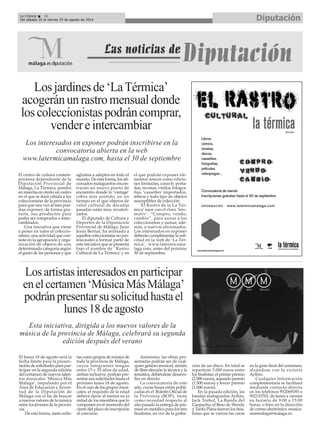 El lunes 18 de agosto será la
fecha límite para la presen-
tación de solicitudes para par-
ticipar en la segunda edición
del certamen de nuevos talen-
tos musicales ‘Música Más
Málaga’, impulsado por el
Área de Educación y Juven-
tud de la Diputación de
Málaga con el fin de buscar
a nuevos valores de la música
entre los jóvenes de la provin-
cia.
De esta forma, tanto solis-
tas como grupos de música de
toda la provincia de Málaga,
cuyos integrantes tengan
entre 15 y 35 años de edad,
ambas inclusive, podrán pre-
sentar sus solicitudes hasta el
próximo lunes 18 de agosto.
En el caso de los grupos musi-
cales, el requisito de la edad
deberá darse al menos en la
mitad de los miembros que lo
componen en el momento del
cierre del plazo de inscripción
al concurso.
Asimismo, las obras pre-
sentadas podrán ser de cual-
quier género musical, siendo
de libre elección la técnica y la
temática, debiéndose desarro-
llar en directo.
La convocatoria de este
año, cuyas bases están publi-
cadas en el Boletín Oficial de
la Provincia (BOP), tiene
como novedad respecto al
año pasado la entrega de pre-
mios en metálico para los tres
finalistas, en vez de la graba-
ción de un disco. En total se
repartirán 5.000 euros entre
los finalistas: el primer premio
(2.500 euros), segundo premio
(1.500 euros) y tercer premio
(1.000 euros).
En la pasada edición, las
bandas malagueñas Ayllón,
Jack Trebol, La Banda del
Gazpacho, el Beso de Wendy
y Tarifa Plana fueron los fina-
listas que se vieron las caras
en la gran final del certamen,
alzándose con la victoria
Ayllón.
Cualquier información
complementaria se facilitará
mediante contacto directo
en los teléfonos 952069185 o
952133701, de lunes a viernes
en horario de 9:00 a 15:00
horas, o bien en la dirección
de correo electrónico: musica-
masmalaga@malaga.es.
Losjardinesde‘LaTérmica’
acogeránunrastromensualdonde
loscoleccionistaspodráncomprar,
vendereintercambiar
El centro de cultura contem-
poránea dependiente de la
Diputación Provincial de
Málaga, La Térmica, pondrá
en marcha en otoño un rastro
en el que se dará cabida a los
coleccionistas de la provincia
para que una vez al mes pue-
dan exponer, de forma gra-
tuita, sus productos para
poder ser comprados o inter-
cambiados.
Una iniciativa que viene
a poner en valor el coleccio-
nismo, una actividad que con-
siste en la agrupación y orga-
nización de objetos de una
determinada categoría según
el gusto de las personas y que
aglutina a adeptos en todo el
mundo. De esta forma, los afi-
cionados malagueños encon-
trarán un nuevo punto de
encuentro donde lo ‘vintage’
cobra más sentido, en un
tiempo en el que objetos de
valor cultural de décadas
pasadas están muy revalori-
zados.
El diputado de Cultura y
Deportes de la Diputación
Provincial de Málaga, Juan
Jesús Bernal, ha animado a
aquellos coleccionistas no pro-
fesionales a formar parte de
esta iniciativa que se presenta
bajo el nombre de ‘Rastro
Cultural de La Térmica’ y en
el que podrán exponer ele-
mentos únicos como edicio-
nes limitadas, caras-b, porta-
das, revistas, vinilos, fotogra-
fías, ‘cassettes’ importados,
tebeos y todo tipo de objetos
susceptibles de colección.
‘El Rastro de la La Tér-
mica’ nace con el claro ‘leiv-
motiv’: “Compro, vendo,
cambio”, para aunar a los
coleccionistas y sumar, ade-
más, a nuevos aficionados.
Los interesados en exponer
deberán cumplimentar la soli-
citud en la web de ‘La Tér-
mica’, www.latermicama-
laga.com, antes del próximo
30 de septiembre.
Losartistasinteresadosenparticipar
enelcertamen‘MúsicaMásMálaga’
podránpresentarsusolicitudhastael
lunes18deagosto
Los interesados en exponer podrán inscribirse en la
convocatoria abierta en la web
www.latermicamalaga.com, hasta el 30 de septiembre
Esta iniciativa, dirigida a los nuevos valores de la
música de la provincia de Málaga, celebrará su segunda
edición después del verano
DiputaciónLa Crónica 16
Del sábado 16 al viernes 29 de agosto de 2014
 