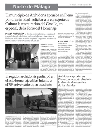 ARCHIDONA. El alcalde de
Archidona, Francisco Jiménez,
el primer teniente de alcalde,
Juan Antonio Lara, el conce-
jal de Derechos Sociales,
Manuel Sánchez, y la concejal
de Educación, Juana Barrio,
participaron este domingo, 10
de agosto, en el homenaje a
Blas Infante en el 78º aniversa-
rio de su asesinato que tuvo
lugar en el kilómetro 4 de la
carretera de Carmona, donde
fue asesinado por las tropas
franquistas. Este acto lo orga-
nizó la Fundación Blas Infante.
Jiménez participó en la ofrenda
floral que se realizó en el
monumento en memoria a
Blas Infante.
El acto de homenaje a Blas
Infante estuvo encabezado por
su hija, María de los Ángeles
Infante.
ARCHIDONA. El pleno del
Ayuntamiento de Archidona
celebrado el pasado martes, 5
de agosto, aprobó por unani-
midad la moción de Izquierda
Unida en la que se solicita a la
consejería de Cultura de la
Junta de Andalucía que realice
una actuación de restauración
y remodelación del Castillo,
que tiene la catalogación de
Bien de Interés Cultural (BIC).
El portavoz de IU, Juan
Antonio Lara, señaló que es
necesario que Cultura realice
de “carácter urgente” un
informe de la situación de con-
servación del Castillo y de los
riesgos de derrumbe y des-
prendimiento, en especial de
la Torre del Homenaje.
Lara afirmó que la Torre
del Homenaje necesita “recu-
perar o consolidar la trabazón
de los aparejos, para aportar
estabilidad a las estructuras
arquitectónicas. Una situación
que entraña un serio riesgo
para el monumento, así como
para las personas que frecuen-
tan este entorno”. Además
destacó que es manifiesto “el
riesgo de derrumbe que apun-
tan algunos elementos”.
En esta moción también se
solicita a la Dirección General
de Bienes Culturales y a Cul-
tura que incluya en sus actua-
ciones del próximo presu-
puesto 2015 la redacción del
proyecto de consolidación y
restauración del Castillo de
Archidona, así como la ejecu-
ción de dicho proyecto, con
especial atención a la Torre del
Homenaje por su riesgo de
derrumbe.
El portavoz del PP, Alberto
Arjona, manifestó que apoya-
ban esta moción y señaló que
es necesario que la Junta de
Andalucía actúe en este
monumento que es un BIC, al
que acuden diariamente
muchas personas por estar el
Santuario de la Virgen de Gra-
cia.
El portavoz del PSOE,
Miguel Cebrián, afirmó que la
situación del Castillo “es pre-
caria y que tiene falta de segu-
ridad”.
Por su parte, el alcalde de
Archidona, Francisco Jiménez,
manifestó que han solicitado
una visita con la delegada de
Cultura para trasladarle la
situación de este monumento.
Jiménez recordó que el
Ayuntamiento invirtió un
millón de euros en una restau-
ración íntegra de todo el lienzo
de muralla, lo que ha permi-
tido su consolidación y su
puesta en valor como ele-
mento patrimonial y turístico
de la ciudad.
Norte de Málaga
Del sábado 16 al viernes 29 de agosto de 2014
El municipio deArchidona aprueba en Pleno
por unanimidad solicitar a la consejería de
Cultura la restauración del Castillo, en
especial, de la Torre del Homenaje
Durante la sesión plenaria.
EL CASTILLO de
la localidad
archidonesa tiene
catalogación de
Bien de Interés
Cultural (BIC)
ESTAPROPUESTAsellevóasesiónplenariaatravésdel
grupodeIzquierdaUnida,quienseñalaqueestamejorase
tienequerealizardemanera“urgente”,segúnuninformede
lasituacióndeconservacióndelCastillo
Texto: E.R.Madrona
Imágenes: La Crónica
Elregidorarchidonésparticipóen
elactohomenajeaBlasInfanteen
el78ºaniversariodesuasesinato
Archidona aprueba en
Pleno con mayoría absoluta
la elección democrática
de los alcaldes
ARCHIDONA. El pleno del
Ayuntamiento de Archidona
celebrado el martes, 5 de
agosto, aprobó por mayoría
absoluta, con los votos a favor
de IU y PSOE y el voto en con-
tra del PP, la moción de IU de
la elección democrática de los
alcaldes.
El portavoz de IU, Juan
Antonio Lara, afirmó que “la
legislación vigente permite la
elección de alcaldes de una
forma lógica, ya que es el pri-
mer edil el que obtiene la mayo-
ría absoluta de los votos de
los concejales o el edil que enca-
beza la lista más votada, por lo
que desde su grupo político no
se entiende esta reforma que
quiere llevar a cabo el PP para
que la lista más votada obtenga
laAlcaldía de forma inmediata,
porque ésta puede que no
tenga la mayoría de los votos
de la ciudadanía”.
Lara señaló que hay que
hacer “una reforma de la Ley
Electoral pero de una forma
más pausada y no a diez meses
de unas elecciones municipales
en las que el PP pretende blin-
dar la lista más votada”.
El portavoz del PP, Alberto
Arjona, votó en contra de esta
moción y señaló que “de esta
iniciativa de los populares aún
se desconoce su contenido y
que lo que pretende es evitar
que la suma de muchas mino-
rías quite el poder a una mayo-
ría”.
Arjona manifestó que IU “se
ha aventurado con esta moción
por miedo y que si el PP
hubiera pactado con el PSOE
en Archidona estaba conven-
cido que en la primera rueda de
prensa IU hubiera dicho que no
se respetó la lista más votada”.
Por su parte, el portavoz del
PSOE, Miguel Cebrián, votó a
favor de esta moción y afirmó
que “se necesita una reforma
de la Ley Electoral pero que
tiene que ser consensuada por
todo el abanico de partidos
políticos con representación”.
 