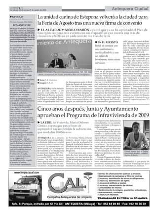 ANTEQUERA. En la mañana
del pasado lunes 11 de
agosto, el alcalde de la ciu-
dad,Manolo Barón, acompa-
ñado por la concejal de Juven-
tud, Eugenia Acedo, informó
sobre la aprobación del Plan
de Emergencias para la Real
Feria de Agosto de Antequera
2014. En este sentido, cabe
destacar que el dispositivo
que diariamente contempla
dicho documento integra a un
total de once Policías Locales,
cinco vehículos de Policía
Local, tres motocicletas, un
furgón, un vehículo de apoyo
al tráfico, una oficina de aten-
ción en el propio recinto
ferial, de diez a quince volun-
tarios de Protección Civil, dos
vehículos de Protección Civil,
un puesto de atención sanita-
ria, un retén de bomberos,
una ambulancia medicaliza-
ble, un técnico de transporte
sanitario, un enfermero, un
capataz de obras de guardia,
un capataz de electricidad de
guardia, un electricista de
guardia, de cuatro a seis ope-
rarios de Aguas del Torcal y
un dispositivo permanente
del Cuerpo Nacional de Poli-
cía. El Plan de Emergencias
2014 ha sido elaborado por
Julio Maqueda, técnico muni-
cipal y coordinador munici-
pal de Protección Civil.
Asimismo, a todo este dis-
positivo para la Real Feria
2014 hay que sumarle, por
segundo año consecutivo, la
unidad canina de la policía
local de Estepona que vuelve
a colaborar con el Ayunta-
miento de Antequera tras la
firma de un nuevo convenio
entre entes municipales. Así,
volverá esta unidad canina
que “velará por la seguridad
de la ciudadanía durante los
días de feria y evitará el
menudeo de sustancias pro-
hibidas”, apuntó el alcalde
Manolo Barón. Esta unidad
canina estará presente en la
zona del recinto ferial, así
como en su acceso por la zona
reservada a la zona de ocio
juvenil conocida como “El
Llano”.
Antequera CiudadLa Crónica 6
Del sábado 16 al viernes 29 de agosto de 2014
LaunidadcaninadeEsteponavolveráalaciudadpara
laFeriadeAgostotrasunanuevafirmadeconvenio
En el que se habla de un comen-
tariomuycorridoporAntequera
yenelquesecriticaelautobombo
de las cosas realizadas que se da
nuestroayuntamiento.Porcierto
quelarevistaconelprogramade
feria ya se ha acabado.
Son los nervios del momento
los que los han traicionado,
se entiende, no pasa nada,
a mí también me ha pasado
el que en alguna ocasión
se haya uno adelantado
y el deseo de relucir
le pueda más que el recato.
Pero se alarma uno mucho
que en la revista, anunciando
las fiestas que están ahí,
tras la puerta y esperando
que transcurra una semana
pa pegar el chupinazo
que dé comienzo al festejo,
en esa publicación
queesdelpueblobuenoyllano,
salgan señores diciendo
lo que se ha hecho en tres años.
Eso es autocomplacencia
y aprovecharse de paso
de la revista de todos
pa que un panfleto barato
se reparta por las casas;
eso no es ser honrado.
Si uno quiere propaganda,
que está en su derecho exacto,
la paga de su bolsillo
y se gasta algunos cuartos
y no, que el pobre infeliz
que va a leer cómo y cuándo
van a suceder las cosas
en su pueblo por los fastos
en la su feria de agosto
se encuentre un listado falso
de las cosas que se han hecho
¿Quémeimportaráamíelcaso?
Yo quiero saber , señores,
de qué corrida me saco
la entrada para los toros,
quién torea y si acaso
de qué me hago el bocadillo
pa cuando llegue el descanso,
o si echo alguno más
por si se sienta a mi lado
mi amigo el señor Martínez
que lo disfruta a lo ancho.
Yo no quiero propaganda
en pliegos mal camuflados
que le cuestan los dineros
a tos los antequeranos.
Y como esto se acaba,
quiero pegarle un repaso
a esa página web
en donde se me ha negado
el entrar a la revista.
Ya lo iremos comentando.
OPINIÓN
Por Juan Segundo Díaz Núñez
ROMANCECLIII
Cinco años después, Junta y Ayuntamiento
aprueban el Programa de Infravivienda de 2009
ANTEQUERA. En la jornada
del pasado lunes se aprobaba
en Junta de Gobierno Local el
convenio de colaboración
entre el Ayuntamiento de
Antequera y la Consejería
de Fomento y Vivienda para
la puesta en marcha del Pro-
grama Autonómico de Infra-
vivienda 2009, cuyo visto
bueno “ha sido aportado
ahora por el ente autonómico
cinco años después de su con-
vocatoria”, recalcó la concejal
de Vivienda, María Dolores
Gómez, quien espera que
para el mes de septiembre la
Junta de Andalucía abone los
alrededor de 90.000 euros con
los que estaba dotado este
Programa.
Un programa que cons-
taba de cinco proyectos que
cuentan con una media de
20.000 euros para cada uno de
ellos y son destinados a
viviendas, de personas con
escasos recursos, que presen-
tan importantes deficiencias
estructurales, en sus instala-
ciones eléctricas y de agua, o
en la cubierta.
La edil apuntó que uno de
estos proyectos ya ha sido eje-
cutado y adelantado con
dinero del Patrimonio Muni-
cipal de Suelo y adelanta que
tendrán que evaluar de nuevo
como se encuentran esas
viviendas, “ya que puede
haber gente incluso que haya
fallecido, ya que se suele tra-
tar de viviendas cuyos mora-
dores son personas de avan-
zada edad”.
En este Programa de Infra-
vivienda la Junta de Anda-
lucía subvenciona todos los
proyectos, siendo el Ayunta-
miento de Antequera, ente
colaborador, el que aporta los
técnicos municipales para
desarrollar los mismos.
LA EDIL de Vivienda, María Dolores
Gómez, espera que para el mes de
septiembre hayan recibido la subvención,
que ronda los 90.000 euros
Barón, acompañado por Acedo, presenta el Plan de Emergencias.
Texto: E.R.Madrona
Imagen: E.R.M.
EN EL RECINTO
ferial se contará con
una ambulancia
medicadizable y con
un retén de
bomberos, entre otros
servicios
Gómez espera que la Junta,
cinco años después, cumpla e
ingrese el dinero.
EL ALCALDE MANOLO BARÓN apuntó que ya se ha aprobado el Plan de
Emergencias para este evento con un dispositivo que cuenta con más de
cincuenta efectivos en cada uno de los días de feria
 