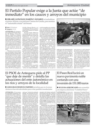 Antequera CiudadLa Crónica 8
Del sábado 16 al viernes 29 de agosto de 2014
ANTEQUERA. El vicesecre-
tario general del Partido Popu-
lar de Málaga, Francisco
Oblaré, exigía en la mañana
del miércoles a la Junta de
Andalucía que lleve a cabo de
forma inmediata la limpieza y
adecuación de cauces y arro-
yos de la provincia de Málaga
como actuación preventiva
ante posibles desastres deriva-
dos de las lluvias torrencia-
les que podrían darse en
otoño, como ya ocurrió en
2012.
“Hacemos esta reivindica-
ción con tiempo, antes de que
lleguen las lluvias, porque hui-
mos del oportunismo y lo que
pretendemos es evitar situa-
ciones que ya se han sufrido
anteriormente por culpa de la
inacción del Gobierno anda-
luz”, señaló el dirigente popu-
lar, que se trasladaba junto al
portavoz de Medio Ambiente
del PP en el Parlamento anda-
luz, Víctor González, el presi-
dente del PP de Antequera y
alcalde, Manolo Barón, y el
concejal Juan Alvarez, junto al
arroyo del Alcázar en Camino
de Gandía.
En este sentido, Oblaré ha
recordado que es una com-
petencia directa de la Junta de
Andalucía, “y lo que esta
administración no puede
hacer es eludir sus responsa-
bilidades y permitir que des-
pués se produzcan situaciones
catastróficas como las vividas
precisamente en esta comarca
en septiembre de 2012”.
Asimismo, se ha mostrado
“muy alarmado” por el hecho
de que en los últimos presu-
puestos la Junta de Andalucía
“ha recortado la partida para
la adecuación y limpieza de
arroyos hasta en un 70 por
ciento, pasando de 50 millones
a apenas 12”. “Si no se limpian
estos cauces y llega la tempo-
rada de lluvias, al final ter-
minan pagando esta negligen-
cia los que menos culpa tie-
nen”, puntualizó.
Por esta razón, ha pedido
al Gobierno andaluz que
“actúe con responsabilidad y
no dé la espalda a los ciudada-
nos y ayuntamientos en esta
justa reivindicación, como sí
ha hecho a la hora de eludir las
ayudas por inundaciones que
se comprometió a dar", con-
cluyó el vicesecretario general
de los populares malagueños.
Por su parte, González ha
recordado que desde la misma
Delegación de Medio
Ambiente “se reconoce que
desconocen qué partida hay
para esta tarea en la provincia
de Málaga y dicen que
depende de Sevilla”. “No tie-
nen capacidad para solven-
tar un problema cada vez más
grave”, lamentó. Además,
explicó que en sesión parla-
mentaria el PP pidió la inclu-
sión de 4,2 millones de euros
en los presupuestos andaluces
para la limpieza de los arroyos
malagueños, “pero PSOE e IU
votaron que no, decidieron
que este asunto no merecía
ni un solo euro”.
No obstante recordó que el
pasado otoño se aprobó una
Proposición no de Ley por
unanimidad, en la que se
pedía que cada administración
cumpliera con sus competen-
cias en esta materia, “por lo
que ahora la Junta de Andalu-
cía incumple la Ley de Aguas
y también un mandato de la
Cámara autonómica”.
Por último, Barón ha deta-
llado que el delegado del
Gobierno andaluz, José Luis
Ruiz Espejo, “vino hace meses
a anunciar la finalización de
los trabajos de limpieza y ade-
cuación de los arroyos de la
comarca, pero no sabemos a
qué arroyos o a qué comarca
se refería, porque a esta no”.
“No estamos en confrontación
con la Junta de Andalucía, si
no en constante reivindica-
ción, como es nuestra obliga-
ción”, subrayó el regidor ante-
querano, que ha instado a la
Junta “a cumplir con sus com-
petencias igual que nosotros
cumplimos con las municipa-
les, así que lo mejor es que se
dejen de intromisiones para
que no se distraigan y cum-
plan con lo suyo”.
OBLARÉ,GONZÁLEZ,BARÓNYÁLVAREZsetrasladaban
alarroyoAlcázar,asupasoporCaminodeGandía,paramostrar
el“lamentableestado”delmismo
Durante la visita al arroyo Alcázar.
Texto: E.R.Madrona
Imágenes: E.R.M.
El PSOE de Antequera pide al PP
"que deje de mentir" y detalla las
actuaciones del ente autonómico en
los ríos y arroyos de la localidad
El Partido Popular exige a la Junta que actúe “de
inmediato” en los cauces y arroyos del municipio
ASEGURANDESDEELPARTIDOsocialistaqueenelarroyo
Alcázar se hanelevadotaludesparaevitarposiblesinundaciones
Barón en una de sus visitas a las obras del Paseo.
ElPaseoRealluciráun
nuevopavimentonoble
contandoconuna
inversiónde151.000euros
SELEHAADJUDICADOestaacometida
alaempresaalmeriense“CristóbalFlores”
ANTEQUERA.La Junta de
gobierno local aprobó en la
mañana del pasado lunes, la
adjudicación del contrato de
suministro de piedra natural
para la obra de remodelación
del Paseo Real de Antequera
que actualmente se está lle-
vando a cabo a la empresa
almeriense "Cristóbal Flores",
suponiendo una inversión
total de 151.000 euros más IVA
con el objetivo de la instala-
ción de un nuevo pavimento
más noble y cómodo para el
pasillo comprendido entre el
anillo exterior del Paseo y la
zona central de albero.
ANTEQUERA. El secretario
local de MedioAmbiente y De-
sarrollo Rural, Kiko Calderón,
lamentó en la mañana del
pasado miércoles “la costumbre
del Equipo de Gobierno del PP
de faltar a la verdad constante-
mente para recurrir el ataque
directo y la confrontación con la
Junta de Andalucía”.
Así, desde el PSOE han
resaltado las “falsas declaracio-
nes que se han realizado donde
se afirma que la Junta no ha
actuado desde 2012 en los ríos y
arroyos deAntequera”. Por ello,
han declarado, “sólo queda una
repuesta desde la Secretaría de
Medio Ambiente del PSOE,
para detallar una a una las
actuaciones realizadas en esta
área y no dejar que el PP lleve
una vez más a los ciudadanos a
la confusión”.
Desde el PSOE han desta-
cado que “la Junta ha realizado
trabajos de ensanche de cauce,
desatoro, retirada de lodos y
maleza en Arroyo Serrano y el
canal de la Herrera en la vega
antequerana para hacer accesi-
ble el paso a las fincas, además
del desatoro del puente, ensan-
che del cauce y elevación de
taludes en el arroyo Alcázar”.
A estas actuaciones habría
que añadir los “sellamientos
laterales en puntos del río Gual-
dalhorcepordondesedesbordó
evitando que las fincas vuelvan
averseafectadaspornuevascre-
cidas. Retirada de maleza y
ensanche de cauce en el arroyo
Algibe del anejo de La Joya o
la nueva escollera realizada en
el margen derecho del río Gual-
dalhorceasupasoporelcemen-
terio de Bobadilla pueblo, que
protege al cementerio de posi-
bles corrimientos de tierras, son
ejemplos del trabajo realizado
por la Junta en los ríos y arroyos
de nuestra localidad”. Por todo
ello, desde el PSOE han pedido
al equipo de gobierno del PP
“que en su lucha continua de
desprestigio hacia la Junta y
hacia el PSOE erradiquen la fal-
sedad y las mentiras en sus
declaraciones”.
Igualmente, han reclamado
que “el mismo empeño que
ponen en confrontar lo pongan
endarsolucionesalasnecesida-
des de los habitantes de Ante-
quera que es para lo que están y
ejerzan sus competencias por
ejemplo para sanear el alcanta-
rillado deAntequera, que entra
dentro de las competencias del
Ayuntamiento, y dejen de echar
balones fuera y la confrontación
como única estrategia para
intentar seguir gobernando en
tiempos futuros”.
 