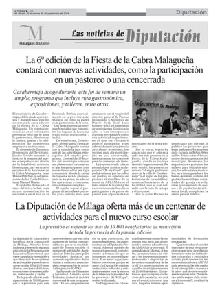 La Crónica 16 Diputación 
Del sábado 20 al viernes 26 de septiembre de 2014 
La 6º edición de la Fiesta de la Cabra Malagueña 
contará con nuevas actividades, como la participación 
en un pastoreo o una cencerrada 
Casabermeja acoge durante este fin de semana un 
amplio programa que incluye ruta gastronómica, 
exposiciones, y talleres, entre otros 
El municipio de Casaber-meja 
celebra desde ayer vier-nes 
y durante todo este fin 
de semana la sexta edición 
de la Fiesta de la Cabra 
Malagueña. Un evento con-solidado 
en el calendario 
provincial en el que se aúna 
la gastronomía, el turismo y 
la cultura, gracias a la cola-boración 
de numerosas 
empresas e instituciones. 
El diputado de Turismo y 
Promoción del Territorio, 
Jacobo Florido presentó la 
fiesta en la mañana del mar-tes 
acompañado del alcalde 
de la localidad, Antonio 
Domínguez, del secretario 
ejecutivo de la Asociación de 
la Cabra Malagueña, Juan 
Manuel Micheo, y del presi-dente 
de La Carta Malaci-tana, 
Manuel Maeso. 
Florido ha destacado el 
valor del chivo lechal, cuya 
mayor concentración se 
encuentra en el sur de la 
Península Ibérica, especial-mente 
en la provincia de 
Málaga, así como su papel 
en la gastronomía de la zona. 
“Esta fiesta muestra las enor-mes 
bondades que transmi-ten 
los fogones de la cocina 
tradicional malagueña”, 
indicó. 
De esta forma, Domín-guez 
afirmó que la Fiesta de 
la Cabra Malagueña cuenta 
con la ruta de la tapa como 
una de las actividades prin-cipales 
del amplio pro-grama. 
Un total de 15 loca-les 
del municipio ofrecen 
sus platos en un concurso en 
el que los participantes irán 
recolectando sellos por tapa 
consumida, donde la cabra 
malagueña será la protago-nista 
de los platos, no sólo de 
los que entran a concurso, 
sino del menú completo. 
El regidor repasó el pro-grama 
de actividades previs-tas 
para los tres días, que 
arrancaron con el pregón del 
director general de Prensa 
Malagueña S.A (editora de 
Diario Sur), José Luis 
Romero Silva, en la jornada 
de ayer viernes. Como cada 
año, se han incorporado 
algunas novedades como 
una actividad de pastoreo, 
en el que los visitantes 
podrán acompañar a un 
cabrero durante una jornada 
de trabajo. Asimismo, los 
vecinos cada día participa-rán 
en una cencerrada, 
haciendo sonar los cencerros 
para dar comienzo a la fiesta. 
La exposición de cabras 
pintadas por artistas mala-gueños 
‘Oh my Goat!’, que 
podrá visitarse por las calles 
del pueblo, un concurso de 
pintura al aire libre de la 
mano de APLAMA con el 
tema central de la cabra y las 
exposiciones de las obras 
participantes y de perros de 
pastor son algunas de las 
novedades de la sexta edi-ción. 
Por su parte, Maeso ha 
destacado que el arte está 
cada vez más presente en la 
Fiesta de la Cabra Mala-gueña, 
donde se incluye 
también la gastronomía. De 
este modo, ha puesto de 
relieve “el vigor gastronó-mico 
de la villa de Casaber-meja” 
y el papel de los pro-fesionales 
de los estableci-mientos 
hosteleros de la 
localidad, que se han vol-cado 
con la ruta de la tapa 
y el concurso. 
Por su parte Micheo ha 
anunciado que abrirán al 
público los proyectos que 
están realizando los alumnos 
de la Escuela de Bellas Artes 
de San Telmo sobre el futuro 
centro de interpretación del 
municipio. Asimismo, las 
degustaciones gratuitas, los 
talleres para todas las eda-des, 
las actuaciones musica-les, 
las visitas guiadas a los 
bienes de interés cultural del 
pueblo, los maridajes, activi-dades 
de granja escuela, 
catas, y un mercado de que-sos 
y de productos de arte-sanía 
local, completan la 
oferta para el público. 
La Diputación de Málaga oferta más de un centenar de 
actividades para el nuevo curso escolar 
La previsión es superar los más de 50.000 beneficiarios de municipios 
de toda la provincia de la pasada edición 
É 
La diputada de Educación y 
Juventud de la Diputación 
de Málaga, Antonia Jesús 
Ledesma, presentó la segunda 
edición de la Programación 
Educativa Transversal, que 
viene cargada de novedades y 
que oferta más de un centenar 
de actividades para el nuevo 
curso escolar 2014-2015 entre 
charlas, conciertos didácticos, 
exposiciones itinerantes, talle-res, 
teatro escolar y visitas. 
En la pasada edición parti-ciparon 
más de 50.000 perso-nas 
y la previsión para este 
curso escolar es que esta cifra 
aumente de forma conside-rable, 
ya que se ha multipli-cado 
de forma notable el 
número de actividades, dupli-cándose. 
Entre las principales 
novedades destacan un 
aumento significativo de las 
visitas a museos o una com-pleta 
programación de activi-dades 
para las AMPAS. 
La diputada de Educación 
y Juventud, Antonia Jesús 
Ledesma, destacó el carácter 
transversal de esta programa-ción. 
“Es una programación 
en la que participan, de 
manera transversal, las distin-tas 
áreas de la Diputación Pro-vincial. 
Además, también de 
manera transversal, comple-menta 
la formación que se 
imparte en los centros educa-tivos. 
Y, en tercer lugar, tam-bién 
es transversal porque se 
unen a la Diputación muchas 
instituciones culturales y enti-dades 
sociales para la mejora 
de la infancia y la juventud de 
la provincia de Málaga”, 
resaltó la diputada. 
La Programación Educa-tiva 
Transversal es una herra-mienta 
más de la que dispo-nen 
los centros educativos y 
las AMPAS de la provincia. El 
aprendizaje de idiomas, el tea-tro, 
las exposiciones o las visi-tas 
a los museos más impor-tantes 
están a disposición de 
los centros educativos y de las 
AMPAS, especialmente de 
aquellos municipios menores 
de 20.000 habitantes. El obje-tivo 
es que cualquier ciuda-dano 
de la provincia, sea cual 
sea el municipio en el que 
viva, tenga las mismas opor-tunidades 
de formación 
extraescolar. 
“Quiero resaltar el carácter 
innovador de esta programa-ción 
ya que sirve de vehículo 
transmisor entre las institucio-nes 
culturales y entidades 
sociales participantes con los 
centros educativos y AMPAS 
de la provincia. De este modo, 
la iniciativa pública se suma a 
la labor que desinteresada-mente 
realizan estas 25 entida-des 
por la mejora de la infan-cia 
y la juventud”, concluyó la 
diputada. 
 