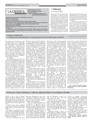 La Crónica 18 Opinión 
É 
Del sábado 20 al viernes 26 de septiembre de 2014 
Calle Cantareros, 25, 1ºB 
29200 Antequera (Málaga) 
Tfno: 952 84 30 34 
Emails: nortedemalaga@gmail.com 
publicidadlacronica@gmail.com 
Periódico semanal gratuito de distribución comarcal 
Gerente: Francisco Ruiz 
Dirección: Francisco Ruiz 
Redacción: Estefanía Ruiz Madrona y Javier García España. 
Colaboradores: Juan Segundo Díaz Núñez, Belén, Victor Corcoba, David Bracho, 
Juan Campos, José María Barrionuevo Gil y Carmen Ruiz Pavón. 
Depósito Legal: CA-630/2004 
Centro de impresión: Corporación Gráfica Penibética, S.L.U. Cueva de Viera, 15 
(Antequera) 
La empresa no se hace responsable de las opiniones vertidas por los colaboradores 
ni de los lectores en cartas al director. Para escribir cartas al director es necesario 
presentar el DNI 
CARTA AL DIRECTOR: 
“A TODOS LOS AFICIONADOS AL BALONMANO DE ESTA MILENARIA CIUDAD” 
ANTONIO GONZÁLEZ GALÁN 
A RAFAELA VARGAS PEDRAZA Y MIGUEL MELERO PÉREZ, EN SUS BODAS DE ORO 
¿Quién le iba a decir a Miguel 
cuando apareció, montado en su 
yegua, que la más bonita de todas 
las jóvenes que en ese momento se 
encontraban lavando la ropa junto 
al cortijo, sería su mujer para siem-pre? 
¿Quién le iba a decir a Rafaela 
que ese sería el primero de muchos 
viajes juntos con ese desconocido 
jinete? 
El destino es caprichoso, y des-cansa 
sobre casualidades, pudien-do 
unir a dos personas para siem-pre 
por el mero hecho de encon-trarse 
en un lugar concreto y en el 
momento adecuado. 
Pero las casualidades hay tam-bién 
que alimentarlas, para con-vertirlas 
en certezas, y eso es algo 
que Rafaela y Miguel han hecho a 
base de mucho amor, respeto, 
comprensión, compañía... 
Hoy se cumplen 50 años de su 
"sí quiero", el primero de los 
muchos que se dirían (y espere-mos 
que se sigan diciendo aún por 
muchos años) a lo largo de su vida. 
Ellos han sabido superar y 
hacer buenos los valores que el 
matrimonio transmite: alegrías y 
penas, salud y enfermedad, pobre-za 
y riqueza, saliendo reforzados 
de cada uno de los no pocos obstá-culos 
que la vida les deparaba, 
para convertirlos en un nuevo ejer-cicio 
de superación y canto a la 
vida, por muy dura que ésta 
hubiera sido con ellos. 
Ese ha sido el secreto de su 
éxito, haber permanecido siempre 
juntos, siempre firmes, siempre 
como uno solo, frente a la adversi-dad. 
Un éxito refrendado con el 
nacimiento de sus tres hijos, y que 
a su vez ha permitido también su 
llegada al mundo de sus cuatro 
nietos. 
Queridos mamá y papá, no 
habrá tiempo ni palabras suficien-tes 
y justas para expresar el infini-to 
agradecimiento y la absoluta 
suerte de ser vuestros hijos, de 
haber recibido día a día vuestra 
lección de respeto, educación, 
apoyo incontestable, comprensión 
y amor. Solo es responsabilidad 
nuestra el no haber estado a la 
altura en ocasiones, pero es preci-samente 
vuestra paciencia y capa-cidad 
de perdonar la que nos ha 
hecho sentir por vosotros más 
amor y admiración si cabe. 
Esa es la mejor herencia que un 
padre puede dejar a su hijo. 
Gracias a los dos por ser como 
sois el uno para el otro, y gracias a 
la vida por la oportunidad de ser 
vuestros hijos y nietos. 
María José, Antonio, Miguel 
Ángel, Marina, Marta, Mario y 
Laura. 
Me parece que es de justicia y por 
otra parte sano a la vez, que cuan-do 
alguien como el Sr. ANTONIO 
DE LA LINDE, actual Presidente 
del Meridiano Antequera de 
Balonmano, realiza unas manifes-taciones 
en este mismo medio que 
no coinciden con la realidad, y ade-más 
se omiten decisiones y situa-ciones 
que no interesan, como 
digo, es de recibo contestarlas, y no 
solo con palabras, sino aportando 
documentación que lo corroboran, 
como siempre he hecho. 
Me explico: 
En primer lugar, ya está bien de 
aludir siempre al pasado, que cada 
vez se va quedando mucho más 
lejano en el tiempo, para justificar 
las situaciones en las cuales se ve 
inmerso actualmente, tanto depor-tivas 
como económicas, vaya como 
apunte en la parcela económica, 
que yo sepa el 90% de los apoyos 
económicos con los que actualmen-te 
cuenta el Club, fueron origina-dos 
y gestionados por la anterior 
directiva la cual presidí hasta mi 
dimisión el dia 18-02-2014. 
En este punto quiero detener-me, 
para pedirle a este Sr. que diga 
a la opinión pública y más concre-tamente 
EXPLIQUE PORMENORI-ZADAMENTE 
a sus aficionados al 
balonmano, cuales eran sus inten-ciones 
en relación al Club MERI-DIANO 
ANTEQUERA, cuando al 
día siguiente de mi dimisión el día 
19-02-2014, creó e inscribió con los 
mismos componentes de la Junta 
Directiva actual un Club totalmen-te 
nuevo denominado CLUB DE 
BALONMANO LOS DOLMENES 
en la Consejería de Deportes de la 
Junta de Andalucía con el nº 21785 
( ficha de inscripción y estatutos 
firmados por los componentes 
están aportados a este semanario); 
y, por otra parte, además inscribe a 
posteriori el día 03-03-2014 en la 
Consejería de Deportes de la Junta 
de Andalucía (documento aporta-do 
a este periódico también) a la 
misma directiva que compone este 
club nuevo LOS DOLMENES, 
como directiva actual del Club 
Balonmano Torcal "Meridiano 
Antequera", comprometiéndose en 
dicho escrito a iniciar el proceso 
electoral según el art.36 de los esta-tutos 
del Club, componiéndose cir-cunstancialmente 
una Junta 
Gestora. 
Y YO ME PREGUNTO como afi-cionado 
de a pie, como se digiere 
esto?, que en la Junta de Andalucía 
y en la Federación Española de 
Balonmano este Sr. sea el 
Presidente del Meridiano 
Antequera y también del Club 
Balonmano los Dólmenes?. 
Me gustaría que explicase clara-mente 
cuales son sus intenciones al 
respecto. 
Evidentemente esto no lo dice o 
mejor, lo omite en la entrevista 
publicada por este medio, tratando 
de camuflarlo todo en la "insosteni-ble" 
situación económica que vivía 
el Club (estamos hablando de una 
deuda de un 12% del presupuesto 
total del Club que era de 250.000,00 
€, sin incluir el pago del canon del 
sector de ascenso de la temporada 
anterior a División de honor Plata 
que eran 12.000,00 euros y hubo 
que incorporarlo como gasto 
extraordinario al presupuesto de 
esta pasada temporada, osea, que 
sería menos del 10%), y se contra-dice 
al manifestar "hemos hecho un 
presupuesto real, con unos gastos 
en base a unos ingresos, más una 
pequeña cantidad, para ir elimi-nando 
la deuda", .." si todo va bien, 
de aquí a uno o dos años podremos 
sanear el Club.." . Si era tan insoste-nible 
la deuda, como que cogió las 
riendas del Club? y como en uno o 
dos años y destinando una peque-ña 
cantidad, se puede sanear el 
Club?. 
Me parece cuanto menos bas-tante 
pretencioso y una falta de 
humildad propia de quien desco-noce 
el entramado de este deporte, 
que hable de que: "el 
Ayuntamiento y Meridiano" 
(patrocinador principal que por 
cierto firmé yo en la sede de la 
Compañía por una duración de 
tres años)" le pidieron que se 
pusiese al frente del proyecto". 
Creo que alguien como este Sr. que 
lleva dos días como aquel que dice 
en este deporte (él mismo lo ha 
manifestado en diversas ocasiones) 
sea tan poco respetuoso con 
alguien, que sin pretender ser 
nada, ni nadie en este deporte 
como es mi caso, lleva 40 años en el 
mismo como jugador, técnico, dele-gado, 
directivo, responsable de 
Asobal, directivo de la federación, 
gerente y presidente, que algo más 
entenderá de esto que él. 
Solo le pediría desde este medio 
y es mi intención al dirigir esta 
carta al director, que nos deje y 
deje tranquila a la anterior directi-va, 
que no confunda al aficonado, 
que se mueva en el entramado eco-nómico 
de la ciudad y trate de 
recabar apoyos económicos como 
hicimos nosotros en su día , ya que 
actualmente se está beneficiando 
económicamente de todo el trabajo 
de los anteriores gestores que tanto 
critica, para de esa manera poder 
ofrecer a sus aficionados la mejor 
respuesta deportiva posible, ya que 
en definitiva de lo que se trata es 
de disfrutar de este bello deporte, y 
deje de justificar permanentemente 
su incompetencia en una parcela 
que no conoce con los demás. 
Espero y deseo no tener que 
salir más al paso de las declaracio-nes 
de este Sr. y que se dedique a 
potenciar el balonmano en nuestra 
ciudad, espero que no se encuentre 
con las miles de trabas que yo tuve, 
y le deseo toda la suerte del mundo 
en su gestión, pues ello sería señal 
de que nuestro balonmano está 
vivo en esta ciudad. 
Atte. Atonio González Galán, 
Expresidente del Club Meridiano 
Antequera. 
„„ Editorial 
Esta semana ya han aparecido en 
Antequera y su comarca las pri-meras 
lluvias a las puertas de 
comenzar pronto la estación oto-ñal. 
Una lluvia necesaria para 
nuestros campos que ya auguran 
malas cosechas debido a la gran 
sequía de estos últimos meses. Las 
pérdidas en los cultivos ya se 
hacen patentes y los agricultores 
claman para que lleguen más ayu-das 
desde la administración. 
Por otro lado, desde los entes 
municipales, como es el caso de 
Antequera, temen que con la lle-gada 
de las lluvias haya riesgos de 
inundaciones ante “la incompe-tencia” 
del ente autonómico por 
no limpiar los cauces de los arro-yos 
que presentan gran cantidad 
de maleza. 
Pero como nunca llueve a 
gusto de todos, desde la oposi-ción, 
que pedían la limpieza 
urgente de calles ante la sequía 
que se vivía, ahora esperan que 
los alcantarillados de la ciudad 
estén limpios para que pueda fluir 
el agua y no conlleve a problemas 
de años anteriores. 
LLuvias tardías 
 