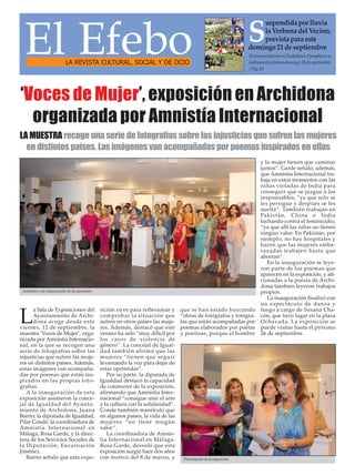 La Sala de Exposiciones del 
Ayuntamiento de Archi-dona 
acoge desde este 
viernes, 12 de septiembre, la 
muestra ‘Voces de Mujer’, orga-nizada 
por Amnistía Internacio-nal, 
en la que se recogen una 
serie de fotografías sobre las 
injusticias que sufren las muje-res 
en distintos países. Además, 
estas imágenes van acompaña-das 
por poemas que están ins-pirados 
en las propias foto-grafías. 
A la inauguración de esta 
exposición asistieron la conce-jal 
de Igualdad del Ayunta-miento 
de Archidona, Juana 
Barrio; la diputada de Igualdad, 
Pilar Conde; la coordinadora de 
Amnistía Internacional en 
Málaga, Rosa Garde, y la direc-tora 
de los Servicios Sociales de 
la Diputación, Encarnación 
Jiménez. 
Barrio señaló que esta expo-sición 
sirve para reflexionar y 
comprobar la situación que 
sufren en otros países las muje-res. 
Además, destacó que este 
verano ha sido “muy difícil por 
los casos de violencia de 
género”. La concejal de Igual-dad 
también afirmó que las 
mujeres “tienen que seguir 
levantando la voz para dejar de 
estar oprimidas”. 
Por su parte, la diputada de 
Igualdad destacó la capacidad 
de conmover de la exposición, 
afirmando que Amnistía Inter-nacional 
“consigue unir el arte 
y la cultura con la solidaridad”. 
Conde también manifestó que 
en algunos países, la vida de las 
mujeres “no tiene ningún 
valor”. 
La coordinadora de Amnis-tía 
Internacional en Málaga, 
Rosa Garde, desveló que esta 
exposición surgió hace dos años 
con motivo del 8 de marzo, y 
que se han estado buscando 
“obras de fotógrafos y fotógra-fas 
que están acompañadas por 
poemas elaborados por poetas 
y poetisas, porque el hombre 
y la mujer tienen que caminar 
juntos”. Garde señaló, además, 
que Amnistía Internacional tra-baja 
en estos momentos con las 
niñas violadas de India para 
conseguir que se juzgue a los 
responsables, “ya que solo se 
les persigue y después se les 
suelta”. También trabajan en 
Pakistán, China e India 
luchando contra el feminicidio, 
“ya que allí las niñas no tienen 
ningún valor. En Pakistán, por 
ejemplo, no hay hospitales y 
hacen que las mujeres emba-razadas 
trabajen hasta que 
abortan”. 
En la inauguración se leye-ron 
parte de los poemas que 
aparecen en la exposición, y afi-cionadas 
a la poesía de Archi-dona 
también leyeron trabajos 
propios. 
La inauguración finalizó con 
un espectáculo de danza y 
fuego a cargo de Susana Cha-cón, 
que tuvo lugar en la plaza 
Ochavada. La exposición se 
puede visitar hasta el próximo 
26 de septiembre. 
El Efebo LA REVISTA CULTURAL, SOCIAL Y DE OCIO 
El reconocimiento a Ciudadanos Ejemplares se 
realizará el próximo domingo 28 de septiembre. 
/ Pag.24 
‘Voces de Mujer’, exposición en Archidona 
organizada por Amnistía Internacional 
LA MUESTRA recoge una serie de fotografías sobre las injusticias que sufren las mujeres 
en distintos países. Las imágenes van acompañadas por poemas inspirados en ellas 
Asistentes a la inauguración de la exposición. 
Suspendida por lluvia 
la Verbena del Vecino, 
prevista para este 
domingo 21 de septiembre 
Presentación de la exposición. 
 