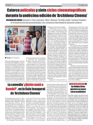 El Efebo 20 
Del sábado 20 al viernes 26 de septiembre de 2014 Cultura 
É 
Catorce películas y siete ciclos cinematográficos 
durante la undécima edición de ‘Archidona Cinema’ 
DESTACAN LOS CICLOS dedicados a ‘Cine y Literatura’, ‘Mitos’, ‘Ultramar’, ‘De Orilla a Orilla’, ‘Sesiones Paralelas’, 
el ‘V Festival de Cine Documental Andaluz’ y las ‘Jornadas de Cine Infantil de Educación y Valores’ 
Catorce largometrajes, siete de 
los cuales son andaluces, se pro-yectarán 
durante la undécima 
edición de la Muestra del Cine 
Andaluz y del Mediterráneo 
‘Archidona Cinema’ que se cele-bra 
del 4 al 11 de octubre. En esta 
edición, y por segunda vez, se 
visionarán películas cuyos pro-yectos 
cinematográficos se pre-sentaron 
durante la anterior edi-ción 
de este festival, según ha 
declarado el concejal de Cultura 
El largometraje escrito y diri-gido 
por Santi Amodeo en 2013 
“¿Quién mató a Bambi?” abrirá 
la undécima edición de la 
Muestra del Cine Andaluz y 
del Mediterráneo ‘Archidona 
Cinema’, el próximo sábado 4 
de octubre. La comedia, que se 
rodó en la ciudad de Sevilla, 
cuenta con la participación de 
Quim Gutiérrez, Ernesto Alte-rio, 
Julián Villagrán, Clara 
Lago, Joaquín Núñez, Úrsula 
Corberó y Carmina Barrios. 
El domingo 5 de octubre se 
del Ayuntamiento de Archidona 
y director de ‘Archidona 
Cinema’, Francisco Javier Toro. 
Junto con las proyecciones 
cinematográficas se realizarán 
diversos ciclos como el de Cine 
y Literatura, que tendrá lugar el 
miércoles 8 de octubre y en el que 
se mantendrá un encuentro con 
la escritora Herminia Luque, 
autora de ‘Al sur de la nada’. Por 
la noche se emitirá la película ‘Al 
sur de Granada’, de Fernando 
Colomo, basada en dicha novela, 
según ha afirmado el alcalde de 
proyectará la exitosa ‘Ocho 
apellidos vascos’, de Emilio 
Martínez Lázaro, mientras que 
el lunes 6 se emitirá ‘Lila dice’, 
dentro del ciclo ‘De Orilla a 
Orilla’, y ‘La flor de Lis’ en 
‘Cine Andaluz’. Ya el martes 7 
de octubre, en el ciclo ‘De Ori-lla 
a Orilla’ se proyectará ‘Cara-mel’ 
y en ‘Cine Andaluz’, ‘Las 
hijas de Danao’, de Fran Kapi-lla. 
El miércoles 8 de octubre 
tendrá lugar el ciclo de ‘Cine 
y Literatura’ con la proyec-ción 
de ‘Al sur de Granada’, 
mientras que el jueves día 9, en 
la retrospectiva de Fiorella Fal-toyano, 
se emitirá ‘Asignatura 
pendiente’, de José Luis Garci. 
Ese mismo día se podrá ver 
‘Casting’, de Jorge Naranjo, en 
‘Cine Andaluz’. El viernes 10 
de octubre se emitirá ‘Canción 
de Cuna’, de José Luis Garci, 
también en la retrospectiva de 
Fiorella Faltoyano, mientras 
que en ‘Cine Andaluz’ será el 
turno de ‘Carmina y amén’, de 
Paco León, protagonizada por 
Carmina Barrios, quien recibirá 
esa noche el Premio ASFAAN. 
Para finalizar el festival, el 
sábado 11 de octubre se entre-gará 
el Premio ‘Archidona 
Cinema’ a Fiorella Faltoyano 
durante la Gala de Clausura, 
y se cerrará el festival con la 
proyección de la película ‘La 
herida’, de Fernando Franco. 
La comedia ‘¿Quién mató a 
Bambi?’ , en la Gala Inaugural 
de ‘Archidona Cinema’ 
Archidona, Francisco Jiménez. 
Además de ‘Cine y Litera-tura’, 
se realizarán otros ciclos 
como ‘Mitos’, en la Filmoteca de 
Andalucía con sede en Córdoba, 
dedicado en esta ocasión a Juan 
Eslava Galán y Carlos Cano; 
‘Ultramar’, dedicado al mundo 
del videoarte, que llegará este 
año a la ciudad peruana de 
Cuzco; o ‘De Orilla a Orilla’, 
dedicado esta edición a Líbano 
con la proyección de las pelícu-las 
‘Lila dice’, de Ziad Doueiri, y 
‘Caramel’, de Nadine Labaki. Las 
‘Sesiones Paralelas’, que se reali-zarán 
en FNAC, se podrán ver 
en esta edición en Marbella, 
Málaga, Zaragoza, Murcia, Sevi-lla 
y La Coruña. Además, en 
Málaga se realizará el ‘V Festival 
de Cine Documental Andaluz’, 
en el que se fomenta el género 
documental. La sede de este fes-tival 
será el Centro de Arte Con-temporáneo 
de Málaga (CAC). 
Los más pequeños también dis-frutarán 
de este festival con las 
‘Jornadas de Cine Infantil de 
Educación y Valores’ en las que, 
a través de la proyección de pelí-culas, 
los niños y niñas tomarán 
conciencia de diferentes valores 
humanos. 
Respecto a los premios y 
homenajes que se llevarán a cabo 
en esta edición, ya se conocen los 
nombres de todos los galardona-dos. 
Así, el Premio ‘Archidona 
Cinema 2014’ será para la actriz 
Fiorella Faltollano, el Premio 
‘Linterna Mágica 2014’ para el 
programa de televisión ‘Días de 
Cine’, el Premio ‘ASFAAN 2014’ 
para Carmina Barrios, y el Pre-mio 
‘RTVA2013’ para ‘Hospital 
Cromático’. 
Por su parte, Toro ha señalado 
que durante todas las mañanas 
se presentarán diferentes proyec-tos 
de cine y rodajes. Además, la 
familia Garrido entregará en 
depósito al Museo Municipal un 
proyector de cine antiguo. En 
cuanto a exposiciones, se reali-zará 
una muestra fotográfica de 
Fernando Bayona y se mostrará 
la colección de proyectores que 
tiene el archidonés Juan Sánchez 
Ferrer. 
El primer edil ha destacado 
que el Ayuntamiento sigue apos-tando 
por la cultura y por este 
festival que nació hace once años 
“con la vocación de acercar el 
cine a los archidoneses y que a lo 
largo de este tiempo se ha conso-lidado 
como una muestra seria 
en la que se apuesta por fomen-tar 
el cine andaluz”. 
„ Texto: J.G.España 
La Real Academiade 
las Nobles Artes 
apertura su nuevo 
curso académico 
San Zoilo acogía en la noche de ayer 
viernes la apertura del nuevo curso 
académico de la Real Academia de 
las Nobles Artes de Antequera. El 
director de la Academia, Bartolomé 
Ruiz, fue el encargado de dar 
comienzo al acto con unas palabras 
de salutación. Tras él, tuvo lugar una 
intervención musical a cargo de 
Elena Garrido Madrona y Juan 
Ángel Moreno Gutiérrez, que inter-pretaron 
“Sonata a cuatro manos” 
para piano forte de J.T. Murguía. Y 
Margarita Bolós fue la encargada de 
presentar la obra inédita de Joaquín 
Tadeo Murguía, Allegro Moderato 
en Do Mayor para piano. 
 