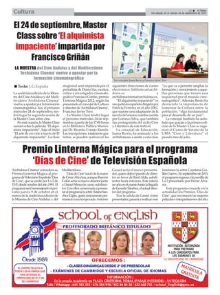 Del sábado 20 al viernes 26 de septiembre de 2014 Cultura 
El 24 de septiembre, Master 
Class sobre ‘El alquimista 
impaciente’ impartida por 
Francisco Griñán 
LA MUESTRA del Cine Andaluz y del Mediterráneo 
‘Archidona Cinema’ vuelve a apostar por la 
formación cinematográfica 
21 É El Efebo 
Los concejales Juana Barrio y Francisco Javier Toro. 
Premio Linterna Mágica para el programa 
‘Días de Cine’ de Televisión Española 
‘Archidona Cinema’concederá su 
Premio Linterna Mágica al pro-grama 
de Televisión Española ‘Días 
de Cine’, que se emite por La 2 de 
TVE desde octubre del año 1991. El 
programa será homenajeado el pró-ximo 
jueves 9 de octubre en el 
marco de la undécima edición de 
la Muestra de Cine Andaluz y del 
Mediterráneo. 
‘Días de Cine’nació de la mano 
de César Abeytua, aunque Ramón 
Colón sería su nuevo director junto 
a Daniel Monzón como subdirec-tor. 
Con ellos comenzaría a presen-tar 
el programa la actriz Aitana Sán-chez- 
Gijón, quien únicamente per-maneció 
una temporada. Antonio 
Gasset sería el nuevo presenta-dor, 
quien dejó el puesto de direc-tor 
en favor de Raúl Alda, subdi-rector 
hasta entonces. Este estaría 
un año en el puesto hasta la llegada 
de Gerardo Sánchez, el actual direc-tor 
del programa. 
Tras la salida de Gasset como 
presentador, pasaría a realizar esas 
funciones la actriz Cayetana Gui-llén 
Cuervo. En septiembre de 2013, 
el programa regresa a la parrilla de 
La 2 presentado por Henar Álva-rez. 
Este programa concede en la 
actualidad los Premios ‘Días de 
Cine’, que reconocen las mejores 
películas e interpretaciones del año. 
La undécima edición de la Mues-tra 
del Cine Andaluz y del Medi-terráneo 
‘Archidona Cinema’ 
vuelve a apostar por la formación 
cinematográfica. Así, el próximo 
miércoles 24 de septiembre, ten-drá 
lugar la segunda sesión de 
la Master Class sobre cine. 
En esta ocasión, la Master Class 
versará sobre la película “El alqui-mista 
impaciente”, bajo el título 
“El arte de ver cine a través de El 
alquimista impaciente”. La clase 
magistral será impartida por el 
periodista de Diario Sur, escritor, 
crítico e investigador cinemato-gráfico 
Francisco Griñán, premio 
Linterna Mágica 2012, según ha 
presentado el concejal de Cultura 
y director de ‘Archidona Cinema’, 
Francisco Javier Toro. 
La Master Class tendrá lugar 
el próximo miércoles 24 de sep-tiembre 
a partir de las 17:00 horas 
en la Biblioteca Pública Munici-pal 
Dr. Ricardo Conejo Ramilo. 
Las inscripciones, totalmente gra-tuitas, 
se pueden realizar en las 
siguientes direcciones de correo 
electrónico: biblioteca@archi-dona. 
es y 
archidonacinema@archidona.es. 
“El alquimista impaciente” es 
una película española dirigida por 
Patricia Ferreira en el año 2002, 
que supone una adaptación de la 
novela del mismo nombre escrita 
por Lorenzo Silva, que también 
fue protagonista del ciclio Cine 
y Literatura de este festival. 
La concejal de Educación, 
Juana Barrio, ha animado a los 
archidoneses a asistir a esta clase 
“ya que va a permitir ampliar la 
formación y conocimiento a aque-llas 
personas que tienen una 
inquietud por el mundo cine-matográfico”. 
Además, Barrio ha 
destacado la importancia de 
fomentar la Cultura entre la 
población, “algo fundamental 
para el desarrollo de un país”. 
La concejal también ha seña-lado 
que gracias a la primera edi-ción 
de la Master Class se orga-nizó 
el Curso de Verano de la 
UMA “Cine y Literatura” el 
pasado mes de julio. 
„ Texto: J.G.España 
 