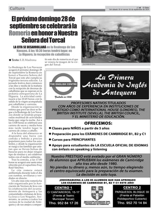 Del sábado 20 al viernes 26 de septiembre de 2014 Cultura 
El próximo domingo 28 de 
septiembre se celebrará la 
Romería en honor a Nuestra 
Señora del Torcal 
LA CITA SE DESARROLLARÁ en la Realenga de Los 
Navazos. A las 10:30 horas tendrá lugar, en 
La Higuera, la recepción de caballistas 
La Realenga de Los Navazos 
acogerá el próximo domingo 28 
de septiembre la Romería en 
honor a Nuestra Señora del 
Torcal que este año cumpla su 
trigésimo tercera edición. La 
jornada festiva dará comienzo 
a las diez y media de la mañana 
con la recepción de decenas de 
caballistas que se esperan en la 
pedanía antequerana de La 
Higuera. La actividad conti-nuará 
a las 10:45 horas con la 
salida de la virgen acompañada 
por caballistas y carrozas. 
Desde la organización se 
estima que para las doce se lle-gue 
a la Realenga de Los Nava-zos 
donde se tendrán prepa-radas 
multitud de actividades 
hasta que caiga la noche. Así a 
las 13:00 horas se celebrará una 
carrera de sacos y media hora 
más tarde tendrá lugar la 
carrera de cintas a caballo. 
A la hora del almuerzo se 
dispondrá una barra con 
comida y bebida a precios 
populares para todos los asis-tentes, 
y desde la organización 
se ruega a las familias que asis-tan 
que se lleven bolsas de 
basuras para no dejar ningún 
tipo de residuo y así colaborar 
todos con el medio ambiente. 
Tras la comida, a las 17:00 
horas se acogerá una santa misa 
ofrecida por el capuchino Fray 
Raúl Sánchez. 
La cita romera estará 
ambientada durante todo el día 
con rumbas, sevillanas y ver-diales 
en directo. 
Un año más esta romería ha 
sido organizada por la Aso-ciación 
de Vecinos de Jeva con 
la colaboración del ayunta-miento 
de Antequera y las 
comunidades cristianas de Jeva, 
La Joya y Los Nogales. Asi-mismo, 
se anima a todos los 
vecinos de la ciudad de Ante-quera 
y de sus anejos a compar-tir 
este día de romería en el que 
se venera la imagen de la vir-gen 
del Torcal. 
La ermita de Jeva. 
23 É El Efebo 
„ Texto: E.R.Madrona 
 