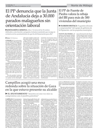 La Crónica 28 Norte de Málaga 
É 
Del sábado 20 al viernes 26 de septiembre de 2014 
El PP denuncia que la Junta 
de Andalucía deja a 30.000 
parados malagueños sin 
orientación laboral 
XJOSÉ RAMÓN CARMONA critica “el cierre de los 32 centros 
dedicados a esta función y pregunta a la Junta si pretende que recaiga en 
exclusiva en los ayuntamientos sin que les dé financiación para ello” 
COMARCA. El vicesecreta-rio 
de Política Municipal del 
Partido Popular de Málaga, 
José Ramón Carmona, denun-ció 
en la mañana del miérco-les 
que la Junta de Andalucía 
deja a 30.000 parados mala-gueños 
sin orientación labo-ral 
a raíz del cierre de las 32 
oficinas dedicadas a esta fun-ción 
dependientes de la Junta 
de Andalucía, lo que supone 
“un nuevo varapalo más por 
parte del Gobierno andaluz a 
los desempleados de la pro-vincia”. 
“Estas oficinas cierran por 
impagos de la Junta de Anda-lucía”, 
ha criticado el diri-gente 
popular, que ha alu-dido 
también al retraso en la 
publicación oficial de una 
nueva convocatoria del pro-grama 
que rige el funciona-miento 
de este tipo de cen-tros. 
En este sentido, Carmona 
se ha cuestionado sobre qué 
va a pasar con los desemple-ados 
que acudían a estos cen-tros 
para recibir orientación. 
“Este último año más de 
30.000 parados malagueños 
han pasado por las distintas 
oficinas del citado servicio 
para recibir asesoramiento”, 
ha recalcado el responsable 
de Política Municipal de la 
formación. 
“¿Pretenderá la Junta que 
sean los ayuntamientos quie-nes 
asuman la orientación de 
los miles de desempleados 
malagueños?”, ha planteado 
Carmona, quien ha señalado 
que “no habría problema en 
que fuera así, pese a que es 
una competencia de la Junta, 
siempre que viniera acompa-ñada 
de financiación para 
poder ejecutar este servicio”. 
El dirigente popular ha 
explicado que actualmente 
los ayuntamientos, “por iner-cia, 
ya que son la administra-ción 
más cercana al ciuda-dano, 
ya atienden en nume-rosas 
ocasiones a personas 
que están buscando un 
empleo. Lo hacen en muchas 
ocasiones con escasos recur-sos 
y sin ningún tipo de 
ayuda por parte de la Junta 
de Andalucía”. 
“El único desahogo lo 
constituían estas oficinas de 
orientación laboral que, por 
falta de liquidez o incompe-tencia 
del Gobierno de 
Susana Díaz, están cerrando 
en estos días”, ha lamentado 
Carmona, que ha recordado 
que este cierre supone tam-bién 
que 180 técnicos de la 
provincia pierden su puesto 
de trabajo. 
“Es en este tipo de cuestio-nes 
donde se ve a la perfec-ción 
el nulo compromiso de 
Susana Díaz con el empleo, 
porque de otra forma no per-mitiría 
que esto ocurriera”, ha 
sostenido el vicesecretario 
popular, que ha anunciado 
que la formación presentará 
mociones en todos los ayun-tamientos 
rechazando el cie-rre 
de estos centros y exi-giendo 
al Gobierno andaluz 
que garantice su apertura y 
continuidad. 
„ Texto: E.R.Madrona 
CAMPILLOS. El Ayuntamiento 
de Campillos, a través de la Con-cejalía 
de Solidaridad y Coope-ración 
Internacional, llevó a cabo 
este pasado martes una mesa 
redonda sobre el conflicto bélico 
que se está produciendo en Gaza 
bajo el lema "Gaza: genocidio 
planificado". El acto tuvo lugar 
en la Casa de las Asociaciones de 
la localidad y contó con la parti-cipación 
de Manuel Pineda, más 
conocido como Manu Abu Car-los, 
de la organización UNADI-KUM, 
ampliamente conocido 
por haber servido de escudo 
humano en los hospitales de 
Gaza durante los bombardeos; 
Zohar Chamberlain Regev, 
miembro de la Coordinadora 
Europea de la Flotilla de la Liber-tad 
"Rumbo a Gaza"; e Isabel 
Galeote, Responsable Técnica del 
Área de Solidaridad y Coopera-ción 
Internacional del Ayunta-miento 
de Campillos. 
Durante el evento, se 
informó del momento en el que 
se encuentra el desarrollo de la 
Flotilla de la Libertad "Rumbo a 
Gaza" y se expusieron vídeos 
con el fin de mostrar el grado 
real de destrucción que hay 
actualmente en Gaza, ya que esta 
última operación bélica ha 
tenido "consecuencias más 
devastadoras que los anterio-res 
ataques que se produjeron en 
2012". Así lo argumentó Manuel 
Pineda, quien explicó con deta-lle 
cómo es la vida en Gaza 
durante un bombardeo. Los 
ponentes, además, hicieron hin-capié 
en que la mejor muestra de 
solidaridad que pueden llevar a 
cabo la ciudadanía y los distin-tos 
estamentos políticos es "el 
boicot económico, político, cul-tural 
y académico a Israel". 
"El pasado 7 de julio Israel 
lanzó la operación 'Margen Pro-tector', 
causando a fecha de hoy 
más de 2.000 muertes y miles de 
personas heridas, de las cuales 
en su gran mayoría se trata de 
población civil. Entre las vícti-mas 
mortales se han contabili-zado 
casi 600 menores de edad. 
Los daños materiales han sido 
valorados en más de 5.000 millo-nes 
de dólares y la reconstruc-ción 
de los mismos precisaría 
varios años si la situación del 
conflicto se solucionara de 
manera inmediata. Pero siendo 
la realidad de la Franja de Gaza 
XFLORIDO DESTACA“la gestión eficiente 
y comprometida” del equipo de gobierno de 
la Diputación con los pequeños municipios 
como es, difícilmente se recons-truya 
ni en pocos ni en muchos 
años", contextualizó Isabel Gale-ote. 
Este acto contó con la presen-cia 
del alcalde de Campillos, 
Jesús Galeote, la concejal de Coo-peración 
y Solidaridad Interna-cional, 
Isabel Escribano, y la con-cejal 
de Juventud y Deportes, 
Paqui Valencia. El Ayuntamiento 
de Campillos, a través de su 
Concejalía de Solidaridad y Coo-peración 
Internacional, ya ha 
dado muestras en el pasado de 
su implicación y apoyo al pue-blo 
palestino. Dando curso a los 
acuerdos alcanzados en la reu-nión 
de Barcelona de la Red 
Europea de Entidades Locales 
por la Paz en Oriente Medio cele-brada 
en enero de 2009, el Ayun-tamiento 
en Pleno, con fecha 12 
de febrero del mismo año, 
aprobó una moción donde se 
asumió y ratificó la llamada 
"Declaración de Venecia" y la 
inclusión del Ayuntamiento de 
Campillos en la mencionada Red 
Europea, decidiendo, además, 
formar parte de una misión de 
paz y una visita institucional 
de la Unión Europea a Palestina 
(Cisjordania) e Israel, con com-ponentes 
técnicos y políticos. 
El objetivo de dicha visita era 
intentar consolidar una contri-bución 
más eficaz al proceso de 
paz y a la cooperación con los 
territorios palestinos desde los 
municipios y provincias euro-peas 
durante los días 10 a 17 de 
octubre de 2009. De dicha dele-gación 
formó parte Isabel Gale-ote, 
la cual fue comisionada por 
el Alcalde de Campillos, Jesús 
Galeote. 
Hay que señalar que el 
Ayuntamiento de Campillos es 
el único de toda Andalucía que 
formalmente ha suscrito la 
Declaración de Venecia de 13 de 
junio de 1980, en la que Europa 
defendió la autodeterminación 
del pueblo palestino, y junto al 
Ayuntamiento de Córdoba, los 
dos únicos que forman parte de 
la Red Europea de Entidades 
Locales por la Paz en Oriente 
Medio. El Ayuntamiento de 
Campillos, en cumplimiento de 
los acuerdos adoptados por una-nimidad 
en el Pleno celebrado el 
día 31 de julio de 2014 en defensa 
del pueblo palestino y de con-dena 
a la agresión de Israel, 
desea proponer un programa de 
acciones que permitan llevar a la 
práctica lo manifestado y reco-gido 
en dicho acuerdo plenario. 
Campillos acogió una mesa 
redonda sobre la situación de Gaza 
en la que estuvo presente su alcalde 
El PP de Fuente de 
Piedra valora la rebaja 
del IBI para más de 300 
viviendas del municipio 
FUENTE DE PIEDRA. El 
portavoz del Partido Popular 
de Fuente de Piedra, Jacobo 
Florido, valoró en la mañana 
de este pasado lunes la rebaja 
en el Impuesto de Bienes 
Inmuebles (IBI) por parte de 
la Diputación Provincial de 
Málaga para un total de 388 
viviendas en el municipio, 
fruto de una “gestión efi-ciente 
y comprometida” de 
esta institución con los peque-ños 
municipios. 
Así, el popular ha desta-cado 
que “gracias a esta 
medida extraordinaria ha 
sido posible ayudar a los veci-nos 
que se encuentran con 
verdaderas dificultades eco-nómicas 
y recursos escasos”. 
La subvención ha ascendido 
a un total de 17.238 euros que 
“han supuesto un notable 
desahogo para todas esas 
familias de la localidad”, ha 
añadido Florido. 
Por otro lado, ha señalado 
que las viviendas con un 
menor valor catastral “han 
sido las más beneficiadas”. 
De esta forma, los inmue-bles 
con un valor de 75.000 a 
100.000 euros, han percibido 
una subvención del 10 por 
ciento; para los que no alcan-zan 
los 5.000 euros, la boni-ficación 
ha sido de un 50 por 
ciento. 
A nivel provincial, la 
Diputación ha destinado 4,2 
millones de euros para redu-cir 
la carga fiscal de medio 
millón de malagueños, de los 
cuales el 55 por ciento residen 
en localidades con menos de 
25.000 habitantes, como es el 
caso de Fuente de Piedra. De 
este modo, en la comarca de 
Antequera se han visto bene-ficiados 
16.989 inmuebles con 
la cifra final de 607.513 euros. 
Para finalizar, Florido ha 
señalado que “el equipo de 
gobierno del PP al frente del 
ente supramunicipal ha pla-nificado 
de manera rigurosa 
y acertada sus presupuestos 
para poder rebajar la tasa y 
destinar una partida a los 
municipios que más lo nece-sitan”. 
También ha subrayado 
que “la medida de Diputa-ción 
es un ejemplo a seguir 
para los socialistas”, ya que 
“se diferencia de su política 
de escasa inversión”, con-cluyó. 
X EL AYUNTAMIENTO ”muestra así una vez más su 
compromiso con el pueblo palestino” 
 