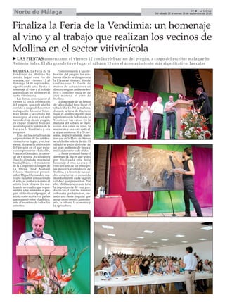 Del sábado 20 al viernes 26 de septiembre de 2014 Norte de Málaga 
Finaliza la Feria de la Vendimia: un homenaje 
al vino y al trabajo que realizan los vecinos de 
Mollina en el sector vitivinícola 
X LAS FIESTAS comenzaron el viernes 12 con la celebración del pregón, a cargo del escritor malagueño 
Antonio Soler. El día grande tuvo lugar el sábado 13 con el acontecimiento más significativo: las catas 
MOLLINA. La Feria de la 
Vendimia de Mollina ha 
tenido lugar este fin de 
semana, del viernes 12 al 
domingo 14 de septiembre, 
significando una fiesta y 
homenaje al vino y al trabajo 
que realizan los vecinos en el 
sector vitivinícola. 
Las fiestas comenzaron el 
viernes 12 con la celebración 
del pregón, que este año ha 
corrido a cargo del escritor 
malagueño Antonio Soler. 
Muy unido a la cultura del 
municipio, el vino y el arte 
han sido el eje de este pregón, 
en el que el autor hizo un 
recorrido por la historia de la 
Feria de la Vendimia y sus 
pregones. 
Uno de los detalles más 
sorprendentes de las celebra-ciones 
tuvo lugar, precísa-mente, 
durante la celebración 
del pregón en el que estu-vieron 
presentes el alcalde, 
Francisco González; la conce-jal 
de Cultura, Auxiliadora 
Díaz; la diputada provincial 
Marina Bravo, y el presidente 
de la Cooperativa Virgen de 
La Oliva, José Manuel 
Velasco. Mientras el presen-tador, 
Miguel Fernández, rea-lizaba 
su labor conduciendo 
el acto, se podía ver cómo el 
artista Erick Miraval iba rea-lizando 
un cuadro que repre-sentaba 
a los asistentes al pre-gón. 
Al finalizar el pregón, el 
artista cortó su obra en partes 
que repartió entre el público, 
ante el asombro de todos los 
asitentes. 
Posteriormente a la cele-bración 
del pregón, los asis-tentes 
al acto se dirigieron a 
la Plaza de Atenas, donde 
continuaron la fiesta de 
manos de actuaciones en 
directo, un gran ambiente fes-tivo 
y, como no podía ser de 
otra manera, el vino de 
Mollina. 
El día grande de las fiestas 
de la localidad tuvo lugar el 
sábado día 13. Por la mañana, 
durante la feria de día, tuvo 
lugar el acontecimiento más 
significativo de la Feria de la 
Vendimia: las catas. En la 
mañana del sábado se reali-zaron 
dos catas de vino, la 
macrocata y una cata vertical, 
a la que asistieron 50 y 35 per-sonas, 
respectivamente, mien-tras 
que en la Plaza de Atenas 
se celebraba la feria de día. El 
sábado se pudo disfrutar de 
un gran ambiente de fiesta y 
música durante todo el día. 
La fiesta continuó hasta el 
domingo 14, día en que se dio 
por finalizada esta feria 
homenaje al vino. La uva y el 
vino son uno de los principa-les 
motores económicos de 
Mollina, y a través de sus cal-dos 
esta tierra es conocida 
mundialmente dada la gran 
calidad que presentan. Por 
ello, Mollina une en esta feria 
la importancia de este pro-ducto 
local con los valores 
culturales que la rodean, cre-ando 
una fiesta singular que 
acoge en su seno la gastrono-mía, 
la cultura, la economía y 
la agricultura. 
29 É La Crónica 
 