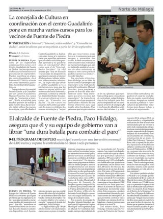 La Crónica 30 Norte de Málaga 
É 
Del sábado 20 al viernes 26 de septiembre de 2014 
FUENTE DE PIEDRA. El pró-ximo 
29 de septiembre 
comienzan tres cursos en el 
Centro Guadalinfo de Fuente 
de Piedra. Las inscripciones a 
dichos curso terminaran el 
próximo 26 de septiembre. 
Pueden inscribirse en el pro-pio 
centro Guadalinfo, en el 
teléfono 952735019 o a través 
del correo electrónico guada-linfo. 
fuentedepiedra@guada-linfo. 
es 
Según informa la concejal, 
Susana García, y el Coordina-dor 
del Centro Guadalinfo, 
Manuel Sánchez, los cursos 
serán de "Iniciación a Inter-net". 
“En la actualidad para 
muchos puestos de trabajo y 
para nuestro día a día se nece-sita 
saber utilizar las nuevas 
tecnologías y por ello desde el 
Centro Guadalinfo se dedica-rán 
unas horas a la semana 
para que aquellas personas 
que no saben utilizarlas pue-dan 
aprender y no quedarse 
atrás en esta materia”. Otro 
curso será el de "Internet, 
Redes Sociales". La edil 
apunta que “hoy en día cada 
vez son más los dispositivos 
que tienen conexión a Internet 
(Ordenadores, tablets, teléfo-nos, 
videoconsolas, televiso-res...) 
y es por ello que desde 
el Centro Guadalinfo se va a 
ofertar un curso para que los 
usuarios sepan utilizar de 
manera adecuada Internet y 
aprender a conocer y utilizar 
las diferentes Redes Sociales. 
Y se desarrollará un tercer 
curso de "Consulta tus 
dudas". Ya son varios los 
usuarios del Centro que utili-zan 
de manera cotidiana las 
nuevas tecnologías y “es por 
ello que reservamos unas 
horas a la semana para que 
vengan y presenten sus 
dudas. Aestos usuarios se les 
unen usuarios mas avanzados 
de nuevas tecnologías que aún 
no habiendo asistido a los cur-sos 
de años anteriores se 
suman a este curso para así 
poder exponer sus dudas”, 
recordó Sánchez. 
Por otro lado, el Alcalde, 
Paco Hidalgo, en su afán de 
luchar contra el desempleo del 
municipio esta trabajando 
junto al Coordinador, Manuel 
Sánchez, para preparar y 
poner en marcha más ade-lante 
un curso “muy intere-sante 
para los vecinos del 
municipio”. Se trata de un 
proyecto con el que mejorar el 
currículum o hacerlo de una 
forma diferente para que 
resalte sobre los demás. Alas 
personas que tengan estudios 
se les va a plantear que escri-ban 
un blog para colocarlo en 
el curriculum, colgar fotogra-fías 
de los trabajos para des-pués 
compartirlas en los curri-culum 
a través de códigos QR 
( en el caso de albañiles, jardi-neros, 
electricistas...), y reali-zar 
un vídeo currículum y col-garlo 
en el canal de youtube. 
Esto en cuanto a curriculum 
se refiere, después se tratará 
de ayudar a publicar el curri-culum 
en las diferentes plata-formas 
para buscar trabajo y 
realizar un seguimiento. 
La concejalía de Cultura en 
coordinación con el centro Guadalinfo 
pone en marcha varios cursos para los 
vecinos de Fuente de Piedra 
X”INICIACIÓN a Internet”, “Internet, redes sociales”, y “Consulta tus 
dudas”, serán lo talleres que se impartirán a partir del 29 de septiembre 
„ Texto: E.R.Madrona 
„ Imagen: La Crónica 
El alcalde Paco Hidalgo en el Centro Guadalinfo. 
FUENTE DE PIEDRA. “El 
Equipo de Gobierno de Fuente 
Piedra es consciente que el gran 
problema que ha originado la cri-sis 
y que sigue azotando a nume-rosas 
familias del municipio es el 
paro”. Por ello, “asumimos un 
compromiso firme con los veci-nos. 
Todos los recursos económi-cos 
disponibles en el Ayunta-miento, 
siempre que sea posible 
dentro del marco de la legalidad, 
se van a destinar a librar una dura 
batalla contra el desempleo. Ese 
es nuestro objetivo y lo vamos a 
cumplir”, aseguró el alcalde del 
municipio, Paco Hidalgo. 
El regidor indica que “desde 
este momento y en los próximos 
meses vamos a poner en marcha 
distintos programas que permi-tirán 
realizar inversiones, mejo-rar 
infraestructuras municipales, 
prestar servicios y formalizar 
numerosos contratos de trabajo 
en el municipio”. En algunos 
casos, estos programas se realiza-rán 
con fondos propios, otros se 
complementaran con dinero 
municipal y los más importantes 
se llevarán a cabo gestionando 
diversos Decretos aprobados 
recientemente por la Junta de 
Andalucía, tales como el Pro-grama 
de Empleo Municipal, el 
Programa de Fomento de 
Empleo Agrario (antiguo PER), 
el Decreto para Jóvenes entre 18 
y 29 años, al Decreto para mayo-res 
de 30 años y el Decreto de 
Inclusión Social dirigido a perso-nas 
con cargas familiares y en 
riesgo de exclusión social. 
Por su parte, la concejal de 
Empleo, Yolanda González, ase-veró 
que el Programa de Empleo 
Municipal “está suponiendo ya 
un total de 5 ó 6 contratos men-suales, 
siempre dependiendo de 
las necesidades del Ayunta-miento. 
Son cuatro los trabajado-res 
no cualificados que se contra-tan 
por quincenas y el sueldo 
asciende a 500 euros netos”. Por 
otra parte, son 1 ó 2 los trabajado-res 
cualificados que igualmente 
se contratan, con un sueldo neto 
de 1.200 euros. En este caso, los 
contratos son de un mes de dura-ción. 
Por tanto, el Programa de 
Empleo Municipal realiza una 
inversión mensual de 4.400 euros 
netos y un total de 5 ó 6 contratos 
de trabajo como mínimo. En los 
meses que no haya obras del PER 
en marcha se tiene previsto, 
debido al aumento de necesidad 
de personal, incrementar estas 
cifras. Este programa estará en 
funcionamiento durante los pró-ximos 
meses sin interrupción, lo 
que permitirá contratar hasta 
Navidad a un mínimo de 20 tra-bajadores 
y hasta el próximo mes 
de Junio a un total 50. 
Del mismo modo, Paco 
Hidalgo informa que el Pro-grama 
de Fomento de Empleo 
Agrario 2014, antiguo PER, ya 
esta en marcha y va a permitir la 
realización de siete actuaciones 
demandadas por los vecinos y 
sobre todo mejorarán las infraes-tructuras 
municipales generando 
empleo, restauración de Parques, 
limpieza del alcantarillado, acon-dicionamiento 
del cementerio, 
construcción de un muro en 
Calles Pato Colorao y Flamenco 
Rosa, tala y reposición de árbo-les, 
reparación de mobiliario 
urbano y construcción de aseos y 
bar en el Polideportivo. El PFEA 
va a suponer una inversión de 
130.000 euros en mano de obra, 
contratos de trabajo, y 60.000 
euros en materiales necesarios 
para realizar las diferentes actua-ciones. 
“Pero lo más importante, 
serán los tres encargados, ocho 
oficiales y sesenta y dos peones 
que trabajarán, en total setenta y 
tres contratos”. 
Por ultimo también señalan 
el Alcalde y su Concejal que tie-nen 
pendiente de llevar a cabo el 
Plan de Inversiones Productivas 
2014, dotado con 125.000 euros, 
que va a permitir el repintado de 
toda la señalización vial del muni-cipio 
y la creación de un Parque 
en el Barrio de la Realenga. En 
este Plan, el Equipo de Gobierno 
ha seleccionado actuaciones nece-sarias 
que “tengan mucha mano 
de obra, poco gasto en material y 
que sean fáciles de ejecutar, de 
forma que se puedan contratar el 
mayor número posible de peo-nes 
directamente por el Ayunta-miento”. 
El alcalde de Fuente de Piedra, Paco Hidalgo, 
asegura que él y su equipo de gobierno van a 
librar “una dura batalla para combatir el paro” 
XEL PROGRAMA DE EMPLEOmunicipal cuenta con una inversión mensual 
de 4.400 euros y supone la contratación de cinco o seis personas 
 