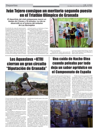 Deportes 
39 É La Crónica 
Del sábado 20 al viernes 26 de septiembre de 2014 Iván Tejero consigue un meritorio segundo puesto 
en el Triatlón Olímpico de Granada 
Los Aquaslava +KTRI 
cierran un gran circuito 
“Diputación de Granada” 
Con el circuito de Íllora celebrado en 
la tarde del pasado Sábado, de los tres 
que componían el Circuito Provincial 
de Granada, se daba por finalizado 
dicho circuito. Y no pudo cerrarse de 
mejor forma destacando el tercer 
puesto junior de Marcos Morente, 
pero además, seis podios de la clasi-ficación 
general para el equipo Aquas-lava 
+KTRI. 
Las pruebas se disputaron en tres 
fines de semana consecutivos, comen-zando 
el primero el 31 de agosto y el 
último el 13 de septiembre. 
El primero de los rallys se celebró 
en Moclín, con un circuito muy téc-nico 
y exigente, pero que gustó 
mucho a los miembros del equipo. 
La segunda prueba tuvo lugar en 
la localidad de Alomartes, con un cir-cuito 
menos técnico que el anterior, 
pero con muchos senderos que hacía 
complicado el poder pasar a los corre-dores. 
Y el broche final lo ponía la locali-dad 
de Íllora, con un circuito un tanto 
raro para lo que se entiende por rally, 
ya que tenía una subida constante y 
con unas rampas muy duras de unos 
2 kilómetros y luego una bajada téc-nica 
a la que los corredores llegaban 
bastante fatigados. Pero aún así el 
equipo supo estar a la altura y se hizo 
notar con varios podios, destacando 
el trabajado y sufrido tercer puesto 
del junior Marcos Morente. 
En la general quedaron de esta 
manera los podios: Cadete: Antonio 
Bermúdez, segundo; Junior: Javier 
Rodríguez, segundo; Féminas: Paqui 
Jiménez , primera y Verónica Gonzá-lez, 
segunda; Master40: Juan Jesús 
Rodríguez, tercero; y Master50: Fer-nando 
Rodríguez, segundo. 
Una caída de Nacho Olea 
cuando peleaba por todo 
deja un sabor agridulce en 
el Campeonato de España 
La jornada del pasado domingo no 
comenzó bien para el equipo Aquas-lava, 
ya que durante la disputa del 
Campeonato de España de grupos 
de edad, en la localidad murciana de 
Águilas, el reciente medallista anda-luz, 
Nacho Olea, sufría una caída 
durante la segunda vuelta de bicicleta 
cuando marchaba muy bien situado. 
Esto dejó un sabor agridulce para los 
componentes de Aquaslava en el Cam-peonato 
de España, donde el mejor cla-sificado 
fue Alberto Labella, a un mejor 
rendimiento que en el andaluz, mien-tras 
que Ricardo Ibarra se sigue reen-contrando 
y cada vez con mejores sen-saciones, 
de cara al Ironman. 
“Nado muy bueno pasando 10'30” 
la primera vuelta y 21'20” el final, cojo 
grupo bueno de bici, super cómodo 
hasta la segunda vuelta, en una 
rotonda adelantamos a un rezagado 
de otro grupo de edad que va muy 
lento, dos delante mío derrapan y se 
golpean para no arrollarle, en ese lance 
se me cruzan y tengo que clavar los 
frenos para no arrollarles yo, salgo 
volando por encima de la bici y se 
acaba el campeonato de España”, 
explicó Olea. 
El triatleta de Aquaslava no tiene 
daños graves, sí golpes y quemaduras 
y la enorme decepción de verse fuera 
de carrera cuando aspiraba al podio. 
En período de carga de entrenamien-tos 
preparando un nuevo Ironman, el 
triatleta de Aquaslava Iván Tejero vol-vía 
a recuperar sensaciones para ser 
segundo de la general en el II Triatlón 
Olímpico de Granada, disputado en 
el municipio de Arenas del Rey, en 
el entorno del embalse de Los Berme-jales. 
En la cita se imponía Daniel 
Múgica, del Sr2 Triatlón, que marcó 
las diferencias en el duro segmento de 
ciclismo. La dureza del recorrido y el 
calor marcaron la prueba, que se dis-putó 
en un entorno natural especta-cular. 
Múgica ganó con 2 horas 13 
minutos, por las 2 horas 16 minutos 
de Tejero y 2 horas 19 minutos de 
Javier Centeno del ADS Sevilla. Y pese 
a todo, Tejero siguió entrenando y en 
la tarde del domingo subía al Veleta 
corriento junto a su hermano, el tam-bién 
triatleta Sergio Tejero. 
“Salí primero del agua con Dani a 
pies y en cuanto cogemos la bicicleta, 
7 kilómetros de subida donde él salió 
a morir y yo ahora mismo no tengo 
punto para eso, se me va yendo y eso 
que mis sensaciones no eran malas, 
iba con watios y moviendo bien; él 
hizo su crono, yo la mia para bajarme 
a correr sin referencias a todo lo que 
puedo, pero sin recortar”, explicó 
Tejero al término de la prueba. 
El triatleta residente en Antequera 
ha calificado la prueba como un tria-tlón 
“tan durísimo como bonito, tanto 
en bici como a pie tremendo recorrido, 
pero estoy contento para llevar dos 
días en Sierra Nevada entrenando y 
ayer haber hecho 20 kilómetros a pie 
y bici con puertos”. 
Además de Tejero, por parte de 
Aquaslava ha conseguido terminar 
este duro triatlón Raúl Ortega, Nacho 
Shaw, Pepe Palacios, Curro Sánchez y 
Rafa García del Pino. 
El deportista del club antequerano marcó un 
tiempo de 2 horas y 19 minutos. La cita se 
desarrolló en el entorno del embalse 
de Los Bermejales 
 