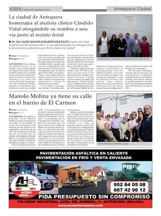 La Crónica 4 Antequera Ciudad 
É 
Del sábado 20 al viernes 26 de septiembre de 2014 
La ciudad de Antequera 
homenajea al analista clínico Cándido 
Vidal otorgándole su nombre a una 
vía junto al recinto ferial 
ANTEQUERA. En la mañana 
del pasado martes, en un 
emotivo acto, se homenajeaba 
a la figura del analista clínico 
Cándido Vidal con el nombre 
de una calle en la ciudad pró-xima 
al Centro Comercial La 
Verónica y al acceso del 
recinto ferial del municipio. 
Ala cita no faltaron el home-najeado 
acompañado por 
familiares y por una amplia 
representación de la corpora-ción 
municipal encabezada 
por el alcalde, Manolo Barón. 
El regidor destacó la figura de 
Cándido Vidal y apuntó que 
con este nombramiento “los 
antequeranos le devolvemos 
una pequeña parte de todo lo 
que él le ha dado a la ciudad”. 
“Hoy se van a pagar todos los 
análisis clínicos que nunca 
cobró y todas esas ayudas que 
colaboraron a mejorar la 
salud de las personas”. 
Por su parte, el protago-nista 
destacó “la enorme satis-facción 
que siento hoy des-pués 
de más de cuarenta años 
que he trabajado por esta mi 
ciudad recibir este inmerecido 
homenaje, pero que agra-dezco 
de todo corazón”. 
Cándido Vidal apuntó que 
desde el año 1957 fue la pri-mera 
vez que entró en un 
laboratorio en el colegio Sale-sianos 
de Utrera “y desde 
entonces nunca he salido del 
laboratorio”. Desde Sevilla 
partió a Madrid para especia-lizarse 
en Microbiología, pasó 
por el Hospital Militar de San 
Sebastián. Posteriormente, 
empezó a dedicarme a la 
investigación que “es mi ver-dadera 
vocación y por cues-tiones 
familiares regreso a la 
ciudad de Antequera y aquí 
me dediqué de lleno a los 
análisis hasta ahora”. 
Recuerda la dura pero bonita 
labor que tuvo que llevar 
durante años encargándose él 
sólo de todos los análisis del 
hospital de Antequera. 
Por otro lado, Vidal quiso 
reseñar que ha llegado a la 
conclusión que “la medicina 
siempre tiene que ser pública, 
siempre para todos, aunque 
la gestión pueda ser privada 
pero todas las personas tienen 
que tener derecho a acceder a 
ella”. 
XEL ALCALDE MANOLO BARÓN DESTACÓla labor de Vidal 
durante más de cuarenta años “y con este homenaje, los antequeranos 
le devolvemos parte de lo que él le ha dado a la ciudad” 
„ Texto: E.R.Madrona 
„ Imagen: E.R.M. 
Manolo Molina ya tiene su calle 
en el barrio de El Carmen 
ANTEQUERA. El conocido y 
estimado vecino Manolo 
Molina ya tiene en Antequera 
una calle con su nombre. La 
vía ha sido inaugurada en la 
mañana de este martes 16 de 
septiembre, con motivo de los 
actos de conmemoración del 
Día de la Ciudad, por el 
alcalde de Antequera, Manolo 
Barón, y el propio homenaje-ado, 
que ha estado rodeado de 
familiares, amigos y vecinos. 
Para la designación de esta 
calle, el Ayuntamiento ha 
tenido en cuenta una petición 
popular aportada por la Aso-ciación 
de Vecinos de “El Car-men” 
y refrendada por la 
Cofradía de la Soledad. Así, 
Barón ha señalado que “no 
tenía sentido sacar a Manolo 
Molina de su barrio de El Car-men”, 
en referencia a las difi-cultades 
para encontrar una 
calle en un barrio tan tradicio-nal 
en lugar de en una zona de 
expansión. La vía se encuen-tra 
en la prolongación de la 
calle Virgen de la Soledad, en 
las inmediaciones de la Plaza 
de El Carmen. 
Molina, quien ha declarado 
vivir “el mejor día de su vida”, 
repasó junto a sus vecinos su 
trayectoria profesional como 
trabajador de “La Zapatillera 
Cumbre”, así como su 
altruista labor en apoyo del 
Club Deportivo Antequerano 
y el actual Antequera Club de 
Fútbol. Además, es uno de los 
precursores más destacados 
del Señor de la Verónica, un 
activo vecino de la Asociación 
de “El Carmen” y uno de los 
cofrades refundadores de la 
Cofradía de la Soledad. 
Cándido Vidal con sus familiares ante la placa que da su nombre a la vía. 
„ Texto: J.G.España 
„ Imagen: J.G.E. 
Manolo Molina junto a familiares y amigos. 
 