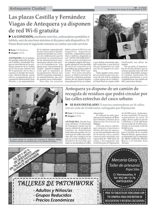 Antequera Ciudad 
5 É La Crónica 
Del sábado 20 al viernes 26 de septiembre de 2014 X LA CONEXIÓN, mediante móviles, ordenadores portátiles o 
tablets, será de una hora máxima al día para cada dispositivo. El 
Paseo Real será el siguiente entorno en contar con este servicio 
ANTEQUERA. Desde hace 
unas semanas, el municipio 
de Antequera cuenta con un 
nuevo camión de recogida de 
residuos de dimensiones 
reducidas para poder así cir-cular 
por las calles más estre-chas 
del casco antiguo en las 
que ya se han instalado con-tenedores 
de reciclaje que 
antes se encontraban en calles 
adyacentes. 
El vehículo ha sido apor-tado 
por el Consorcio de Resi-duos 
Sólidos Urbanos de la 
Diputación Provincial de 
Málaga. 
Con este nuevo camión, 
que comenzó a funcionar a 
finales del mes de agosto, 
ya se está prestando servicio 
en 34 nuevas vías y catorce 
transversales teniendo una 
capacidad de 3.400 kilos de 
carga, y ha supuesto una 
inversión para la Diputación 
de 45.000 euros. Asimismo, 
se han instalado 72 nuevos 
contenedores en estas 34 
calles, de los cuales 51 son de 
1.100 litros y 21 de 300 litros 
con un coste de 21.660 euros, 
siendo la inversión total de 
66.660 euros. 
El vehículo fue presentado 
por el alcalde de la ciudad 
Manolo Barón, quien estuvo 
acompañado por la diputada 
de Medio Ambiente, Marina 
Bravo, y el concejal, Juan 
Álvarez. 
ANTEQUERA. En la mañana 
del pasado miércoles las pla-zas 
Castilla y Fernández Via-gas 
se convirtieron en los pri-meros 
entornos de la ciudad 
de El Torcal que ofrecen red 
Wi-fi gratuita. Así lo dio a 
conocer el alcalde del muni-cipio, 
Manolo Barón, quien 
estuvo acompañado por el 
concejal de Electricidad, Juan 
Álvarez, y un representante 
de la empresa especializada 
Excom con la que el Ayunta-miento 
ha firmado un conve-nio 
de colaboración que ha 
permitido la instalaciones 
de las infraestructuras nece-sarias 
para ofrecer este servi-cio 
a la ciudadanía en “dos 
plazas muy concurridas de la 
ciudad”, apuntó el regidor. El 
coste que le supondrá al 
Ayuntamiento ofrecer esta 
red Wi-fi gratuita responde a 
su mantenimiento, que será 
de sesenta euros mensuales. 
Para ello, los usuarios 
deben activar el Wi-fi en sus 
respectivos dispositivos 
(móviles, ordenadores portá-tiles 
o tablets), eligiendo la 
red “AYTO.ANTEQUERA”, 
tras lo cual al introducirse 
en cualquier página del nave-gador 
aparecerá una pantalla 
de inicio de conexión en la 
que habrá que pulsar sobre el 
botón “Prueba WiFi Gra-tuita”. 
Tras estos sencillos 
pasos, se habrá activado la 
conexión a Internet gratuita 
dentro de los límites legales 
marcados por la ley en cuanto 
a que dichas conexiones que-dan 
reducidas a una hora al 
día por dispositivo en cada 
uno de los lugares en cues-tión. 
Tanto regidor como conce-jal 
recordaron que este ser-vicio 
de red wifi se ampliará 
a otras plazas de la ciudad y 
al Paseo Real en cuanto estén 
finalizadas sus obras de 
mejora. 
Por su parte, el responsa-ble 
de Excom destacó que la 
semana pasada esta red wifi 
ya estaba disponible aunque 
se estaban realizando las 
pruebas pertinentes y ya se 
contabilizaron una media de 
600 conexiones diarias. 
Las plazas Castilla y Fernández 
Viagas de Antequera ya disponen 
de red Wi-fi gratuita 
Antequera ya dispone de un camión de 
recogida de residuos que podrá circular por 
las calles estrechas del casco urbano 
„ Texto: E.R.Madrona 
„ Imagen: E.R.M. 
X SE HAN INSTALADO 72 nuevos contenedores en 34 calles, 
con un coste de 21.660 euros, sufragados por Diputación 
„ Texto: E.R.Madrona 
„ Imagen: E.R.M. 
El nuevo camión de recogida del Consorcio de Residuos Sólidos 
Urbanos haciendo una demostración en la mañana del martes. 
 