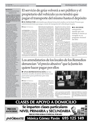 La Crónica 6 Antequera Ciudad 
Del sábado 20 al viernes 26 de septiembre de 2014 
XEL INFRACTOR solo tendrá que abonar la tasa de la multa y no los hasta 70 euros que 
anteriormente tenía que pegar a razón de transporte del vehículo por la grúa 
„ Texto: E.R.Madrona „ EL REGIDOR 
X UNA REPRESENTACIÓN de los 
mismos acudía al pleno del lunes con 
pancartas para protestar por esta 
situación 
ANTEQUERA. Un grupo de 
vecinos del barrio de Los Reme-dios 
lleva varios meses en pie de 
guerra tras conocer la comuni-cación 
de la Junta de Andalucía 
que para que pasen a ser due-ños 
de los locales comerciales 
que llevan arrendando más de 
cuarenta años y que en la actua-lidad 
no tienen actividad empre-sarial, 
solo se utilizan como 
almacenes, tienen que abonar al 
ente autonómico 12.500 euros, 
una cantidad “abusiva que no 
podemos afrontarla”, apuntan 
los vecinos afectados. 
Como repulsa a esta situa-ción 
el pasado lunes decidieron 
personarse en el salón de plenos 
del Ayuntamiento de Antequera 
con pancartas para denunciar la 
situación que están viviendo. 
Este grupo de vecinos de los 
Remedios en repetidas ocasio-nes 
ha expresado su voluntad 
de hacerse con estos locales 
“pero a un precio razonable 
para poder emprender nuevos 
negocios que ya tenemos en 
mente”. 
Hasta nueva notificación la 
antequerano 
apuntó que esta 
medida la tenían ya 
recogida en su 
programa electoral 
del 2011 
Junta de Andalucía se muestra 
inflexible y les exige abonar 
dicha cantidad, y si no la lle-van 
a cabo perderán dichos loca-les. 
ANTEQUERA. El Pleno del 
Ayuntamiento de Antequera 
aprobó en sesión ordinaria, 
celebrada este pasado lunes 15 
de septiembre, la cuarta modi-ficación 
presupuestaria del 
ejercicio 2014 planteada por el 
Equipo de Gobierno, que enca-beza 
el alcalde Manolo Barón, 
con motivo en este caso de una 
generación de crédito que ha 
permitido la ampliación de 
diversas partidas, algunas de 
ellas anteriormente anunciadas 
como la aportación del Ayun-tamiento 
en más de 300.000 
euros a la puesta en marcha del 
Plan de Empleo Joven. 
Pero además, esta modifi-cación 
en los presupuestos 
municipales ha conllevado la 
liberación de una primera par-tida 
económica destinada a la 
adquisición de la actual grúa 
que procede a la retirada de 
vehículos en nuestro munici-pio 
por infracciones del código 
de circulación. En su primera 
fase, esta partida incluye 20.000 
euros hasta la definitiva tasa-ción 
del vehículo en cuestión, 
actualmente propiedad de una 
empresa privada que presta el 
servicio “desde la decisión de 
privatizar el mismo por parte 
del anterior Equipo de 
Gobierno del PSOE, lo que ha 
provocado hasta ahora que, 
además del importe de la 
infracción en sí, se haya tenido 
que abonar una cantidad 
media de 70 euros en concepto 
de transporte del vehículo 
infractor hasta el depósito 
municipal, hecho que con esta 
decisión de volver a hacer 
público el servicio de grúa se 
eliminará, defiendo así los inte-reses 
de los antequeranos 
puesto que volverán a ser los 
propios servicios operativos de 
la Policía Local quienes proce-dan 
a la retirada del vehículo 
sin coste alguno a excepción de 
la multa en sí por la infracción 
cometida”, apuntó el alcalde, 
Manolo Barón. 
“El servicio de grúa pri-vado 
que instauró el PSOE vol-verá 
a ser de titularidad 
pública, acabándose ya por 
tanto el hecho de tener que 
pagar también por la retirada 
del vehículo, quedando sólo 
por abonar la posible multa 
por infracción del código de 
circulación que establece la 
DGT”, confirmó el regidor, 
quien considera además que 
esta medida incluida en su pro-grama 
electoral de 2011 supone 
“hacer público un servicio que 
el PSOE privatizó y que ahora, 
cuando buenamente hemos 
podido recuperarlo en función 
de las circunstancias económi-cas, 
conllevará que la grúa 
pasará a ser un servicio público 
tal y como siempre debía de 
haber sido”. 
É 
El servicio de grúa volverá a ser público y el 
propietario del vehículo ya no tendrá que 
pagar el transporte del mismo hasta el depósito 
XOPINIÓN 
Por Juan Segundo Díaz Núñez 
ROMANCE CLVII 
En el que se habla de la inoportu-nidad 
del arreglo a la carrera de la 
calle Encarnación; ahora es 
cuando hace falta. También se 
comenta la proliferación de obras 
municipales ¿Será por que es año 
electoral? 
Pues ya pasó la semana 
y tenemos curso nuevo 
y ahora sí que es verdad 
que hacen falta los accesos, 
porque vienen autobuses 
desde cerca y de más lejos 
y necesitan bajar 
de la fuente del deseo 
que es la de San Sebastián, 
hasta educativos centros 
de Calzada y Las Descalzas 
y La Carrera y más lejos; 
ahora sí que hacía falta 
que eso estuviera seco 
y se pudiera pasar 
por lo alto del pavimento, 
la otra semana anterior 
hubiera dado lo mesmo, 
o lo mismo, que es igual 
dicho en castellano viejo. 
La cosa se va animando, 
el paréntesis veraniego 
ya se ha quedado atrás, 
y el curso no es sólo eso 
de llevar en las mochilas 
los libros y los cuadernos, 
los lápices, el portafolios 
el plumier y los deseos 
de que este curso, señores 
me lo voy a sacar entero; 
también ha empiezado el curso 
para los ediles nuestros, 
y a fe que lo han empezado 
cual lo criticaban ellos 
cuando lo hacían los otros; 
es decir, con el arreglo 
aunque sea innecesario, 
de aceras y pavimentos. 
Después de un verano largo 
se ha retomado el Paseo 
que se había desestimado 
por cosas del veraneo 
o por lo menos a mí 
me han dicho que era por eso, 
además en La Calzada, 
esos adoquines puestos 
uno a uno con su mimo, 
ha llegado un trasto de esos 
y en menos que se presigna 
un cura de pocos sesos 
ha levantado la calle 
y de alquitrán la han cubierto 
¡Ay dios mío! ¿qué habrá dicho 
el pobre Jesús Romero 
el que de día y de noche 
no dormía en el empeño 
para poner piedrecitas 
y dejar bonito aquello? 
Lectores, esto se acaba 
pero volveremos luego 
de pasada una semana 
pa seguir con los eventos. 
Los arrendatarios de los locales de los Remedios 
denuncian “el precio abusivo”que la Junta les 
quiere hacer pagar por ellos 
„ Texto: E.R.Madrona 
 