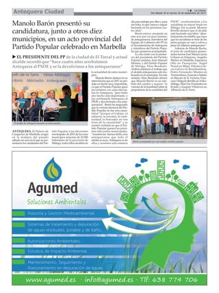 Del sábado 20 al viernes 26 de septiembre de 2014 Antequera Ciudad 
ANTEQUERA. El Palacio de 
Congresos de Marbella acogió 
en la mañana del pasado 
sábado un acto en el que se pre-sentaron 
los candidatos del Par-tido 
Popular a las elecciones 
municipales de 2015 de los once 
municipios mayores de 25.000 
habitantes de la provincia de 
Málaga, todos ellos alcaldes en 
la actualidad de estos munici-pios. 
Manolo Barón destacó en su 
intervención que en 2011 se pro-dujo 
un hecho muy importante, 
ya que el Partido Popular ganó 
por primera vez unas eleccio-nes 
en Antequera, “pero hubo 
otro hecho más importante, y 
fue arrebatarle Antequera al 
PSOE y devolvérsela a los ante-queranos”. 
Barón ha asegurado 
que la victoria electoral del Par-tido 
Popular no fue una casua-lidad 
“porque el trabajo, el 
esfuerzo, la cercanía, la conti-nuidad, 
la honradez no son 
fruto de la casualidad” y se 
mostró confiado en que el Par-tido 
Popular ganará las próxi-mas 
elecciones municipales: 
“nosotros les hemos dicho a los 
antequeranos que todo el 
mérito es suyo, Antequera es de 
ellos y nosotros solo estamos 
ahí para trabajar por ellos y para 
servirles, lo que vamos a seguir 
haciendo en los próximos cua-tro 
años”. 
Barón estuvo arropado en 
este acto por un gran número 
de antequeranos, miembros del 
Equipo de Gobierno del PP en 
el Ayuntamiento de Antequera 
y miembros del Partido Popu-lar 
que quisieron acompañarle. 
La cita contó con la asisten-cia 
del presidente del Partido 
Popular andaluz, Juan Manuel 
Moreno, y del Partido Popular 
de Málaga, Elías Bendodo. 
Ambos alabaron el trabajo que 
el alcalde antequerano está rea-lizando 
en el municipio. En este 
sentido, Elías Bendodo afirmó 
que Manolo Barón es un sím-bolo 
del cambio y supuso “la 
victoria de la humildad sobre la 
prepotencia de la candidata del 
PSOE”, arrebatándole a los 
socialistas su mayor feudo en 
Málaga. Por su parte, Moreno 
Bonilla destacó que el alcalde 
está haciendo una labor “abso-lutamente 
envidiable que hace 
que los socialistas se tiren de los 
pelos porque no van a volver a 
pisar el Gobierno antequerano”. 
Además de Manolo Barón, 
el resto de candidatos presen-tados 
fueron José María García 
Urbano en Estepona, Ángeles 
Muñoz en Marbella, Esperanza 
Oña en Fuengirola, Ángel 
Nozal en Mijas, Paloma Gar-cía 
Gálvez en Benalmádena, 
Pedro Fernández Montes en 
Torremolinos, Francisco Salado 
en Rincón de la Victoria, Fran-cisco 
Delgado Bonilla en Vélez- 
Málaga, Mari Paz Fernández en 
Ronda y Joaquín Villanova en 
Alhaurín de la Torre. 
Manolo Barón presentó su 
candidatura, junto a otros diez 
municipios, en un acto provincial del 
Partido Popular celebrado en Marbella 
9 É La Crónica 
X EL PRESIDENTE DEL PP de la ciudad de El Torcal y actual 
alcalde recordó que “hace cuatro años arrebatamos 
Antequera al PSOE y se la devolvimos a los antequeranos” 
Barón acompañado por una amplia comitiva popular. 
El alcalde de Antequera durante su intervención. 
 