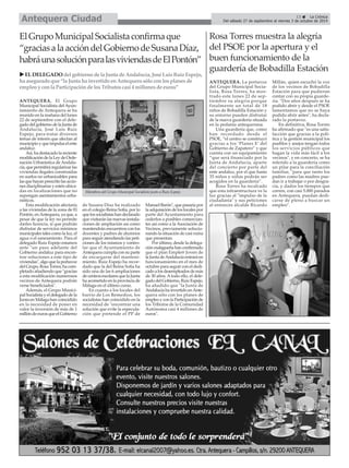 ANTEQUERA. El Grupo
Municipal Socialista del Ayun-
tamiento de Antequera se ha
reunido en la mañana del lunes
22 de septiembre con el dele-
gadodelgobiernodelaJuntade
Andalucía, José Luis Ruíz
Espejo, para tratar diversos
temas de interés que afectan al
municipio y que impulsa el ente
andaluz.
Así, ha destacado la reciente
modificacióndelaLeydeOrde-
nación Urbanística de Andalu-
cía,quepermitiráregularizarlas
viviendas ilegales construídas
en suelos no urbanizables para
lasquehayanprescritolasaccio-
nes disciplinarias y estén ubica-
das en localizaciones que no
supongan asentamientos urba-
nísticos.
Esta modificación afectaría
a las viviendas de la zona de El
Pontón, enAntequera, ya que, a
pesar de que la ley no permite
darles licencia, sí que podrán
disfrutar de servicios mínimos
municipales tales como la luz, el
agua o el saneamiento. Para el
delegado Ruiz Espejo estamos
ante "un paso adelante del
Gobierno andaluz para encon-
trar soluciones a este tipo de
viviendas", algo que la portavoz
delGrupo,RosaTorres,hacom-
pletado añadiendo que "gracias
a esta modificación numerosos
vecinos de Antequera podrán
verse beneficiados".
Además, el Grupo Munici-
pal Socialista y el delegado de la
Junta en Málaga han coincidido
en la necesidad de poner en
valor la inversión de más de 1
millóndeeurosqueelGobierno
de Susana Díaz ha realizado
en el colegio Reina Sofía, por lo
quelossocialistashandeclarado
que visitarán las nuevas instala-
ciones de ampliación así como
mantendrán encuentros con los
docentes y padres de alumnos
para seguir atendiendo las peti-
ciones de los mismos y contro-
lar que el Ayuntamiento de
Antequera cumpla con su parte
de encargarse del manteni-
miento. Ruiz Espejo ha recor-
dado que la del Reina Sofía ha
sido una de las 6 ampliaciones
de centros escolares que la Junta
ha acometido en la provincia de
Málaga en el último curso.
En cuanto a los locales del
barrio de Los Remedios, los
socialistas han coincidido en la
necesidad de "encontrar una
solución que evite la especula-
ción que pretende el PP de
Manuel Barón", que pasaría por
la adquisición de los locales por
parte del Ayuntamiento para
cederlos a posibles comercian-
tes así como a la Asociación de
Vecinos, previamente solucio-
nando la situación de casi ruina
que presentan.
Por último, desde la delega-
ciónmalagueñahanconfirmado
que el plan Emple@ Joven de
laJuntadeAndalucíaentraráen
funcionamiento en el mes de
octubre para seguir con el dedi-
cadoalosdesempleadosdemás
de 30 años. Atodo ello, el dele-
gadodelGobierno,RuizEspejo,
ha añadido que "la Junta de
AndalucíahainvertidoenAnte-
quera sólo con los planes de
empleoyconlaParticipaciónde
los Tributos de la Comunidad
Autónoma casi 4 millones de
euros".
13 La Crónica
Del sábado 27 de septiembre al viernes 3 de octubre de 2014Antequera Ciudad
Rosa Torres muestra la alegría
del PSOE por la apertura y el
buen funcionamiento de la
guardería de Bobadilla Estación
ANTEQUERA. La portavoz
del Grupo Municipal Socia-
lista, Rosa Torres, ha mos-
trado este lunes 22 de sep-
tiembre su alegría porque
finalmente un total de 18
niños de Bobadilla Estación y
su entorno pueden disfrutar
de la nueva guardería situada
en la pedanía antequerana.
Una guardería que, como
han recordado desde el
PSOE, “el centro se construyó
gracias a los ‘Planes E’ del
Gobierno de Zapatero” y que
cuenta con un equipamiento
“que será financiado por la
Junta de Andalucía, aparte
del concierto por parte del
ente andaluz, por el que hasta
35 niños y niñas podrán ser
acogidos en la guardería”.
Rosa Torres ha recalcado
que esta infraestructura ve la
luz gracias al "impulso de la
ciudadanía" y sus peticiones
al entonces alcalde Ricardo
Millán, quien escuchó la voz
de los vecinos de Bobadilla
Estación para que pudieran
contar con su propia guarde-
ría. "Dos años después se ha
podido abrir y desde el PSOE
lamentamos que no se haya
podido abrir antes", ha decla-
rado la portavoz.
En definitiva, Rosa Torres
ha afirmado que "es una satis-
facción que gracias a la polí-
tica y la gestión municipal los
pueblos y anejos tengan todos
los servicios públicos que
hagan la vida más fácil a los
vecinos", y en concreto, se ha
referido a la guardería como
un pilar para la conciliación
familiar, "para que tanto los
padres como las madres pue-
dan ir a trabajar o por desgra-
cia, y dados los tiempos que
corren, con casi 5.000 parados
en Antequera, puedan dedi-
carse de pleno a buscar un
empleo".
ElGrupoMunicipalSocialistaconfirmaque
“graciasalaaccióndelGobiernodeSusanaDíaz,
habráunasoluciónparalasviviendasdeElPontón”
ELDELEGADOdelgobiernodelaJuntadeAndalucía,JoséLuis RuizEspejo,
ha aseguradoque“laJuntahainvertidoenAntequerasóloconlos planes de
empleoyconlaParticipacióndelosTributos casi 4millones deeuros”
Miembros del Grupo Municipal Socialista junto a Ruíz Espejo.
 