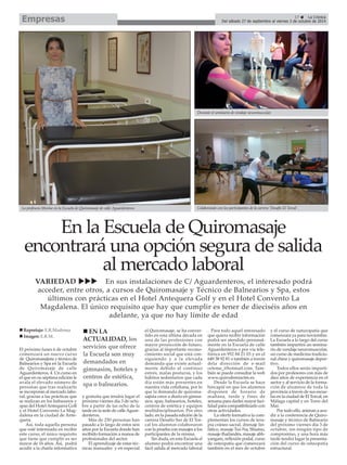 17 La Crónica
Del sábado 27 de septiembre al viernes 3 de octubre de 2014Empresas
El próximo lunes 6 de octubre
comenzará un nuevo curso
de Quiromasajista y técnico de
Balnearios y Spa en la Escuela
de Quiromasaje de calle
Aguardenteros, 4. Un curso en
el que en su séptima edición le
avala el elevado número de
personas que tras realizarlo
se incorporan al mercado labo-
ral, gracias a las prácticas que
se realizan en los balnearios y
spas del Hotel Antequera Golf
y el Hotel Convento La Mag-
dalena en la ciudad de Ante-
quera.
Así, toda aquella persona
que esté interesada en recibir
este curso, el único requisito
que tiene que cumplir es ser
mayor de 16 años. Así, podrá
acudir a la charla informativa
y gratuita que tendrá lugar el
próximo viernes día 3 de octu-
bre a partir de las ocho de la
tarde en la sede de calleAguar-
denteros.
Más de 250 personas han
pasado a lo largo de estos seis
años por la Escuela donde han
recibido formación a manos de
profesionales del sector.
El aprendizaje de estas téc-
nicas manuales y en especial
el Quiromasaje, se ha conver-
tido en esta última década en
una de las profesiones con
mayor proyección de futuro,
gracias al importante recono-
cimiento social que está con-
siguiendo y a la elevada
demanda que existe actual-
mente debido al continuo
estrés, malas posturas, y los
hábitos sedentarios que cada
día están más presentes en
nuestra vida cotidiana, por lo
que la demanda de quiroma-
sajista crece a diario en gimna-
sios, spas, balnearios, hoteles,
centros de estética y equipos
multidisciplinarios. Por otro
lado, en la pasada edición de la
carrera Desafío Sur de El Tor-
cal los alumnos colaboraron
con la prueba con masajes a los
participantes de la misma.
Sin duda, en esta Escuela el
alumno podrá encontrar una
fácil salida al mercado laboral
. Para todo aquel interesado
que quiera recibir información
podrá ser atendido personal-
mente en la Escuela de calle
Aguardenteros o por vía tele-
fónica en 952 84 21 03 y en el
649 38 92 81 o también a través
dela dirección de e-mail
ceteme_@hotmail.com. Tam-
bién se puede consultar la web
www.quirodemiactm.es.
Desde la Escuela se hace
hincapié en que los alumnos
disponen de horario de
mañana, tarde y fines de
semana para darles mayor faci-
lidad para compatibilizarlo con
otras actividades.
La oferta formativa la com-
plementan los cursos de tera-
pia cráneo sacral, drenaje lin-
fático, masaje Tui-Na, Shiatsu,
masaje thailandés, masaje abh-
yangam, reflexión podal, curso
de osteopatía que comenzará
también en el mes de octubre
y el curso de naturopatía que
comenzará ya para noviembre.
La Escuela a lo largo del curso
también impartirá un semina-
rio de vendaje neuromuscular,
un curso de medicina tradicio-
nal china y quiromasaje depor-
tivo.
Todos ellos serán imparti-
dos por profesores con más de
diez años de experiencia en el
sector y al servicio de la forma-
ción de alumnos de toda la
provincia a través de sus escue-
las en la ciudad de El Torcal, en
Málaga capital y en Torre del
Mar.
Por todo ello, animan a acu-
dir a la conferencia de Quiro-
masaje y técnico de Balneario
del próximo viernes día 3 de
octubre, sin ningún tipo de
compromiso, y una hora más
tarde tendrá lugar la presenta-
ción del curso de osteopatía
estructural.
EN LA
ACTUALIDAD, los
servicios que ofrece
la Escuela son muy
demandados en
gimnasios, hoteles y
centros de estética,
spa o balnearios.
VARIEDAD En sus instalaciones de C/ Aguardenteros, el interesado podrá
acceder, entre otros, a cursos de Quiromasaje y Técnico de Balnearios y Spa, estos
últimos con prácticas en el Hotel Antequera Golf y en el Hotel Convento La
Magdalena. El único requisito que hay que cumplir es tener de dieciséis años en
adelante, ya que no hay límite de edad
Reportaje: E.R.Madrona
Imagen: E.R.M.
La profesora Montse en la Escuela de Quiromasaje de calle Aguardenteros.
Durante el seminario de vendaje neuromuscular.
Colaborando con los participantes de la carrera ‘Desafío El Torcal’.
En la Escuela de Quiromasaje
encontrará una opción segura de salida
al mercado laboral
 