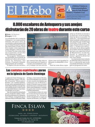 El EfeboLA REVISTA CULTURAL, SOCIAL Y DE OCIO
LainauguracióndelaMuestraseráelpróximo
sábado4apartirdelas21:00horasenel
AuditorioMunicipal/Pag.22
A
rchidonaCinemaya
tienepresentadores
parasuGala:Raquel
Ramos y Vladimir Cruz
La iglesia de Santo Domingo aco-
geráelpróximoviernes,3deoctu-
bre, el concierto “Música para el
Rosario”, con Cantatas espiritua-
les que serán representadas por el
tenorDiegoMorales,GonzaloLlao
conlaflautadepico,CarlosGarcía
alviolonchelobarrocoyJoséAnto-
nio Morales con la clave.
Estacitamusicalfuepresentada
por la concejal de Cultura y Feste-
josdelayuntamientodeAntequera,
Ana Cebrián, acompañada por el
HermanoMayordelRosario,Pablo
de Rojas, y JoséAntonio Morales,
unodelosmiembrosqueactuarán
en este concierto de cantatas que
comenzará a las 21:00 horas y
donde el donativo para el mismo
serádetreseuros.Losfondosrecau-
dadosserándestinadosasufragar
los gastos del concierto y para la
Cofradía del Rosario.
Lasentradasyaestánalaventa
en la Sala de Exposiciones del
Ayuntamiento de Antequera
donde actualmente se acoge una
muestra del Rosario y en Capella.
Las cantatas espirituales paran
en la iglesia de Santo Domingo
Pablo de Rojas, Ana Cebrián y José Antonio Morales, durante la presentación.
Los estudiantes de la ciudad de
Antequera y sus anejos podrán
disfrutar, este nuevo curso, de
una iniciativa cultural promovida
por la entidad financiera Cajamar
que traerá hasta el Teatro Torcal
de la ciudad, veinte representa-
ciones dirigidas a niños de entre
3 y 18 años. De estas veinte obras
que se presentan, seis de ellas
serán totalmente en inglés.
Este programa “Educateatro”
fue presentado por la teniente de
alcalde de Cultura del ayunta-
miento de Antequera, Ana
Cebrián, y Francisco y Eduardo,
representantes de la entidad.
El objetivo de esta iniciativa
que comenzó hace diez años en
otros municipios de España es
“ayudar a los ciudadanos a cono-
cer y trabajar con una serie de
valores como son la igualdad, la
tolerancia, la solidaridad y el res-
peto”.
Entre las veinte obras a repre-
sentar se dividirán en función a
la edad que vayan dirigidas.
Entre las obras se encuentra “El
patito feo”, una representación
teatral mediante sombras para los
más pequeños que tendrá lugar
el próximo 15 de octubre; “El
lugar donde habitan las pala-
bras” o “El libro de la Selva”,
serán otras de las obras acogidas
por el Teatro Torcal deAntequera
que tiene una capacidad actual
de 400 personas y “se está estu-
diando la ampliación del
mismo”, apuntó la edil de Cul-
tura, Ana Cebrián.
Las representaciones teatrales
se celebrarán todas en horario lec-
tivo y a cada escolar que acuda,
a la entrada del Teatro, se le entre-
gará un programa de mano.
Presentando el programa “Educateatro”.
Texto: E.R.Madrona
Imagen: E.R.M.
8.000escolaresdeAntequeraysusanejos
disfrutaránde20obrasdeteatroduranteestecurso
 