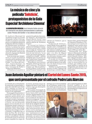 El Efebo 20
Del sábado 27 de septiembre al viernes 3 de octubre de 2014 Cultura
El Auditorio Municipal de
Archidona acogió en la noche
del pasado viernes 19 de sep-
tiembre la primera actividad
previa a la undécima edición de
la Muestra del Cine Andaluz y
del Mediterráneo Archidona
Cinema. La música fue la pro-
tagonista de la Gala Especial
‘Archidona Cinema’ con el con-
cierto de bandas sonoras que
ofreció la Agrupación Musical
José Antonio Galán.
Entre los temas que interpre-
taron en la gala se pudieron
escuchar piezas pertenecientes
a películas como ‘Piratas del
Caribe’, ‘Los chicos del coro’,
‘E.T.’, ‘Carros de fuego’, ‘La
Bella y la Bestia’, ‘Parque Jurá-
sico’, ‘Lawrence de Arabia’ o
‘Hollywood Milestones’.
Al finalizar el concierto se
proyectó la película documen-
tal ‘Solsticio’, del malagueño
Daniel Martín Novel, cuyo
rodaje fue presentado en la
anterior edición de ‘Archidona
Cinema’.
El concejal de Cultura y
director de ‘Archidona Cinema’,
Francisco Javier Toro, señaló
que el rodaje de ‘Solsticio’ fue
presentado en la anterior edi-
ción de este festival y “es un
honor que hayan querido pro-
yectarla en la ciudad”. Además
manifestó que es la tercera vez
que Producciones Transatlánti-
cas participa en el festival.
El productor, José Antonio
Hergueta, afirmó que hace tres
años vinieron a ‘Archidona
Cinema’ con ‘Mar de plástico’
de Silvia Munt, el año pasado
con la TV-movie ‘Cenizas’y esta
edición con ‘Solsticio’, que es
docuficción.
El director de ‘Solsticio’,
Daniel Martín Novel, agradeció
el poder volver a Archidona con
el proyecto que se presentó el
año anterior y señaló que es un
documental con ficción home-
naje a la obra de Miguel
Romero Esteo y a toda la cul-
tura del teatro, música y patri-
monio histórico andaluz.
El alcalde de Archidona,
Francisco Jiménez, señaló que
este festival apoya el cine anda-
luz y les deseo el mayor éxito
con esta película.
‘Solsticio’es una docuficción
en torno a la obra ‘Tartessos’del
dramaturgo cordobés Miguel
Romero Esteo, premio Nacional
de Literatura Dramática y Pre-
mio Góngora de la Junta de
Andalucía, entre muchos otros
galardones, de entre los cuales
destaca el Premio Europa de
Teatro (1985) por dicha obra.
Interpretada por Ángel
Velasco y Macarena de Rueda,
además de la colaboración espe-
cial de Eduardo Velasco, ‘Sols-
ticio’viaja por los temas y obse-
siones de Romero Esteo, su par-
ticular visión del pasado así
como la musicalidad de su
escritura, que combina un len-
guaje tartésico y sonidos de la
Antigüedad, para abordar en el
fondo una historia muy con-
temporánea.
Lamúsicadecineyla
película‘Solsticio’,
protagonistasdelaGala
Especial‘ArchidonaCinema’
LA AGRUPACIÓN MUSICAL José Antonio Galán ofreció
un concierto con piezas pertenecientes a películas
como ‘Piratas del Caribe’ o ‘Los chicos del coro’
Concierto de la Agrupación Musical José Antonio Galán.
JuanAntonioAguilarpintaráelCarteldelLunesSanto2015,
queserápresentadoporelcofradePedroLuisAlarcón
La Cofradía de Los Estudiantes
ha anunciado el presentador y
autor del cartel del Lunes Santo
2015, elegidos en Junta de
Gobierno celebrada el pasado
viernes 19 de septiembre.
El encargado de presentar el
cartel del Lunes Santo en su
vigésimo quinta edición será
Pedro Luis Alarcón Cuadra,
conocido cofrade y hermanaco
en distintas cofradías de Pasión
y Gloria, con un destacado
papel en la Cofradía de Los
Estudiantes donde comenzó su
andadura cofrade a los 14 años,
portando a Ntro. Padre Jesús
Nazareno de la Sangre en 1977,
y pasando, al siguiente año, al
trono de Ntra. Sra. de la Vera
Cruz, del cual sigue siendo her-
manaco actualmente. Alarcón
ha formado parte en diversas
juntas ocupando los cargos de
secretario, hermano mayor de
insignia del Santo Cristo Verde
y fiscal, cargo que desempeña
en la actualidad.
Por su parte, el encargado de
pintar el cartel anunciador del
Lunes Santo 2015 será Juan
Antonio Aguilar Jiménez. Doc-
torado en Bellas Artes por la
Universidad de Sevilla en la
línea de investigación “Conser-
vación preventiva” sobre los
factores de riesgo en la manipu-
lación de las imágenes devocio-
nales de las hermandades y
cofradías sevillanas, lleva a
cabo varios proyectos relacio-
nados con la catalogación e
inventariado de bienes artísti-
cos y “patrimonio en uso” en
diferentes instituciones y her-
mandades, así como el diseño
de un plan de Conservación
Preventiva. Su obra pictórica se
distingue por la horizontalidad
de sus formatos, siendo el pri-
mer artista que innovase en este
aspecto con el cartel para la
Hermandad de los Estudiantes
de la capital hispalense en 2010.
Destaca también el de la
Semana Santa realizado para la
Hermandad de la Esperanza de
Triana en 2012.
A la izquierda, Juan Antonio Aguilar y a la derecha, Pedro Luis Alarcón.
 