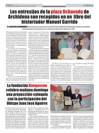 El Archivo Histórico Municipal
de Archidona acogía la presen-
tación del libro "La plaza Ocha-
vada de Archidona, pasado y
presente" del historiador archi-
donés, Manuel Garrido Pérez.
Esta obra es la primera que se
realiza sobre este espacio tan
característico y representativo
de la ciudad.
El alcalde de Archidona,
Francisco Jiménez, señaló que
esta publicación es “muy impor-
tante”, ya que se centra en un
monumento emblemático de
la localidad. Jiménez ha desta-
cado que aquella corporación
que decidió construir esta plaza
la llamaba la “hermosa plaza
nueva”, que se ha convertido en
el corazón de la vida de los
archidoneses. Asimismo, afirmó
que este libro cuenta con una
selección fotográfica que enri-
quece la obra y que da perspec-
tiva nunca vista de la plaza
Ochavada.
El texto ha sido publicado
gracias a la financiación del
Grupo de Desarrollo Rural Nor-
orma. La gerente de Nororma,
Santos Cruces, apuntó que
“hasta ahora no existía ningún
estudio sobre la plaza Ocha-
vada, a pesar de ser uno de los
monumentos más importantes
de la comarca Nororiental de
Málaga, por lo que desde Nor-
orma se le buscó la financiación
para poder publicarse”.
El autor de este libro, Manuel
Garrido, destacó en la presenta-
ción la importancia del Archivo
Histórico Municipal como espa-
cio “donde se salvaguarda la
historia y la cultura de Archi-
dona”. Además, hizo hincapié
que gracias al Libro Capitular
que abarca 1780-1789 en el que
se narra el inicio de la construc-
ción de la plaza y de otros dos
documentos como son los testa-
mentos de Francisco Astorga
Frías y Antonio González Sevi-
llano, que se encuentran en la
rica sección de Protocolos Nota-
riales del Archivo, ha podido
realizar parte de la investigación
necesaria para la redacción de
este libro.
El libro está dividido en
quince capítulos en los que se
trata la historiografía de la
plaza, el contexto histórico, la
formación urbana del munici-
pio, el proceso de construcción
de la plaza Ochavada, las bio-
grafías de los alarifes Francisco
Astorga Frías y Antonio Gonzá-
lez Sevillano, la arquitectura de
la plaza, o las transformaciones
de esta plaza a largo del siglo
XX.
El concejal de Cultura, Fran-
cisco Javier Toro, fue el encar-
gado de cerrar la presentación
y daba las gracias a Garrido
Pérez por “realizar esta magní-
fica obra que recoge la historia
de la plaza que forma parte muy
importante de la vida cultural,
social y de ocio de la localidad”.
El Efebo 24
Del sábado 27 de septiembre al viernes 3 de octubre de 2014 Cultura
La fundación Bangassou
celebra mañana domingo
una proyección-coloquio
con la participación del
Obispo Juan José Aguirre
El Teatro Torcal será el escenario
de la proyección de un documen-
tal, mañana domingo a las 11:30
horas, donde se dará a conocer la
labor que llevan a cabo los misio-
nerosespañolesenlaciudaddela
RepúblicaCentroafricanadeBan-
gassou. Tras la proyección se de-
sarrollará un coloquio con la par-
ticipación del obispo de Bangas-
sou, Juan JoséAguirre, natural de
Córdoba,quellevadécadastraba-
jando en esta ciudad siempre al
lado de los más pobres y actual-
mente es el pacificador en el
ambientedetensiónqueseviveen
laRepúblicatrassufrirungolpede
estado en 2013.
Esta proyección llega a la ciu-
dad de la mano de la Fundación
Bangassou de Antequera que
cuenta con 142 socios. La aporta-
ción que realizan estos socios per-
mite costear los estudios a cinco
jóvenesdelaciudadyadarcobijo
a cinco ancianas.Así lo hizo saber
MaríaMoreno,miembroactivode
la Fundación, acompañada por
AmparoBeato,sociadelamisma,
y la concejal de Cultura y Festejos
del Ayuntamiento de Antequera,
Ana Cebrián.
Laentradadelaproyecciónserá
dedoseurosytambiénsedispone
de fila cero para toda aquella per-
sonaquequierecolaborarconesta
Fundación cuyo fondos irán des-
tinados a continuar con sus pro-
gramas"ypocoapocoreconstruir
el país". Tras finalizar los actos en
TeatroTorcalsecelebraráunaeuca-
ristíaenlaiglesiadeLasDescalzas.
Los entresijos de la plaza Ochavada de
Archidona son recogidos en un libro del
historiador Manuel Garrido
EL ESCRITOR ARCHIDONÉS destacaba la importancia del Archivo Histórico Municipal donde ha podido
documentarse del inicio de la construcción de la plaza en 1780
Presentación de la proyección-coloquio.
 
