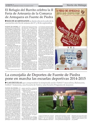 FUENTE DE PIEDRA. El
alcalde de Fuente de Piedra,
Paco Hidalgo, y el Relaciones
Públicas de ‘El Refugio del
Burrito’, Rafael Benjumea,
han presentado esta semana
el cartel de la II Feria de Arte-
sanía de la Comarca de Ante-
quera queriendo invitar a los
vecinos del municipio y de la
comarca a participar en todas
las actividades organizadas
en las instalaciones de la aso-
ciación durante los dos días
que durará la feria.
‘El Refugio del Burrito’, es
una asociación sin ánimo de
lucro dedicada al rescate y
cuidado de por vida de
burros y mulos en toda
España, y celebra este fin de
semana del 27 y 28 de sep-
tiembre su II Feria de Artesa-
nía de la Comarca de Ante-
quera. Más de 40 artesanos se
darán cita en la sede de la aso-
ciación, sita en la localidad de
Fuente de Piedra, con fines
benéficos y de promoción de
la artesanía comarcal. La feria
contará con diversos talleres,
actividades y actuaciones en
directo para amenizar las jor-
nadas.
Tras el gran éxito de la
pasada edición de esta feria
de artesanía, ‘El Refugio del
Burrito’, por su cuenta y
riesgo y con la colaboración
de los ayuntamientos de
Fuente de Piedra, Mollina y
Humilladero, ha decidido
repetir la experiencia y orga-
nizar esta segunda edición.
El alcalde de Fuente de
Piedra, Paco Hidalgo, ha indi-
cado que “esta asociación ha
contado y contará con la cola-
boración del Equipo de
Gobierno siempre que lo
requieran, tanto por el objeto
tan loable de la actividad que
desarrollan, como por ser una
empresa instalada en el muni-
cipio y generadora de
empleo”. Además, ha aña-
dido que “una feria que pro-
mociona la artesanía y en la
que participarán más de 40
artesanos expositores contará
con el apoyo y la colaboración
municipal absoluta dentro de
sus posibilidades”.
Rafael Benjumea, por su
parte, ha comentado que ‘El
Refugio del Burrito’ apuesta
por la artesanía y los peque-
ños comerciantes “como una
apuesta fuerte por la conser-
vación de la cultura popular
y el comercio artesano frente
a la creciente despersonaliza-
ción de los sectores. Es tam-
bién una apuesta por el medio
ambiente”, ha puntualizado
Benjumea, quien ha asegu-
rado que “el artesano trabaja
contaminando infinitamente
menos que la gran industria”.
En la feria, además de los
puestos y exhibiciones, com-
pra y venta de artesanía,
habrá, cómo no, una visita a
los burritos. Además, los visi-
tantes a la feria encontrarán
servicio de barra y varias acti-
vidades y talleres aptos para
toda la familia, así como la
actuación en directo de can-
tantes y cómicos de la
comarca. Para los más peque-
ños, se ha instalado una ori-
ginal piscina de paja y otras
sorpresas.
La recaudación tanto de la
barra como de las actividades,
aprecios más que asequibles,
se destinará al trabajo que ‘El
Refugio del Burrito’realiza en
todo el país, incluyendo la
terapia asistida con asnos que
la asociación desarrolla
actualmente en Córdoba y
que es gratuita para todos los
usuarios.
El Refugio del Burrito celebra la II
Feria de Artesanía de la Comarca
de Antequera en Fuente de Piedra
MÁS DE 40 ARTESANOS se darán cita en la sede de la
asociación este fin de semana del 27 y 28 de septiembre
Norte de MálagaLa Crónica 30
Del sábado 27 de septiembre al viernes 3 de octubre de 2014
FUENTE DE PIEDRA. El
concejal de Deportes del
Ayuntamiento de Fuente de
Piedra, Manuel Carrión, ha
presentado un proyecto en el
que lleva tiempo trabajando:
la puesta en marcha de las
escuelas deportivas para la
temporada 2014-2015.
El período de inscripción
estará abierto hasta final de
mes para inscribirse en las
cinco escuelas deportivas que
compondrán la temporada:
“una escuela de fútbol 7 mas-
culino, una escuela de balon-
cesto, una escuela de fútbol 7
femenino, una escuela de
tenis y una escuela-programa
de mayores”, según ha indi-
cado el concejal. Además, ha
animado a todos los niños y
niñas del municipio a practi-
car deporte y aprender
jugando, y a los mayores a
participar en la escuela-pro-
grama específica y adaptada
a ellos, ya que el deporte es
“calidad de vida”.
Por su parte, el alcalde de
Fuente de Piedra, Paco
Hidalgo, quien sigue muy de
cerca todos los trámites que
se están llevando a cabo para
poner en marcha las escuelas
deportivas, ha animado tam-
bién a todos los vecinos y
vecinas del municipio a ins-
cribirse para practicar su
deporte favorito, “que es un
incondicional aporte positivo
a la salud”, y al mismo
tiempo disfrutar de las actua-
les instalaciones deportivas
existentes en la localidad,
“que ahora sí que están a la
altura de lo que Fuente de
Piedra se merece”, ha apun-
tado el Alcalde.
Del mismo modo, Hidalgo
ha comunicado que “se podrá
hacer uso de un magnífico
campo de fútbol de césped
artificial, de una pista de
pádel y de un pabellón
cubierto adaptado a las nece-
sidades del municipio cuando
los vecinos y las vecinas quie-
ran, siempre en coordinación
con el personal encargado de
Deportes para que entre todos
hagamos el uso de las instala-
ciones lo más correcto y efi-
caz posible”
La concejalía de Deportes de Fuente de Piedra
pone en marcha las escuelas deportivas 2014-2015
LAS ESCUELAS que comprondrán la temporada serán: Fútbol 7 masculino, Baloncesto,
Fútbol 7 femenino, una Escuela de Tenis y una Escuela-Programa de mayores
 