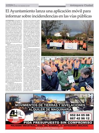 Antequera CiudadLa Crónica 10
Del viernes 5 al viernes 12 de diciembre de 2014
ANTEQUERA. El alcalde de
Antequera, Manolo Barón, el
teniente de alcalde de Urba-
nismo y Desarrollo Industrial,
José Ramón Carmona, y la
teniente de alcalde de Cultura,
Festejos y Comunicación, Ana
Cebrián, presentaron el mar-
tes el nuevo servicio ‘Ante-
queraAtiende’(AtiendeQ), ini-
ciativa compuesta por una
herramienta informática que
facilita la participación ciuda-
dana y que contribuye a opti-
mizar la gestión de los servi-
cios de mantenimiento y
mejora que ya presta el Ayun-
tamiento.
Mediante esta utilidad se
podrán comunicar los avisos
de incidencias en las vías
públicas y se facilitarán ele-
mentos de gestión y conoci-
miento para los técnicos muni-
cipales, así como mantener
informado a los ciudadanos de
los pasos para su resolución.
“Es un generador de conoci-
miento para compartir, convir-
tiéndose en una red social para
los ciudadanos y/o participan-
tes en la gestión de los espacios
urbanos”, afirmó el edil de
Urbanismo, y añadió: “con la
puesta en marcha de este
nuevo servicio, se reducirán
los tiempos de respuestas;
mejorará la comunicación
entre ciudadanos, técnicos y
Ayuntamiento; ayudará a
coordinar las actividades de
mantenimiento y se produci-
rán ahorros. En consecuencia,
incrementará la calidad de los
espacios urbanos de Ante-
quera y con ello el bienestar de
los ciudadanos”.
La utilización de este servi-
cio se realizará, en primer tér-
mino, a través de una aplica-
ción para smartphone denomi-
nada ‘AtiendeQ’, que permi-
tirá la comunicación fácil e
intuitiva de incidencias sobre
elementos urbanos y notifica-
ciones de acciones realizadas
sobre los espacios urbanos.
Además, para facilitar comu-
nicación de cualquier inciden-
cia se habilitará un teléfono
dedicado exclusivamente a
atender este tipo de informa-
ciones, pero también se puede
usar el perfil de twitter
@ATiendeQ o hacer mención
del “hashtag” #ATiendeQ en
dicha red social. Como alter-
nativa, también se ofrece a
los vecinos comunicar inciden-
cias por medio de las siguien-
tes direcciones de email: atien-
deq@antequera.es y también al
correo antequeraatiende@ante-
quera.es.
Los productos tecnológicos
han sido proporcionados por
la empresa ‘Besoftware’, cuyos
representantes en la rueda de
prensa han manifestado que se
han incorporado medios avan-
zados que optimizan el uso de
los datos, facilitan su trata-
miento y la presentación de
la información de forma que
evidencia, sin gran esfuerzo,
aquellos aspectos críticos o de
interés y ayuda a tomar las
decisiones más acertadas.
En palabras del Alcalde,
este nuevo programa integral
sirve para “unificar todos los
servicios operativos y de man-
tenimiento del Ayuntamiento,
para mejorar las actuaciones
que se necesiten para la mejora
de los espacios públicos y ele-
mentos urbanos de nuestro
municipio, tanto de la ciudad
en sí como de los barrios y los
anejos”, asegurando que se
confiere un plus de moderni-
dad a la ciudad a través de la
implantación de un servicio
cuya “app” estará disponible
en las plataformas móviles la
próxima semana.
El Ayuntamiento lanza una aplicación móvil para
informar sobre incidendencias en las vías públicas
 